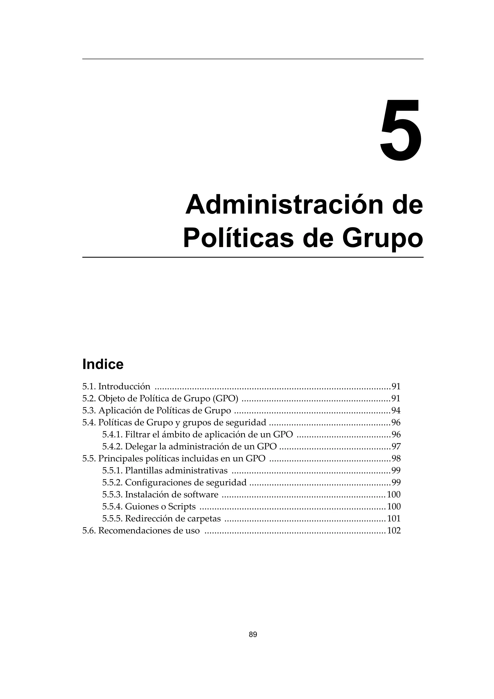 5
Administración de
Políticas de Grupo
Indice
5.1. Introducción ...............................................................................................91
5.2. Objeto de Política de Grupo (GPO) ............................................................91
5.3. Aplicación de Políticas de Grupo ...............................................................94
5.4. Políticas de Grupo y grupos de seguridad .................................................96
5.4.1. Filtrar el ámbito de aplicación de un GPO ......................................96
5.4.2. Delegar la administración de un GPO .............................................97
5.5. Principales políticas incluidas en un GPO .................................................98
5.5.1. Plantillas administrativas ................................................................99
5.5.2. Configuraciones de seguridad .........................................................99
5.5.3. Instalación de software ..................................................................100
5.5.4. Guiones o Scripts ...........................................................................100
5.5.5. Redirección de carpetas .................................................................101
5.6. Recomendaciones de uso .........................................................................102
89
 