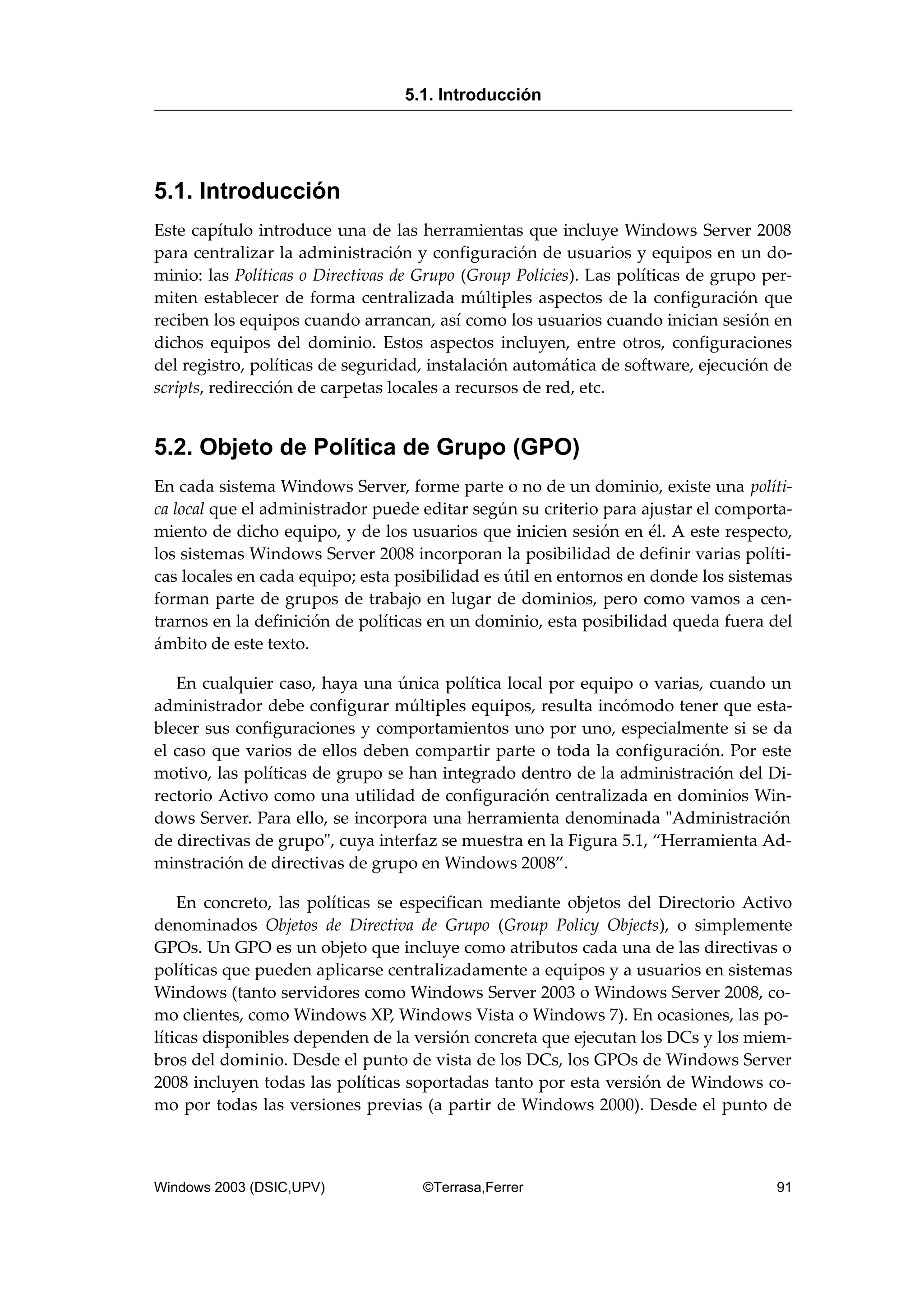 5.1. Introducción
Este capítulo introduce una de las herramientas que incluye Windows Server 2008
para centralizar la administración y configuración de usuarios y equipos en un do-
minio: las Políticas o Directivas de Grupo (Group Policies). Las políticas de grupo per-
miten establecer de forma centralizada múltiples aspectos de la configuración que
reciben los equipos cuando arrancan, así como los usuarios cuando inician sesión en
dichos equipos del dominio. Estos aspectos incluyen, entre otros, configuraciones
del registro, políticas de seguridad, instalación automática de software, ejecución de
scripts, redirección de carpetas locales a recursos de red, etc.
5.2. Objeto de Política de Grupo (GPO)
En cada sistema Windows Server, forme parte o no de un dominio, existe una políti-
ca local que el administrador puede editar según su criterio para ajustar el comporta-
miento de dicho equipo, y de los usuarios que inicien sesión en él. A este respecto,
los sistemas Windows Server 2008 incorporan la posibilidad de definir varias políti-
cas locales en cada equipo; esta posibilidad es útil en entornos en donde los sistemas
forman parte de grupos de trabajo en lugar de dominios, pero como vamos a cen-
trarnos en la definición de políticas en un dominio, esta posibilidad queda fuera del
ámbito de este texto.
En cualquier caso, haya una única política local por equipo o varias, cuando un
administrador debe configurar múltiples equipos, resulta incómodo tener que esta-
blecer sus configuraciones y comportamientos uno por uno, especialmente si se da
el caso que varios de ellos deben compartir parte o toda la configuración. Por este
motivo, las políticas de grupo se han integrado dentro de la administración del Di-
rectorio Activo como una utilidad de configuración centralizada en dominios Win-
dows Server. Para ello, se incorpora una herramienta denominada "Administración
de directivas de grupo", cuya interfaz se muestra en la Figura 5.1, “Herramienta Ad-
minstración de directivas de grupo en Windows 2008”.
En concreto, las políticas se especifican mediante objetos del Directorio Activo
denominados Objetos de Directiva de Grupo (Group Policy Objects), o simplemente
GPOs. Un GPO es un objeto que incluye como atributos cada una de las directivas o
políticas que pueden aplicarse centralizadamente a equipos y a usuarios en sistemas
Windows (tanto servidores como Windows Server 2003 o Windows Server 2008, co-
mo clientes, como Windows XP, Windows Vista o Windows 7). En ocasiones, las po-
líticas disponibles dependen de la versión concreta que ejecutan los DCs y los miem-
bros del dominio. Desde el punto de vista de los DCs, los GPOs de Windows Server
2008 incluyen todas las políticas soportadas tanto por esta versión de Windows co-
mo por todas las versiones previas (a partir de Windows 2000). Desde el punto de
5.1. Introducción
Windows 2003 (DSIC,UPV) ©Terrasa,Ferrer 91
 