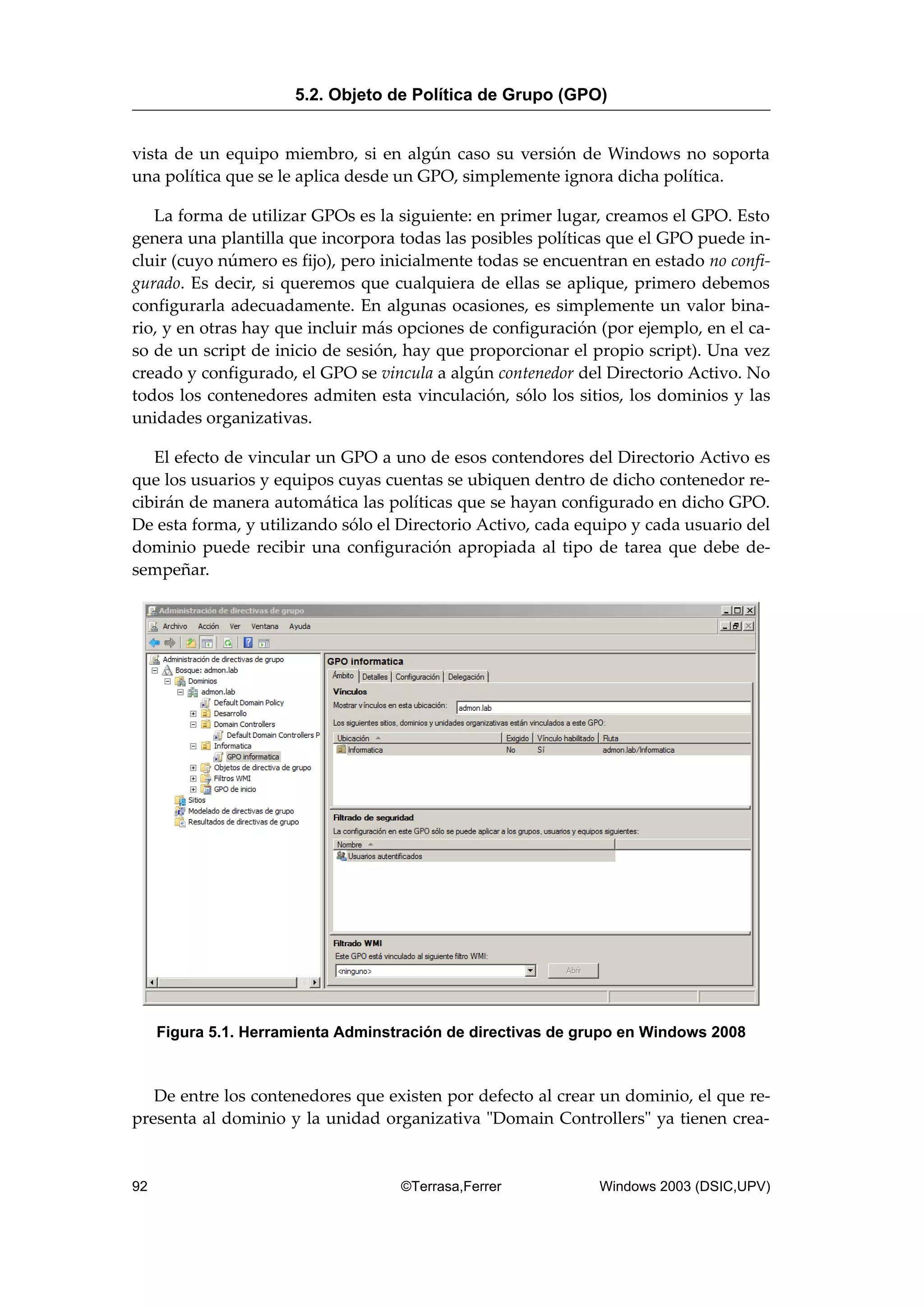 vista de un equipo miembro, si en algún caso su versión de Windows no soporta
una política que se le aplica desde un GPO, simplemente ignora dicha política.
La forma de utilizar GPOs es la siguiente: en primer lugar, creamos el GPO. Esto
genera una plantilla que incorpora todas las posibles políticas que el GPO puede in-
cluir (cuyo número es fijo), pero inicialmente todas se encuentran en estado no confi-
gurado. Es decir, si queremos que cualquiera de ellas se aplique, primero debemos
configurarla adecuadamente. En algunas ocasiones, es simplemente un valor bina-
rio, y en otras hay que incluir más opciones de configuración (por ejemplo, en el ca-
so de un script de inicio de sesión, hay que proporcionar el propio script). Una vez
creado y configurado, el GPO se vincula a algún contenedor del Directorio Activo. No
todos los contenedores admiten esta vinculación, sólo los sitios, los dominios y las
unidades organizativas.
El efecto de vincular un GPO a uno de esos contendores del Directorio Activo es
que los usuarios y equipos cuyas cuentas se ubiquen dentro de dicho contenedor re-
cibirán de manera automática las políticas que se hayan configurado en dicho GPO.
De esta forma, y utilizando sólo el Directorio Activo, cada equipo y cada usuario del
dominio puede recibir una configuración apropiada al tipo de tarea que debe de-
sempeñar.
Figura 5.1. Herramienta Adminstración de directivas de grupo en Windows 2008
De entre los contenedores que existen por defecto al crear un dominio, el que re-
presenta al dominio y la unidad organizativa "Domain Controllers" ya tienen crea-
5.2. Objeto de Política de Grupo (GPO)
92 ©Terrasa,Ferrer Windows 2003 (DSIC,UPV)
 