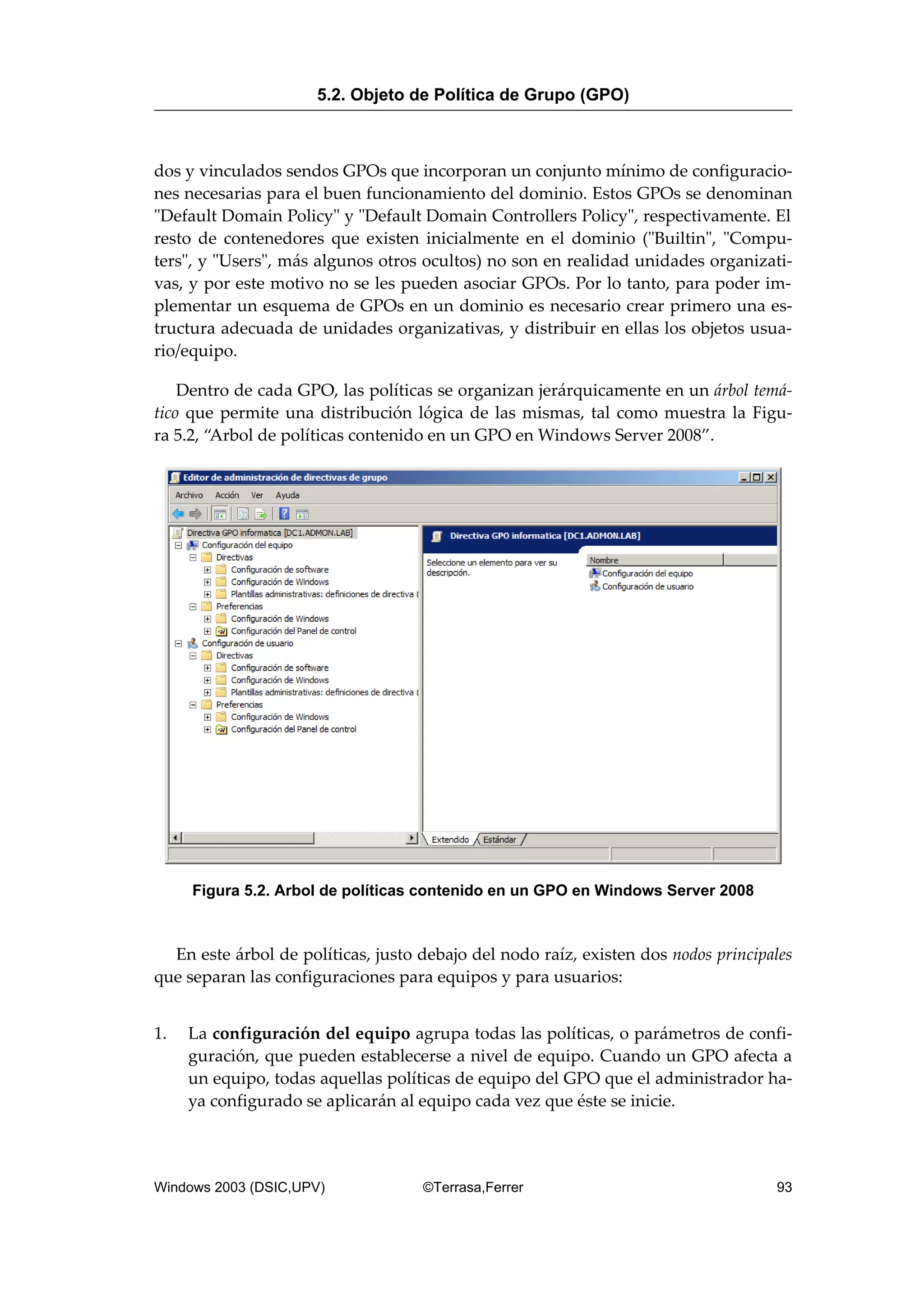 dos y vinculados sendos GPOs que incorporan un conjunto mínimo de configuracio-
nes necesarias para el buen funcionamiento del dominio. Estos GPOs se denominan
"Default Domain Policy" y "Default Domain Controllers Policy", respectivamente. El
resto de contenedores que existen inicialmente en el dominio ("Builtin", "Compu-
ters", y "Users", más algunos otros ocultos) no son en realidad unidades organizati-
vas, y por este motivo no se les pueden asociar GPOs. Por lo tanto, para poder im-
plementar un esquema de GPOs en un dominio es necesario crear primero una es-
tructura adecuada de unidades organizativas, y distribuir en ellas los objetos usua-
rio/equipo.
Dentro de cada GPO, las políticas se organizan jerárquicamente en un árbol temá-
tico que permite una distribución lógica de las mismas, tal como muestra la Figu-
ra 5.2, “Arbol de políticas contenido en un GPO en Windows Server 2008”.
Figura 5.2. Arbol de políticas contenido en un GPO en Windows Server 2008
En este árbol de políticas, justo debajo del nodo raíz, existen dos nodos principales
que separan las configuraciones para equipos y para usuarios:
1. La configuración del equipo agrupa todas las políticas, o parámetros de confi-
guración, que pueden establecerse a nivel de equipo. Cuando un GPO afecta a
un equipo, todas aquellas políticas de equipo del GPO que el administrador ha-
ya configurado se aplicarán al equipo cada vez que éste se inicie.
5.2. Objeto de Política de Grupo (GPO)
Windows 2003 (DSIC,UPV) ©Terrasa,Ferrer 93
 