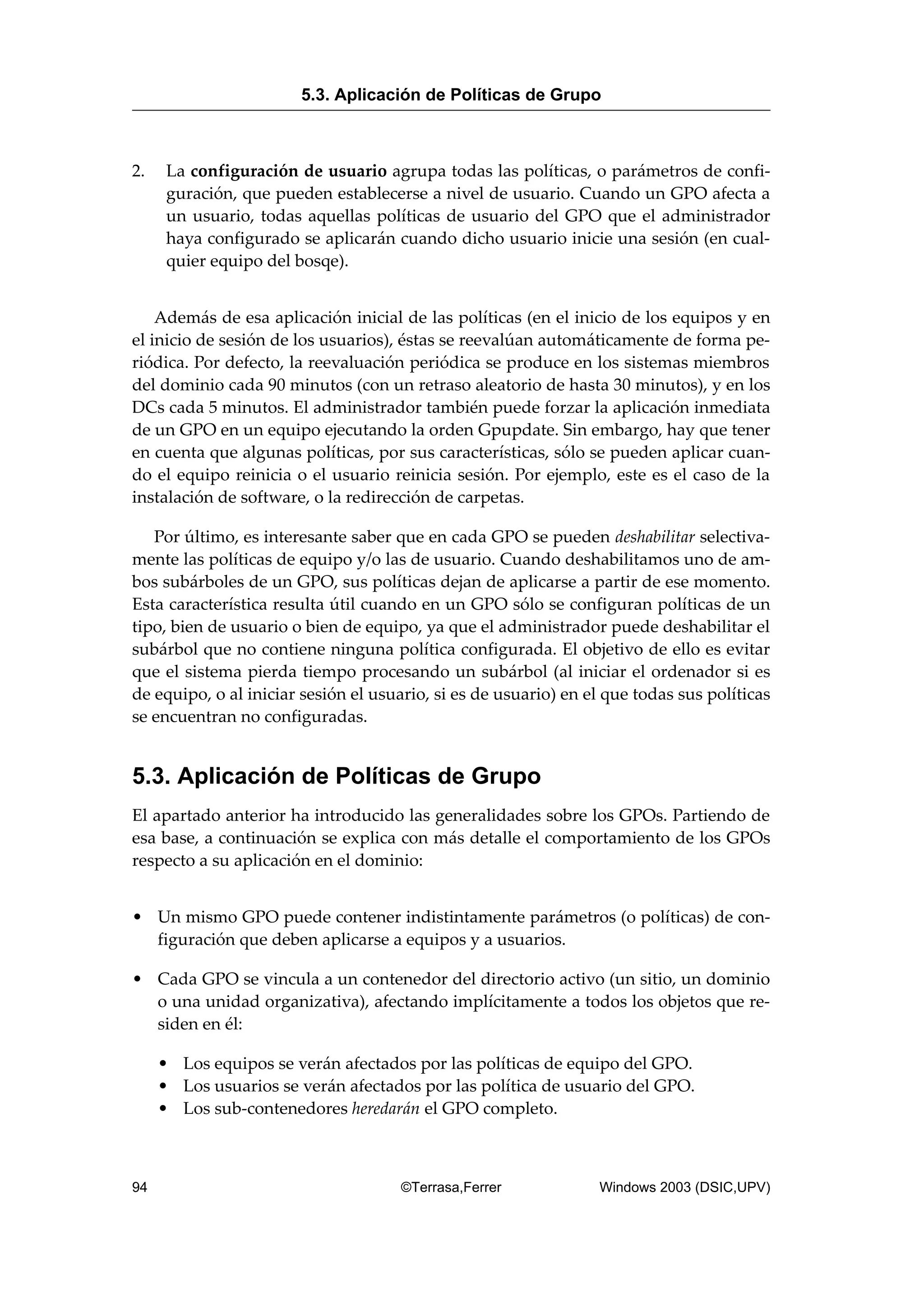 2. La configuración de usuario agrupa todas las políticas, o parámetros de confi-
guración, que pueden establecerse a nivel de usuario. Cuando un GPO afecta a
un usuario, todas aquellas políticas de usuario del GPO que el administrador
haya configurado se aplicarán cuando dicho usuario inicie una sesión (en cual-
quier equipo del bosqe).
Además de esa aplicación inicial de las políticas (en el inicio de los equipos y en
el inicio de sesión de los usuarios), éstas se reevalúan automáticamente de forma pe-
riódica. Por defecto, la reevaluación periódica se produce en los sistemas miembros
del dominio cada 90 minutos (con un retraso aleatorio de hasta 30 minutos), y en los
DCs cada 5 minutos. El administrador también puede forzar la aplicación inmediata
de un GPO en un equipo ejecutando la orden Gpupdate. Sin embargo, hay que tener
en cuenta que algunas políticas, por sus características, sólo se pueden aplicar cuan-
do el equipo reinicia o el usuario reinicia sesión. Por ejemplo, este es el caso de la
instalación de software, o la redirección de carpetas.
Por último, es interesante saber que en cada GPO se pueden deshabilitar selectiva-
mente las políticas de equipo y/o las de usuario. Cuando deshabilitamos uno de am-
bos subárboles de un GPO, sus políticas dejan de aplicarse a partir de ese momento.
Esta característica resulta útil cuando en un GPO sólo se configuran políticas de un
tipo, bien de usuario o bien de equipo, ya que el administrador puede deshabilitar el
subárbol que no contiene ninguna política configurada. El objetivo de ello es evitar
que el sistema pierda tiempo procesando un subárbol (al iniciar el ordenador si es
de equipo, o al iniciar sesión el usuario, si es de usuario) en el que todas sus políticas
se encuentran no configuradas.
5.3. Aplicación de Políticas de Grupo
El apartado anterior ha introducido las generalidades sobre los GPOs. Partiendo de
esa base, a continuación se explica con más detalle el comportamiento de los GPOs
respecto a su aplicación en el dominio:
• Un mismo GPO puede contener indistintamente parámetros (o políticas) de con-
figuración que deben aplicarse a equipos y a usuarios.
• Cada GPO se vincula a un contenedor del directorio activo (un sitio, un dominio
o una unidad organizativa), afectando implícitamente a todos los objetos que re-
siden en él:
• Los equipos se verán afectados por las políticas de equipo del GPO.
• Los usuarios se verán afectados por las política de usuario del GPO.
• Los sub-contenedores heredarán el GPO completo.
5.3. Aplicación de Políticas de Grupo
94 ©Terrasa,Ferrer Windows 2003 (DSIC,UPV)
 