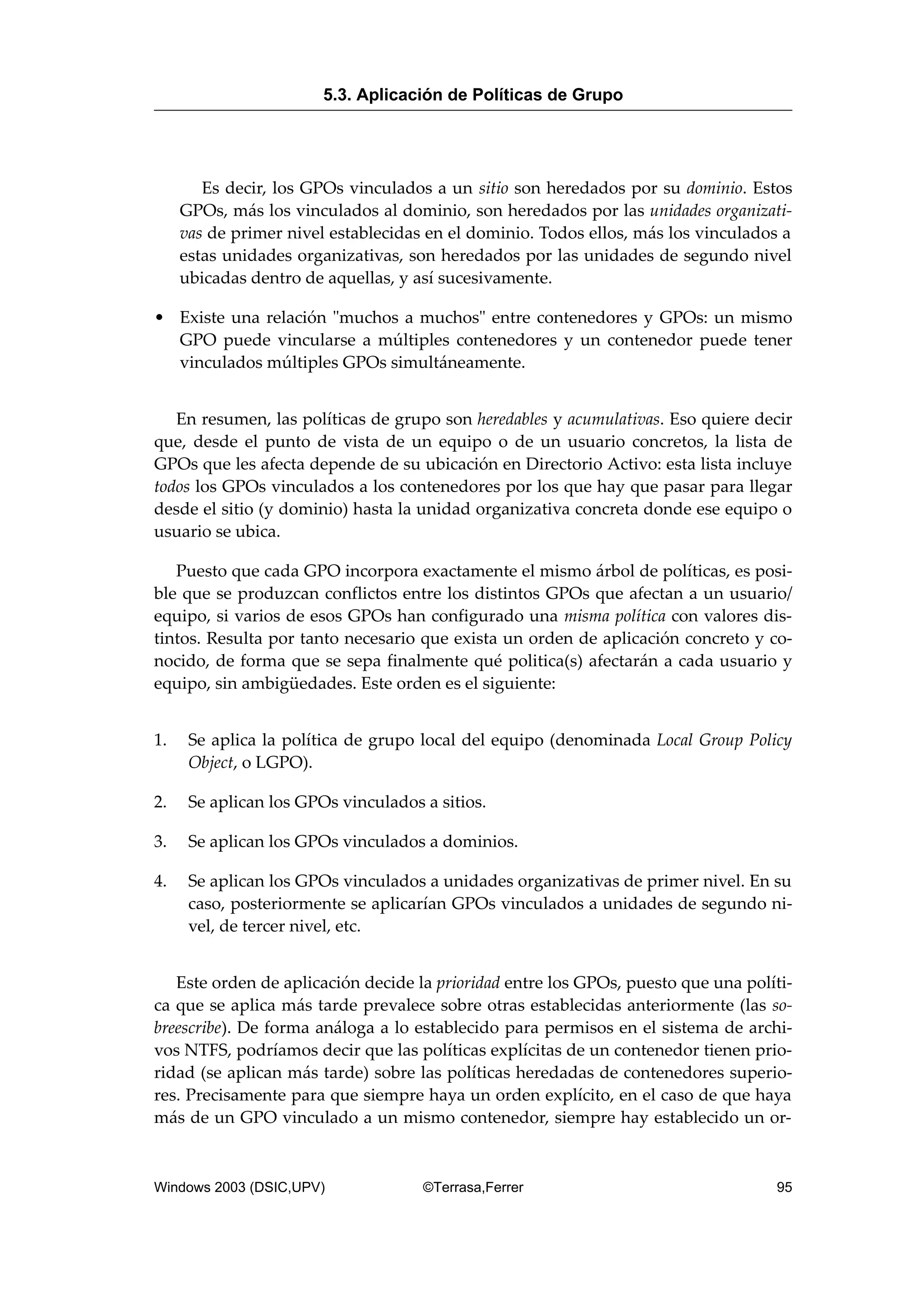 Es decir, los GPOs vinculados a un sitio son heredados por su dominio. Estos
GPOs, más los vinculados al dominio, son heredados por las unidades organizati-
vas de primer nivel establecidas en el dominio. Todos ellos, más los vinculados a
estas unidades organizativas, son heredados por las unidades de segundo nivel
ubicadas dentro de aquellas, y así sucesivamente.
• Existe una relación "muchos a muchos" entre contenedores y GPOs: un mismo
GPO puede vincularse a múltiples contenedores y un contenedor puede tener
vinculados múltiples GPOs simultáneamente.
En resumen, las políticas de grupo son heredables y acumulativas. Eso quiere decir
que, desde el punto de vista de un equipo o de un usuario concretos, la lista de
GPOs que les afecta depende de su ubicación en Directorio Activo: esta lista incluye
todos los GPOs vinculados a los contenedores por los que hay que pasar para llegar
desde el sitio (y dominio) hasta la unidad organizativa concreta donde ese equipo o
usuario se ubica.
Puesto que cada GPO incorpora exactamente el mismo árbol de políticas, es posi-
ble que se produzcan conflictos entre los distintos GPOs que afectan a un usuario/
equipo, si varios de esos GPOs han configurado una misma política con valores dis-
tintos. Resulta por tanto necesario que exista un orden de aplicación concreto y co-
nocido, de forma que se sepa finalmente qué politica(s) afectarán a cada usuario y
equipo, sin ambigüedades. Este orden es el siguiente:
1. Se aplica la política de grupo local del equipo (denominada Local Group Policy
Object, o LGPO).
2. Se aplican los GPOs vinculados a sitios.
3. Se aplican los GPOs vinculados a dominios.
4. Se aplican los GPOs vinculados a unidades organizativas de primer nivel. En su
caso, posteriormente se aplicarían GPOs vinculados a unidades de segundo ni-
vel, de tercer nivel, etc.
Este orden de aplicación decide la prioridad entre los GPOs, puesto que una políti-
ca que se aplica más tarde prevalece sobre otras establecidas anteriormente (las so-
breescribe). De forma análoga a lo establecido para permisos en el sistema de archi-
vos NTFS, podríamos decir que las políticas explícitas de un contenedor tienen prio-
ridad (se aplican más tarde) sobre las políticas heredadas de contenedores superio-
res. Precisamente para que siempre haya un orden explícito, en el caso de que haya
más de un GPO vinculado a un mismo contenedor, siempre hay establecido un or-
5.3. Aplicación de Políticas de Grupo
Windows 2003 (DSIC,UPV) ©Terrasa,Ferrer 95
 