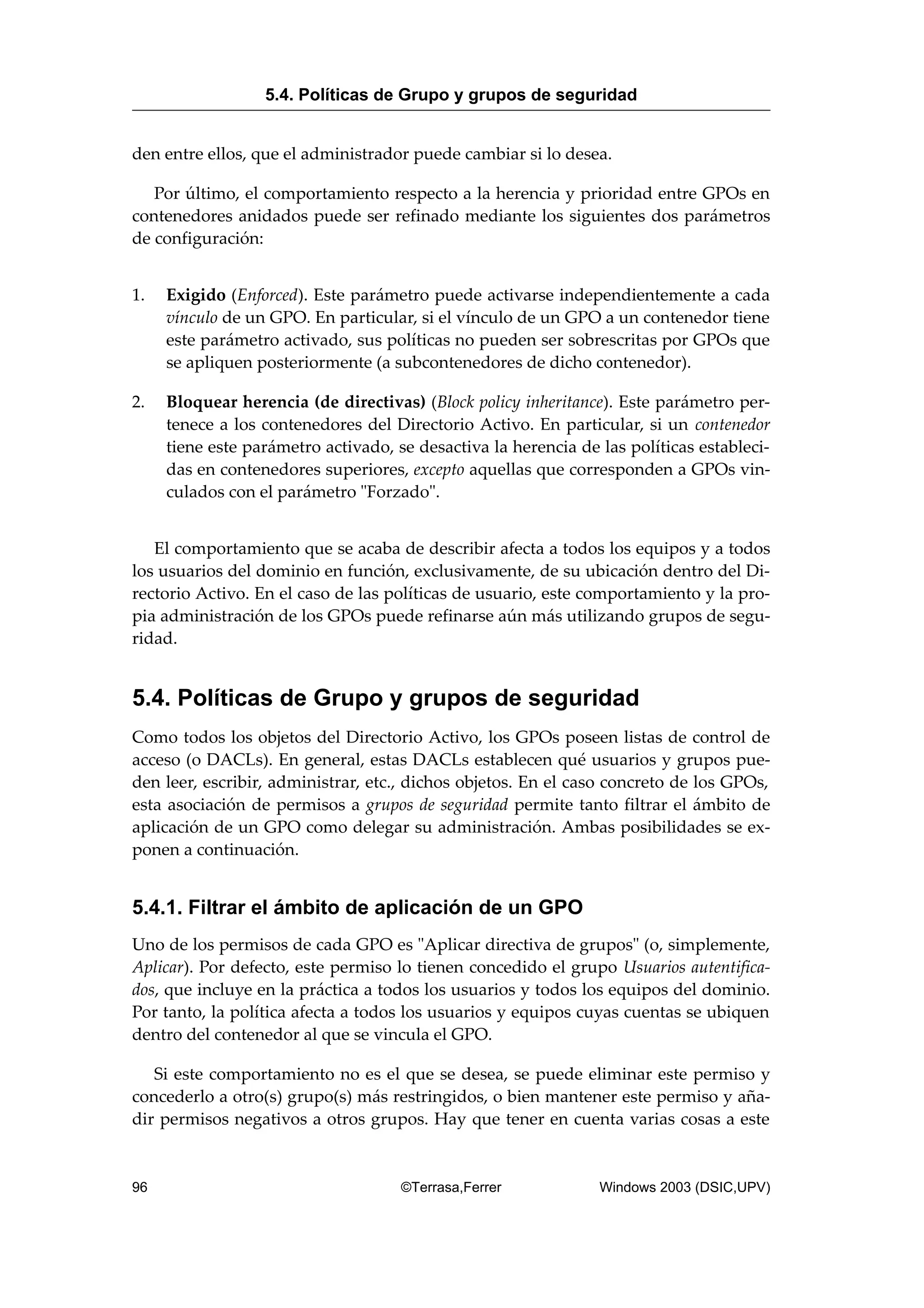 den entre ellos, que el administrador puede cambiar si lo desea.
Por último, el comportamiento respecto a la herencia y prioridad entre GPOs en
contenedores anidados puede ser refinado mediante los siguientes dos parámetros
de configuración:
1. Exigido (Enforced). Este parámetro puede activarse independientemente a cada
vínculo de un GPO. En particular, si el vínculo de un GPO a un contenedor tiene
este parámetro activado, sus políticas no pueden ser sobrescritas por GPOs que
se apliquen posteriormente (a subcontenedores de dicho contenedor).
2. Bloquear herencia (de directivas) (Block policy inheritance). Este parámetro per-
tenece a los contenedores del Directorio Activo. En particular, si un contenedor
tiene este parámetro activado, se desactiva la herencia de las políticas estableci-
das en contenedores superiores, excepto aquellas que corresponden a GPOs vin-
culados con el parámetro "Forzado".
El comportamiento que se acaba de describir afecta a todos los equipos y a todos
los usuarios del dominio en función, exclusivamente, de su ubicación dentro del Di-
rectorio Activo. En el caso de las políticas de usuario, este comportamiento y la pro-
pia administración de los GPOs puede refinarse aún más utilizando grupos de segu-
ridad.
5.4. Políticas de Grupo y grupos de seguridad
Como todos los objetos del Directorio Activo, los GPOs poseen listas de control de
acceso (o DACLs). En general, estas DACLs establecen qué usuarios y grupos pue-
den leer, escribir, administrar, etc., dichos objetos. En el caso concreto de los GPOs,
esta asociación de permisos a grupos de seguridad permite tanto filtrar el ámbito de
aplicación de un GPO como delegar su administración. Ambas posibilidades se ex-
ponen a continuación.
5.4.1. Filtrar el ámbito de aplicación de un GPO
Uno de los permisos de cada GPO es "Aplicar directiva de grupos" (o, simplemente,
Aplicar). Por defecto, este permiso lo tienen concedido el grupo Usuarios autentifica-
dos, que incluye en la práctica a todos los usuarios y todos los equipos del dominio.
Por tanto, la política afecta a todos los usuarios y equipos cuyas cuentas se ubiquen
dentro del contenedor al que se vincula el GPO.
Si este comportamiento no es el que se desea, se puede eliminar este permiso y
concederlo a otro(s) grupo(s) más restringidos, o bien mantener este permiso y aña-
dir permisos negativos a otros grupos. Hay que tener en cuenta varias cosas a este
5.4. Políticas de Grupo y grupos de seguridad
96 ©Terrasa,Ferrer Windows 2003 (DSIC,UPV)
 