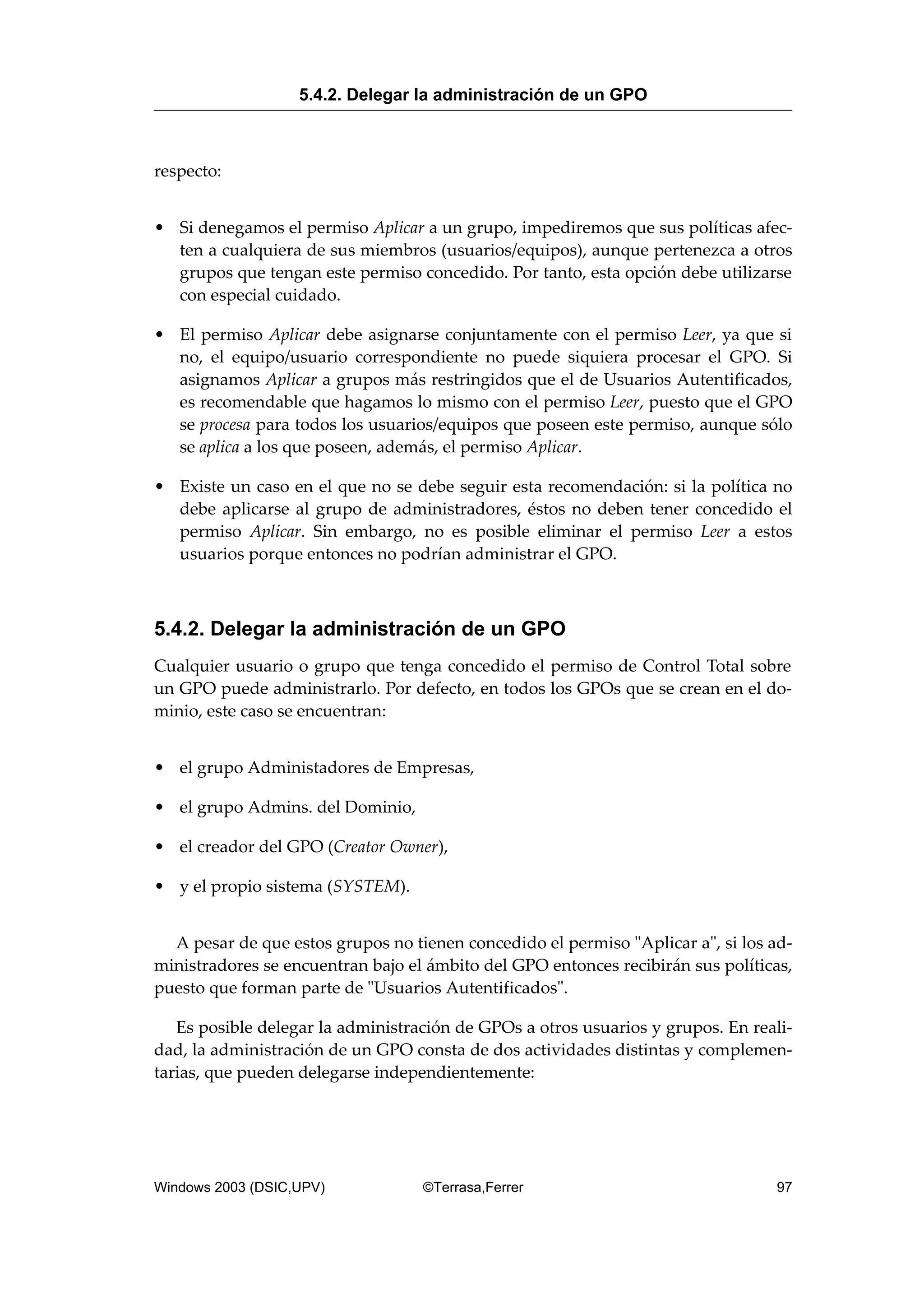 respecto:
• Si denegamos el permiso Aplicar a un grupo, impediremos que sus políticas afec-
ten a cualquiera de sus miembros (usuarios/equipos), aunque pertenezca a otros
grupos que tengan este permiso concedido. Por tanto, esta opción debe utilizarse
con especial cuidado.
• El permiso Aplicar debe asignarse conjuntamente con el permiso Leer, ya que si
no, el equipo/usuario correspondiente no puede siquiera procesar el GPO. Si
asignamos Aplicar a grupos más restringidos que el de Usuarios Autentificados,
es recomendable que hagamos lo mismo con el permiso Leer, puesto que el GPO
se procesa para todos los usuarios/equipos que poseen este permiso, aunque sólo
se aplica a los que poseen, además, el permiso Aplicar.
• Existe un caso en el que no se debe seguir esta recomendación: si la política no
debe aplicarse al grupo de administradores, éstos no deben tener concedido el
permiso Aplicar. Sin embargo, no es posible eliminar el permiso Leer a estos
usuarios porque entonces no podrían administrar el GPO.
5.4.2. Delegar la administración de un GPO
Cualquier usuario o grupo que tenga concedido el permiso de Control Total sobre
un GPO puede administrarlo. Por defecto, en todos los GPOs que se crean en el do-
minio, este caso se encuentran:
• el grupo Administadores de Empresas,
• el grupo Admins. del Dominio,
• el creador del GPO (Creator Owner),
• y el propio sistema (SYSTEM).
A pesar de que estos grupos no tienen concedido el permiso "Aplicar a", si los ad-
ministradores se encuentran bajo el ámbito del GPO entonces recibirán sus políticas,
puesto que forman parte de "Usuarios Autentificados".
Es posible delegar la administración de GPOs a otros usuarios y grupos. En reali-
dad, la administración de un GPO consta de dos actividades distintas y complemen-
tarias, que pueden delegarse independientemente:
5.4.2. Delegar la administración de un GPO
Windows 2003 (DSIC,UPV) ©Terrasa,Ferrer 97
 
