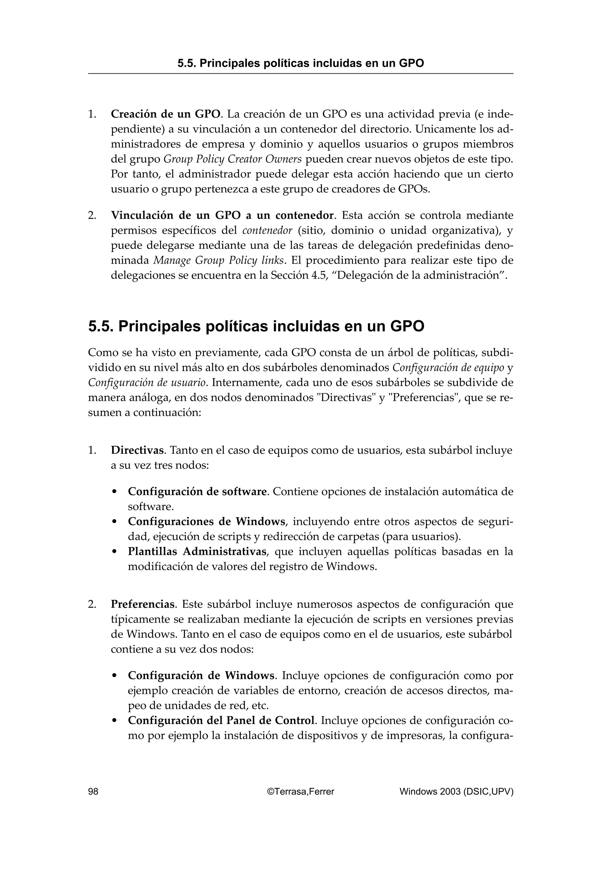 1. Creación de un GPO. La creación de un GPO es una actividad previa (e inde-
pendiente) a su vinculación a un contenedor del directorio. Unicamente los ad-
ministradores de empresa y dominio y aquellos usuarios o grupos miembros
del grupo Group Policy Creator Owners pueden crear nuevos objetos de este tipo.
Por tanto, el administrador puede delegar esta acción haciendo que un cierto
usuario o grupo pertenezca a este grupo de creadores de GPOs.
2. Vinculación de un GPO a un contenedor. Esta acción se controla mediante
permisos específicos del contenedor (sitio, dominio o unidad organizativa), y
puede delegarse mediante una de las tareas de delegación predefinidas deno-
minada Manage Group Policy links. El procedimiento para realizar este tipo de
delegaciones se encuentra en la Sección 4.5, “Delegación de la administración”.
5.5. Principales políticas incluidas en un GPO
Como se ha visto en previamente, cada GPO consta de un árbol de políticas, subdi-
vidido en su nivel más alto en dos subárboles denominados Configuración de equipo y
Configuración de usuario. Internamente, cada uno de esos subárboles se subdivide de
manera análoga, en dos nodos denominados "Directivas" y "Preferencias", que se re-
sumen a continuación:
1. Directivas. Tanto en el caso de equipos como de usuarios, esta subárbol incluye
a su vez tres nodos:
• Configuración de software. Contiene opciones de instalación automática de
software.
• Configuraciones de Windows, incluyendo entre otros aspectos de seguri-
dad, ejecución de scripts y redirección de carpetas (para usuarios).
• Plantillas Administrativas, que incluyen aquellas políticas basadas en la
modificación de valores del registro de Windows.
2. Preferencias. Este subárbol incluye numerosos aspectos de configuración que
típicamente se realizaban mediante la ejecución de scripts en versiones previas
de Windows. Tanto en el caso de equipos como en el de usuarios, este subárbol
contiene a su vez dos nodos:
• Configuración de Windows. Incluye opciones de configuración como por
ejemplo creación de variables de entorno, creación de accesos directos, ma-
peo de unidades de red, etc.
• Configuración del Panel de Control. Incluye opciones de configuración co-
mo por ejemplo la instalación de dispositivos y de impresoras, la configura-
5.5. Principales políticas incluidas en un GPO
98 ©Terrasa,Ferrer Windows 2003 (DSIC,UPV)
 