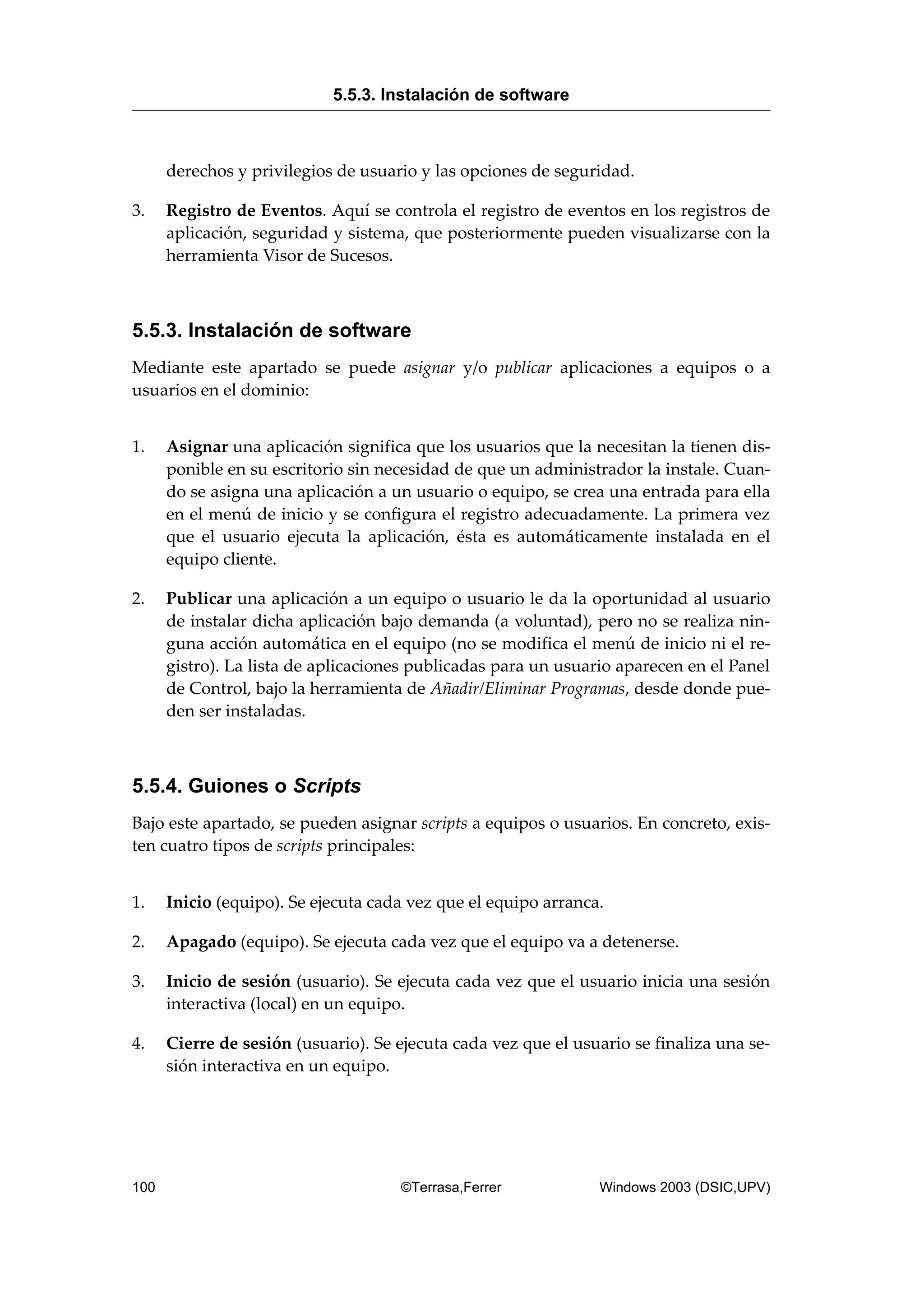 derechos y privilegios de usuario y las opciones de seguridad.
3. Registro de Eventos. Aquí se controla el registro de eventos en los registros de
aplicación, seguridad y sistema, que posteriormente pueden visualizarse con la
herramienta Visor de Sucesos.
5.5.3. Instalación de software
Mediante este apartado se puede asignar y/o publicar aplicaciones a equipos o a
usuarios en el dominio:
1. Asignar una aplicación significa que los usuarios que la necesitan la tienen dis-
ponible en su escritorio sin necesidad de que un administrador la instale. Cuan-
do se asigna una aplicación a un usuario o equipo, se crea una entrada para ella
en el menú de inicio y se configura el registro adecuadamente. La primera vez
que el usuario ejecuta la aplicación, ésta es automáticamente instalada en el
equipo cliente.
2. Publicar una aplicación a un equipo o usuario le da la oportunidad al usuario
de instalar dicha aplicación bajo demanda (a voluntad), pero no se realiza nin-
guna acción automática en el equipo (no se modifica el menú de inicio ni el re-
gistro). La lista de aplicaciones publicadas para un usuario aparecen en el Panel
de Control, bajo la herramienta de Añadir/Eliminar Programas, desde donde pue-
den ser instaladas.
5.5.4. Guiones o Scripts
Bajo este apartado, se pueden asignar scripts a equipos o usuarios. En concreto, exis-
ten cuatro tipos de scripts principales:
1. Inicio (equipo). Se ejecuta cada vez que el equipo arranca.
2. Apagado (equipo). Se ejecuta cada vez que el equipo va a detenerse.
3. Inicio de sesión (usuario). Se ejecuta cada vez que el usuario inicia una sesión
interactiva (local) en un equipo.
4. Cierre de sesión (usuario). Se ejecuta cada vez que el usuario se finaliza una se-
sión interactiva en un equipo.
5.5.3. Instalación de software
100 ©Terrasa,Ferrer Windows 2003 (DSIC,UPV)
 
