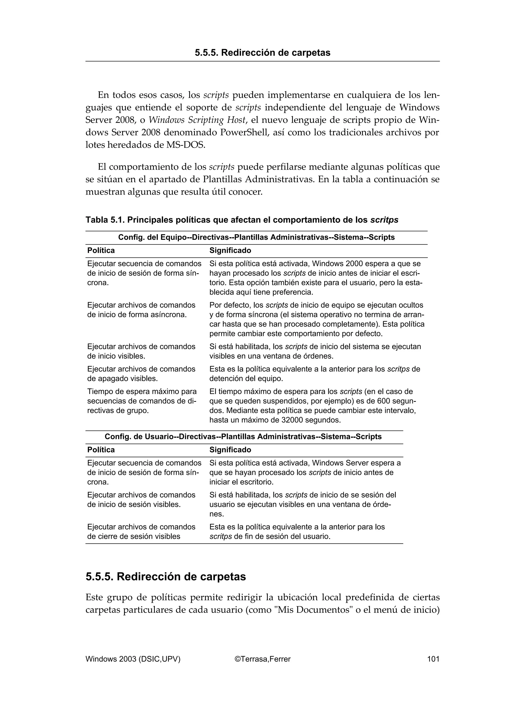 En todos esos casos, los scripts pueden implementarse en cualquiera de los len-
guajes que entiende el soporte de scripts independiente del lenguaje de Windows
Server 2008, o Windows Scripting Host, el nuevo lenguaje de scripts propio de Win-
dows Server 2008 denominado PowerShell, así como los tradicionales archivos por
lotes heredados de MS-DOS.
El comportamiento de los scripts puede perfilarse mediante algunas políticas que
se sitúan en el apartado de Plantillas Administrativas. En la tabla a continuación se
muestran algunas que resulta útil conocer.
Tabla 5.1. Principales políticas que afectan el comportamiento de los scritps
Config. del Equipo--Directivas--Plantillas Administrativas--Sistema--Scripts
Política Significado
Ejecutar secuencia de comandos
de inicio de sesión de forma sín-
crona.
Si esta política está activada, Windows 2000 espera a que se
hayan procesado los scripts de inicio antes de iniciar el escri-
torio. Esta opción también existe para el usuario, pero la esta-
blecida aquí tiene preferencia.
Ejecutar archivos de comandos
de inicio de forma asíncrona.
Por defecto, los scripts de inicio de equipo se ejecutan ocultos
y de forma síncrona (el sistema operativo no termina de arran-
car hasta que se han procesado completamente). Esta política
permite cambiar este comportamiento por defecto.
Ejecutar archivos de comandos
de inicio visibles.
Si está habilitada, los scripts de inicio del sistema se ejecutan
visibles en una ventana de órdenes.
Ejecutar archivos de comandos
de apagado visibles.
Esta es la política equivalente a la anterior para los scritps de
detención del equipo.
Tiempo de espera máximo para
secuencias de comandos de di-
rectivas de grupo.
El tiempo máximo de espera para los scripts (en el caso de
que se queden suspendidos, por ejemplo) es de 600 segun-
dos. Mediante esta política se puede cambiar este intervalo,
hasta un máximo de 32000 segundos.
Config. de Usuario--Directivas--Plantillas Administrativas--Sistema--Scripts
Política Significado
Ejecutar secuencia de comandos
de inicio de sesión de forma sín-
crona.
Si esta política está activada, Windows Server espera a
que se hayan procesado los scripts de inicio antes de
iniciar el escritorio.
Ejecutar archivos de comandos
de inicio de sesión visibles.
Si está habilitada, los scripts de inicio de se sesión del
usuario se ejecutan visibles en una ventana de órde-
nes.
Ejecutar archivos de comandos
de cierre de sesión visibles
Esta es la política equivalente a la anterior para los
scritps de fin de sesión del usuario.
5.5.5. Redirección de carpetas
Este grupo de políticas permite redirigir la ubicación local predefinida de ciertas
carpetas particulares de cada usuario (como "Mis Documentos" o el menú de inicio)
5.5.5. Redirección de carpetas
Windows 2003 (DSIC,UPV) ©Terrasa,Ferrer 101
 