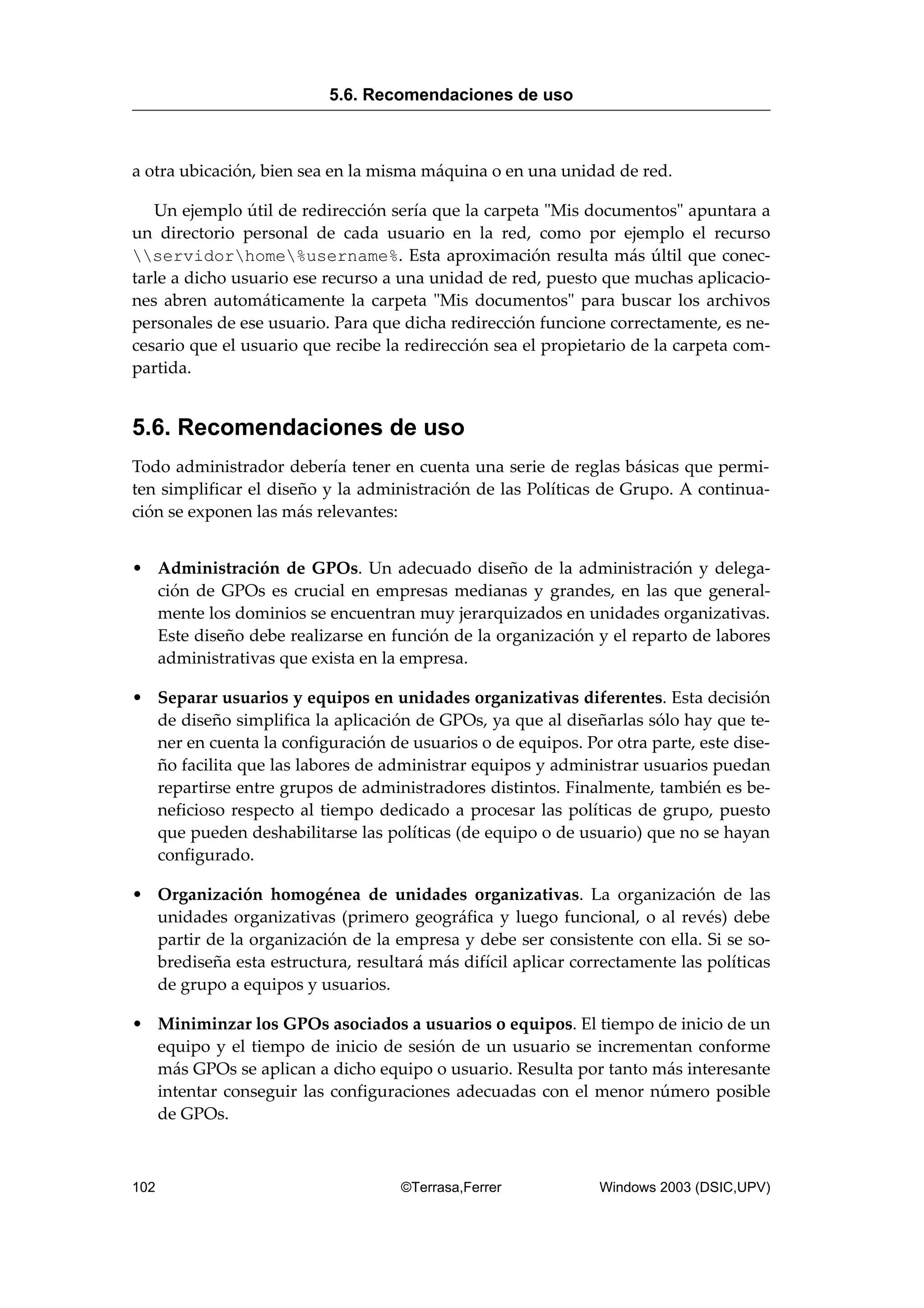 a otra ubicación, bien sea en la misma máquina o en una unidad de red.
Un ejemplo útil de redirección sería que la carpeta "Mis documentos" apuntara a
un directorio personal de cada usuario en la red, como por ejemplo el recurso
servidorhome%username%. Esta aproximación resulta más últil que conec-
tarle a dicho usuario ese recurso a una unidad de red, puesto que muchas aplicacio-
nes abren automáticamente la carpeta "Mis documentos" para buscar los archivos
personales de ese usuario. Para que dicha redirección funcione correctamente, es ne-
cesario que el usuario que recibe la redirección sea el propietario de la carpeta com-
partida.
5.6. Recomendaciones de uso
Todo administrador debería tener en cuenta una serie de reglas básicas que permi-
ten simplificar el diseño y la administración de las Políticas de Grupo. A continua-
ción se exponen las más relevantes:
• Administración de GPOs. Un adecuado diseño de la administración y delega-
ción de GPOs es crucial en empresas medianas y grandes, en las que general-
mente los dominios se encuentran muy jerarquizados en unidades organizativas.
Este diseño debe realizarse en función de la organización y el reparto de labores
administrativas que exista en la empresa.
• Separar usuarios y equipos en unidades organizativas diferentes. Esta decisión
de diseño simplifica la aplicación de GPOs, ya que al diseñarlas sólo hay que te-
ner en cuenta la configuración de usuarios o de equipos. Por otra parte, este dise-
ño facilita que las labores de administrar equipos y administrar usuarios puedan
repartirse entre grupos de administradores distintos. Finalmente, también es be-
neficioso respecto al tiempo dedicado a procesar las políticas de grupo, puesto
que pueden deshabilitarse las políticas (de equipo o de usuario) que no se hayan
configurado.
• Organización homogénea de unidades organizativas. La organización de las
unidades organizativas (primero geográfica y luego funcional, o al revés) debe
partir de la organización de la empresa y debe ser consistente con ella. Si se so-
brediseña esta estructura, resultará más difícil aplicar correctamente las políticas
de grupo a equipos y usuarios.
• Miniminzar los GPOs asociados a usuarios o equipos. El tiempo de inicio de un
equipo y el tiempo de inicio de sesión de un usuario se incrementan conforme
más GPOs se aplican a dicho equipo o usuario. Resulta por tanto más interesante
intentar conseguir las configuraciones adecuadas con el menor número posible
de GPOs.
5.6. Recomendaciones de uso
102 ©Terrasa,Ferrer Windows 2003 (DSIC,UPV)
 