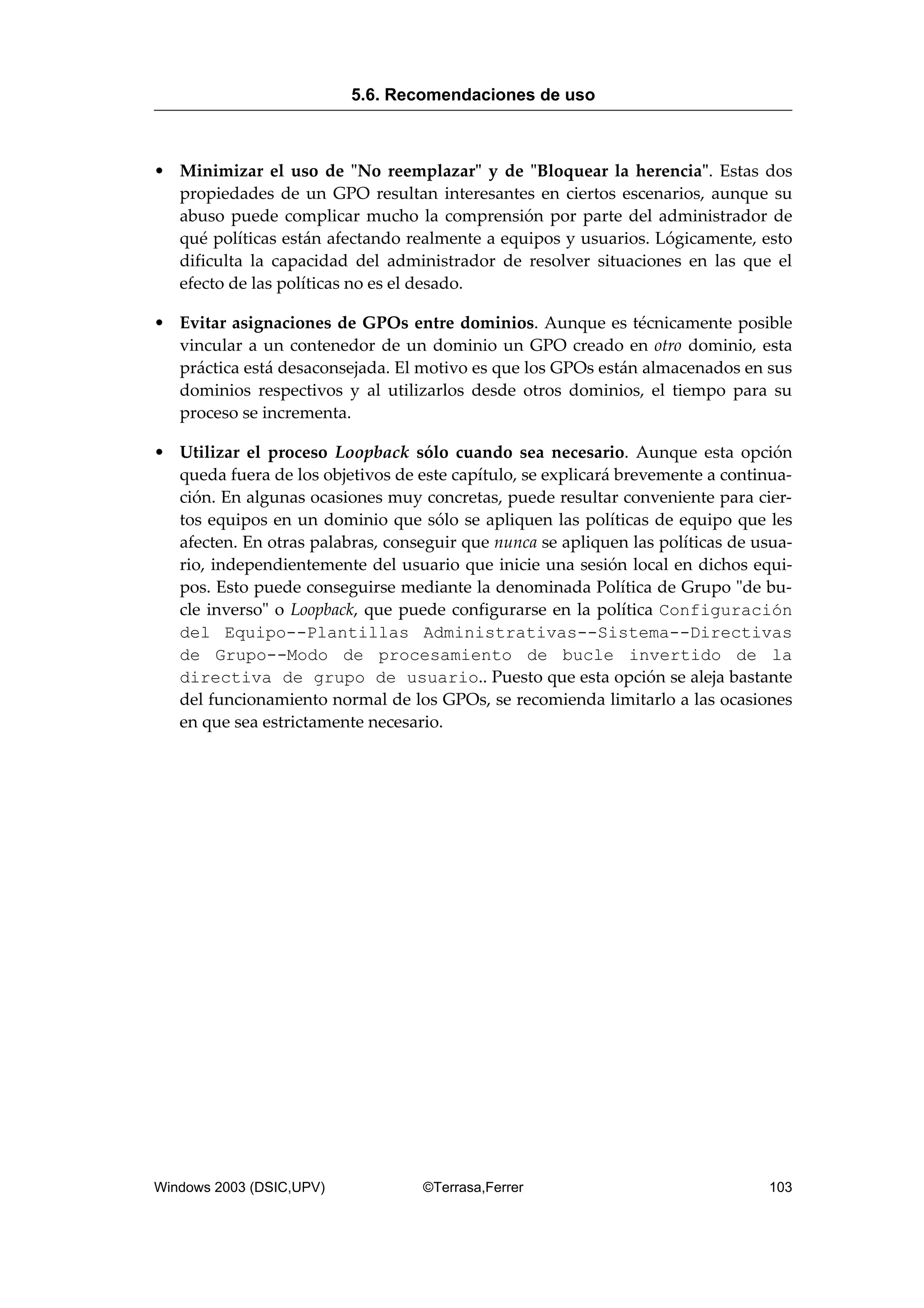 • Minimizar el uso de "No reemplazar" y de "Bloquear la herencia". Estas dos
propiedades de un GPO resultan interesantes en ciertos escenarios, aunque su
abuso puede complicar mucho la comprensión por parte del administrador de
qué políticas están afectando realmente a equipos y usuarios. Lógicamente, esto
dificulta la capacidad del administrador de resolver situaciones en las que el
efecto de las políticas no es el desado.
• Evitar asignaciones de GPOs entre dominios. Aunque es técnicamente posible
vincular a un contenedor de un dominio un GPO creado en otro dominio, esta
práctica está desaconsejada. El motivo es que los GPOs están almacenados en sus
dominios respectivos y al utilizarlos desde otros dominios, el tiempo para su
proceso se incrementa.
• Utilizar el proceso Loopback sólo cuando sea necesario. Aunque esta opción
queda fuera de los objetivos de este capítulo, se explicará brevemente a continua-
ción. En algunas ocasiones muy concretas, puede resultar conveniente para cier-
tos equipos en un dominio que sólo se apliquen las políticas de equipo que les
afecten. En otras palabras, conseguir que nunca se apliquen las políticas de usua-
rio, independientemente del usuario que inicie una sesión local en dichos equi-
pos. Esto puede conseguirse mediante la denominada Política de Grupo "de bu-
cle inverso" o Loopback, que puede configurarse en la política Configuración
del Equipo--Plantillas Administrativas--Sistema--Directivas
de Grupo--Modo de procesamiento de bucle invertido de la
directiva de grupo de usuario.. Puesto que esta opción se aleja bastante
del funcionamiento normal de los GPOs, se recomienda limitarlo a las ocasiones
en que sea estrictamente necesario.
5.6. Recomendaciones de uso
Windows 2003 (DSIC,UPV) ©Terrasa,Ferrer 103
 