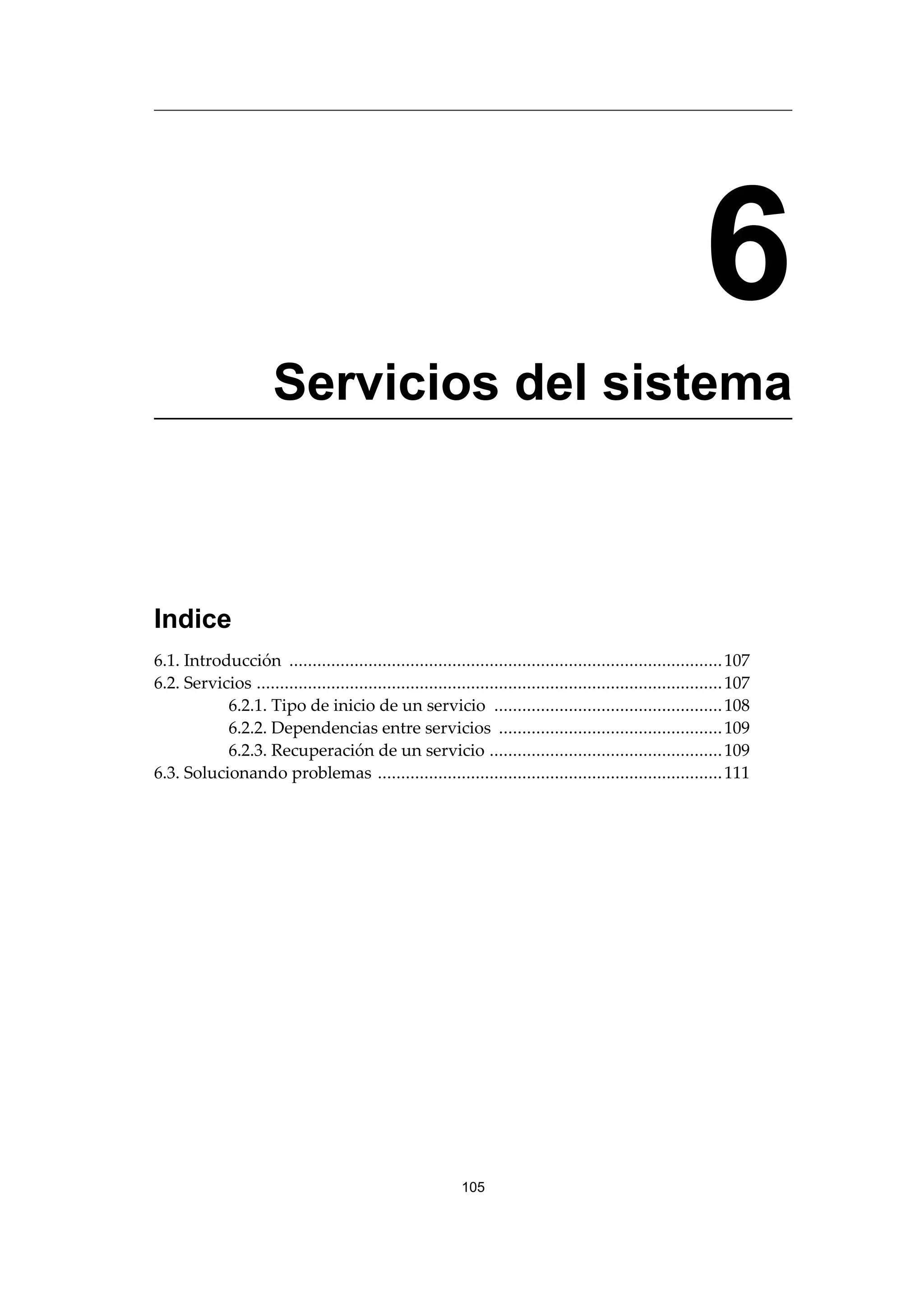 6
Servicios del sistema
Indice
6.1. Introducción .............................................................................................107
6.2. Servicios ....................................................................................................107
6.2.1. Tipo de inicio de un servicio .................................................108
6.2.2. Dependencias entre servicios ................................................109
6.2.3. Recuperación de un servicio ..................................................109
6.3. Solucionando problemas ..........................................................................111
105
 