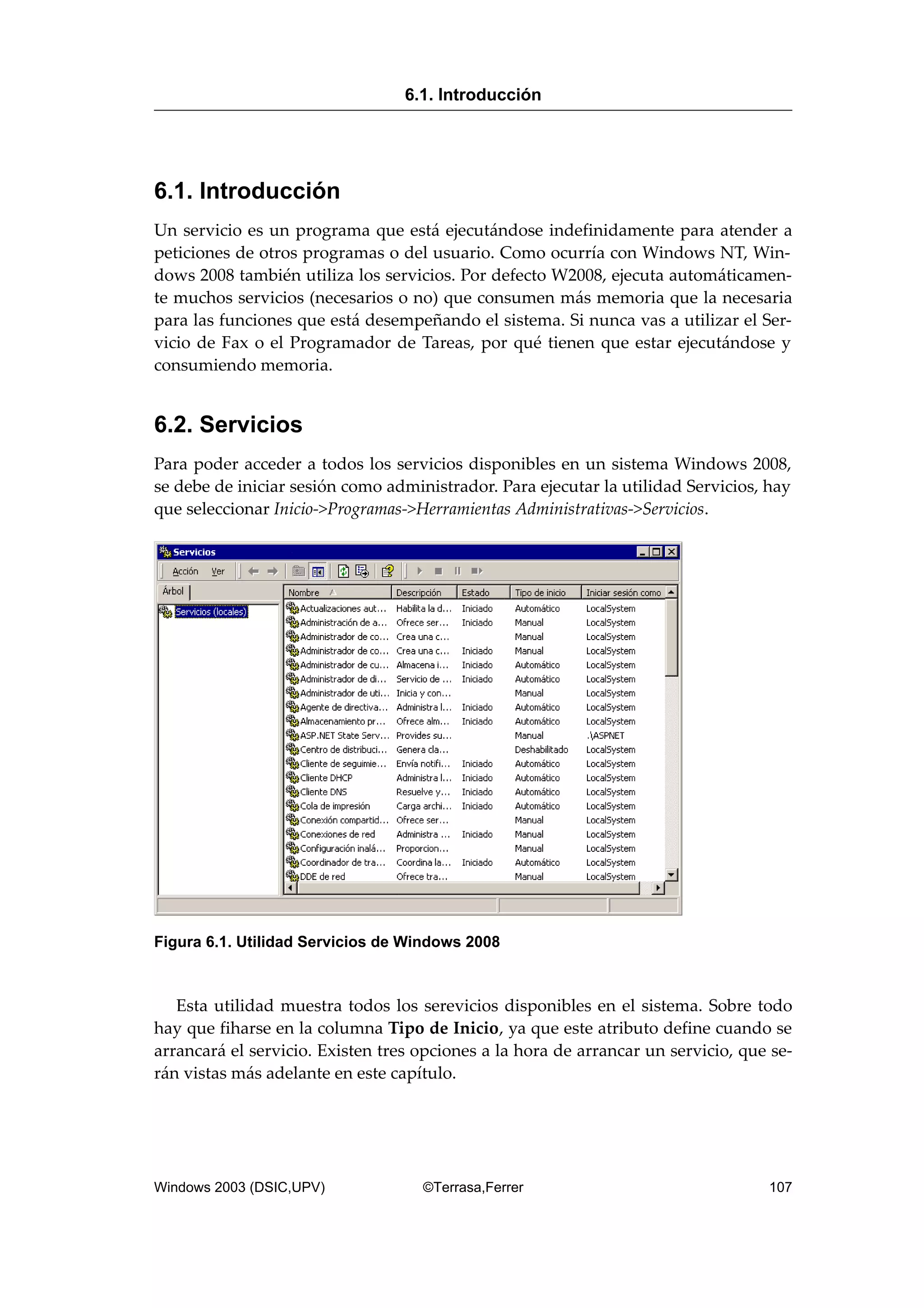 6.1. Introducción
Un servicio es un programa que está ejecutándose indefinidamente para atender a
peticiones de otros programas o del usuario. Como ocurría con Windows NT, Win-
dows 2008 también utiliza los servicios. Por defecto W2008, ejecuta automáticamen-
te muchos servicios (necesarios o no) que consumen más memoria que la necesaria
para las funciones que está desempeñando el sistema. Si nunca vas a utilizar el Ser-
vicio de Fax o el Programador de Tareas, por qué tienen que estar ejecutándose y
consumiendo memoria.
6.2. Servicios
Para poder acceder a todos los servicios disponibles en un sistema Windows 2008,
se debe de iniciar sesión como administrador. Para ejecutar la utilidad Servicios, hay
que seleccionar Inicio->Programas->Herramientas Administrativas->Servicios.
Figura 6.1. Utilidad Servicios de Windows 2008
Esta utilidad muestra todos los serevicios disponibles en el sistema. Sobre todo
hay que fiharse en la columna Tipo de Inicio, ya que este atributo define cuando se
arrancará el servicio. Existen tres opciones a la hora de arrancar un servicio, que se-
rán vistas más adelante en este capítulo.
6.1. Introducción
Windows 2003 (DSIC,UPV) ©Terrasa,Ferrer 107
 