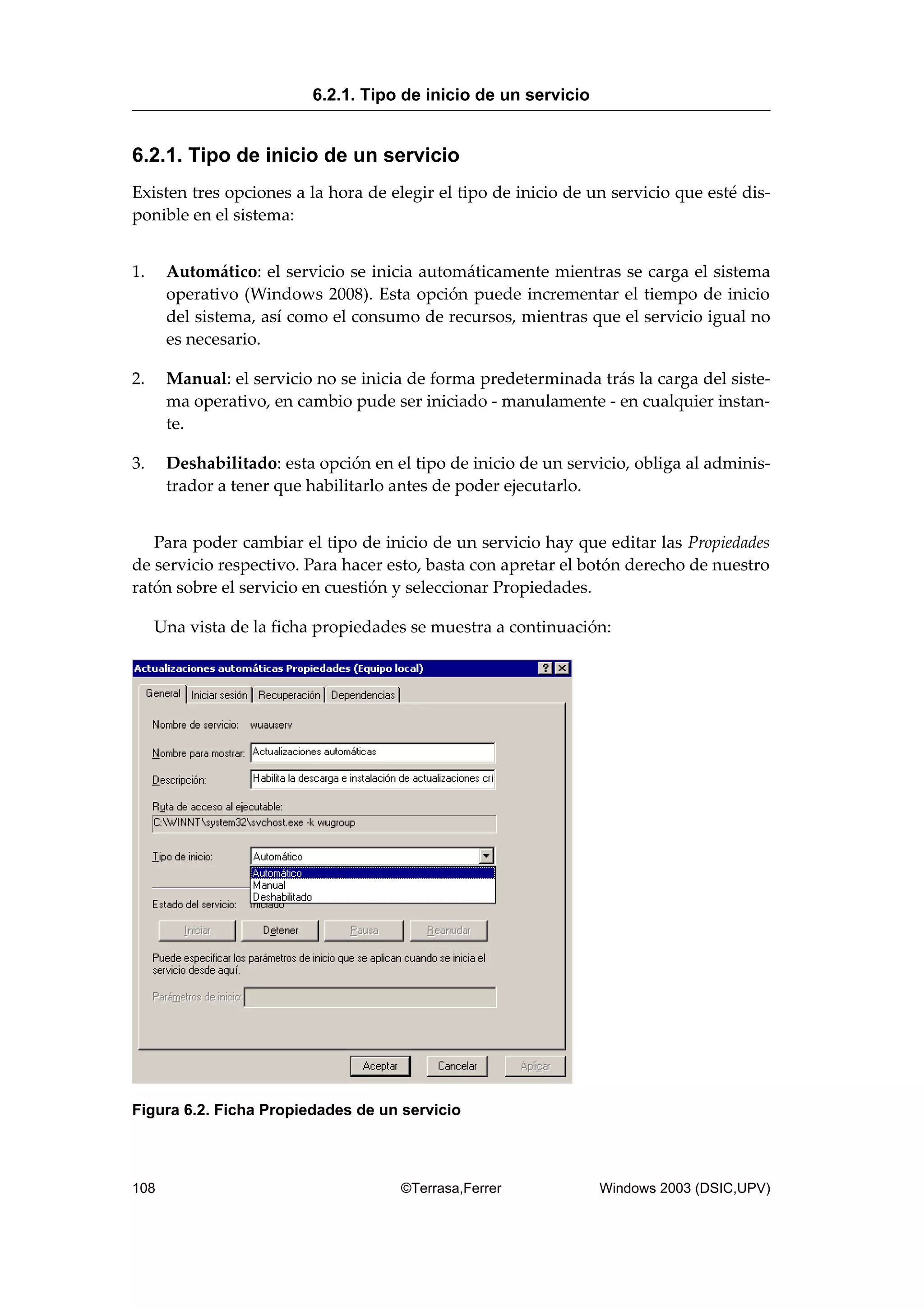 6.2.1. Tipo de inicio de un servicio
Existen tres opciones a la hora de elegir el tipo de inicio de un servicio que esté dis-
ponible en el sistema:
1. Automático: el servicio se inicia automáticamente mientras se carga el sistema
operativo (Windows 2008). Esta opción puede incrementar el tiempo de inicio
del sistema, así como el consumo de recursos, mientras que el servicio igual no
es necesario.
2. Manual: el servicio no se inicia de forma predeterminada trás la carga del siste-
ma operativo, en cambio pude ser iniciado - manulamente - en cualquier instan-
te.
3. Deshabilitado: esta opción en el tipo de inicio de un servicio, obliga al adminis-
trador a tener que habilitarlo antes de poder ejecutarlo.
Para poder cambiar el tipo de inicio de un servicio hay que editar las Propiedades
de servicio respectivo. Para hacer esto, basta con apretar el botón derecho de nuestro
ratón sobre el servicio en cuestión y seleccionar Propiedades.
Una vista de la ficha propiedades se muestra a continuación:
Figura 6.2. Ficha Propiedades de un servicio
6.2.1. Tipo de inicio de un servicio
108 ©Terrasa,Ferrer Windows 2003 (DSIC,UPV)
 