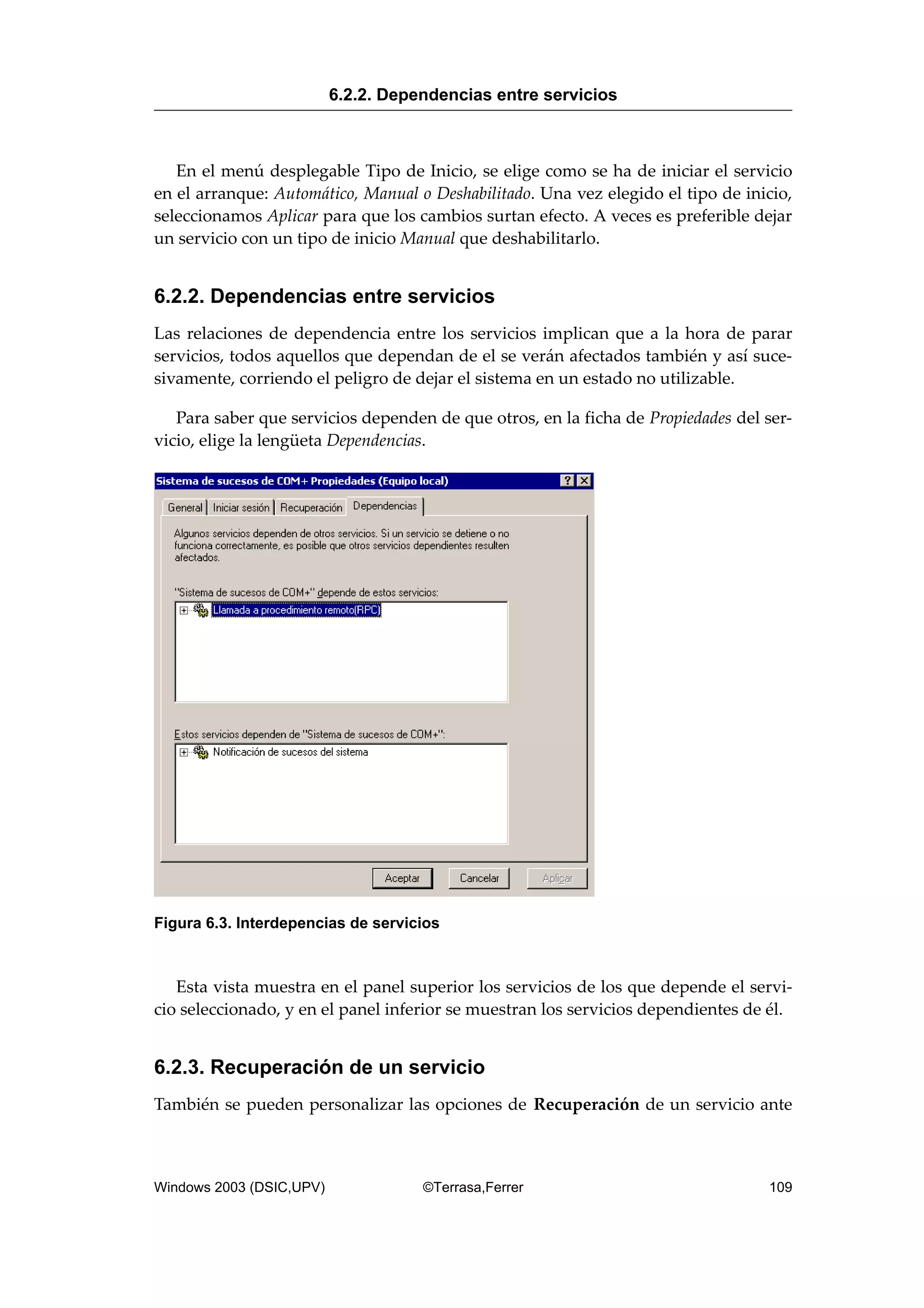 En el menú desplegable Tipo de Inicio, se elige como se ha de iniciar el servicio
en el arranque: Automático, Manual o Deshabilitado. Una vez elegido el tipo de inicio,
seleccionamos Aplicar para que los cambios surtan efecto. A veces es preferible dejar
un servicio con un tipo de inicio Manual que deshabilitarlo.
6.2.2. Dependencias entre servicios
Las relaciones de dependencia entre los servicios implican que a la hora de parar
servicios, todos aquellos que dependan de el se verán afectados también y así suce-
sivamente, corriendo el peligro de dejar el sistema en un estado no utilizable.
Para saber que servicios dependen de que otros, en la ficha de Propiedades del ser-
vicio, elige la lengüeta Dependencias.
Figura 6.3. Interdepencias de servicios
Esta vista muestra en el panel superior los servicios de los que depende el servi-
cio seleccionado, y en el panel inferior se muestran los servicios dependientes de él.
6.2.3. Recuperación de un servicio
También se pueden personalizar las opciones de Recuperación de un servicio ante
6.2.2. Dependencias entre servicios
Windows 2003 (DSIC,UPV) ©Terrasa,Ferrer 109
 