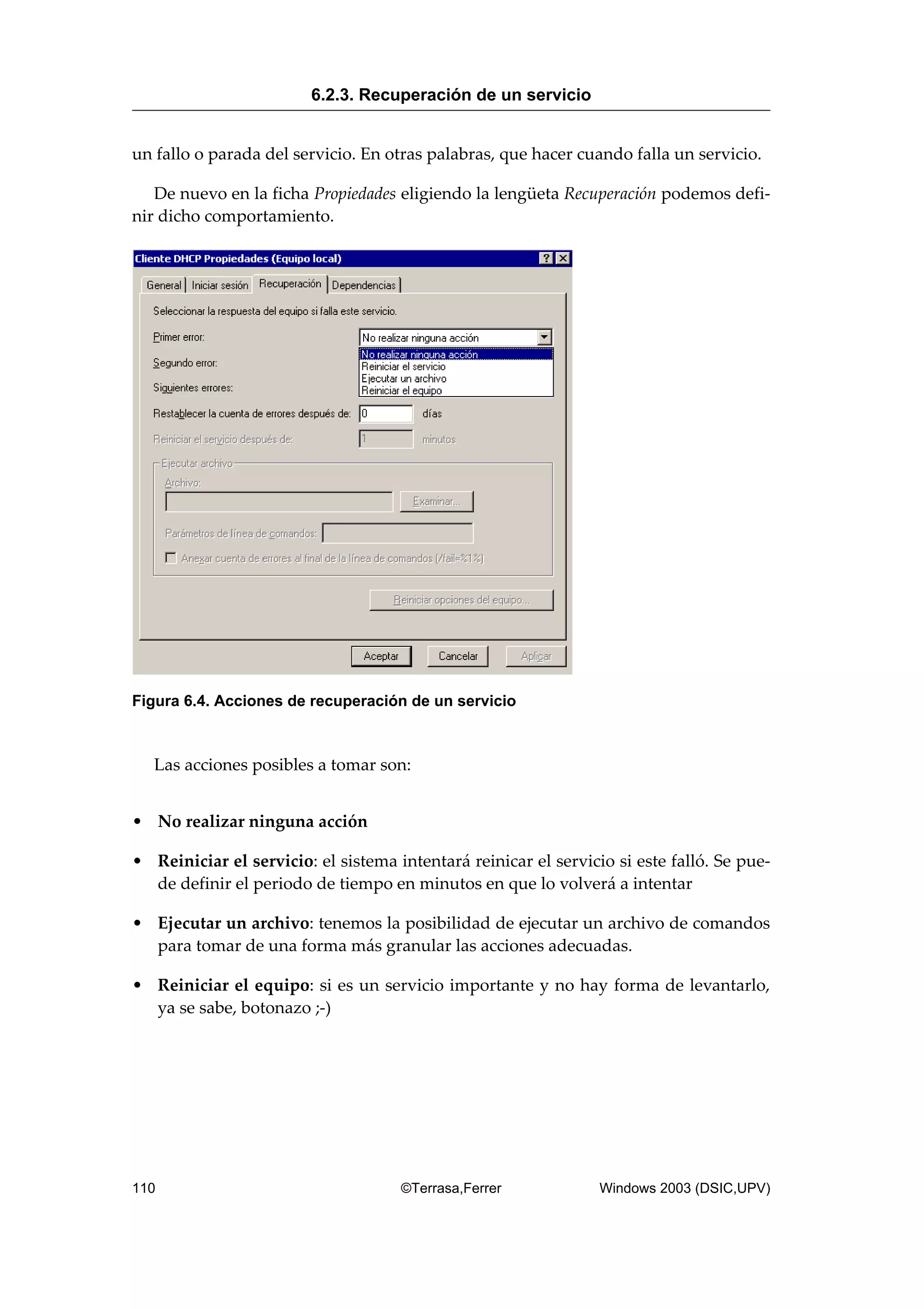 un fallo o parada del servicio. En otras palabras, que hacer cuando falla un servicio.
De nuevo en la ficha Propiedades eligiendo la lengüeta Recuperación podemos defi-
nir dicho comportamiento.
Figura 6.4. Acciones de recuperación de un servicio
Las acciones posibles a tomar son:
• No realizar ninguna acción
• Reiniciar el servicio: el sistema intentará reinicar el servicio si este falló. Se pue-
de definir el periodo de tiempo en minutos en que lo volverá a intentar
• Ejecutar un archivo: tenemos la posibilidad de ejecutar un archivo de comandos
para tomar de una forma más granular las acciones adecuadas.
• Reiniciar el equipo: si es un servicio importante y no hay forma de levantarlo,
ya se sabe, botonazo ;-)
6.2.3. Recuperación de un servicio
110 ©Terrasa,Ferrer Windows 2003 (DSIC,UPV)
 