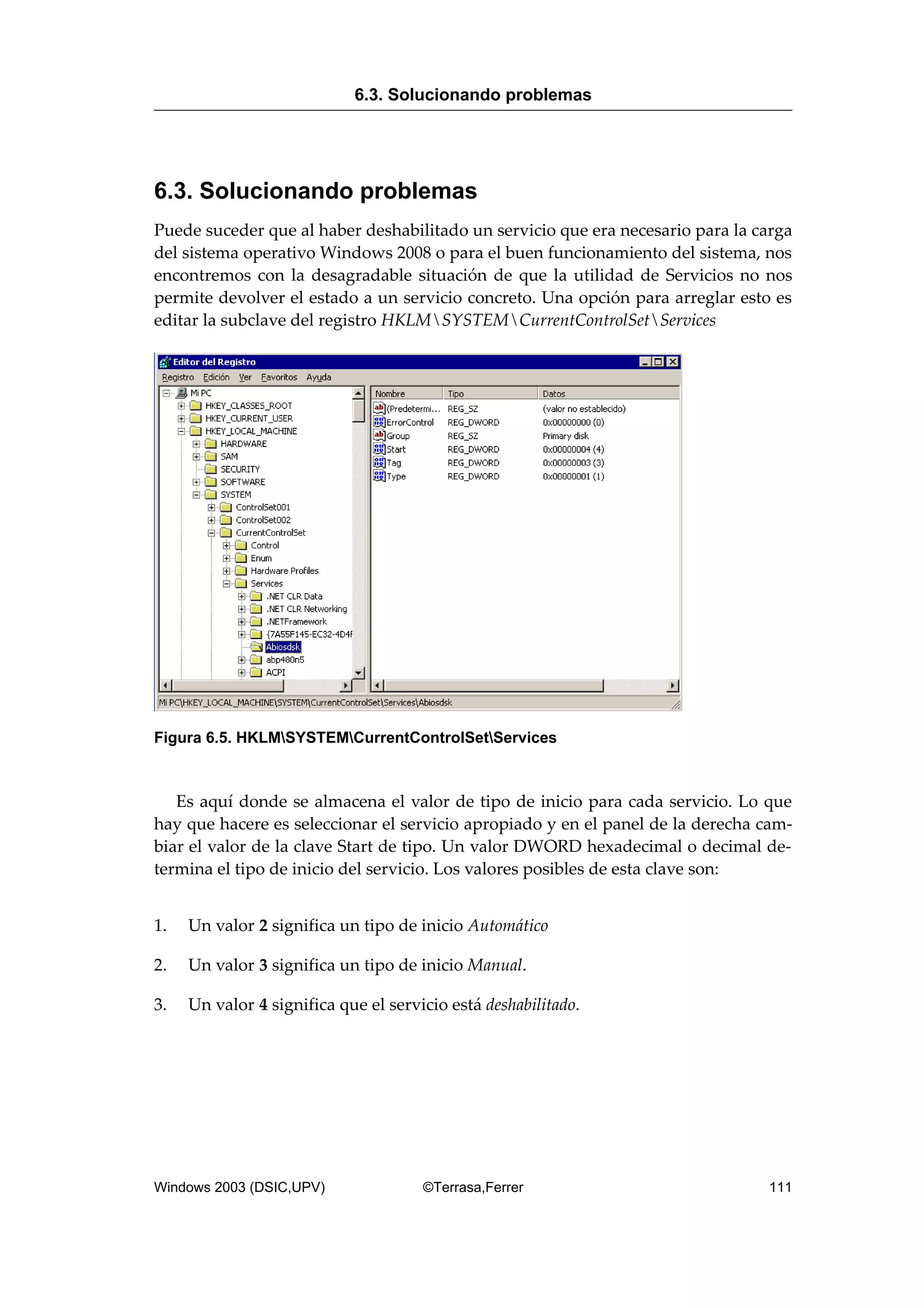 6.3. Solucionando problemas
Puede suceder que al haber deshabilitado un servicio que era necesario para la carga
del sistema operativo Windows 2008 o para el buen funcionamiento del sistema, nos
encontremos con la desagradable situación de que la utilidad de Servicios no nos
permite devolver el estado a un servicio concreto. Una opción para arreglar esto es
editar la subclave del registro HKLMSYSTEMCurrentControlSetServices
Figura 6.5. HKLMSYSTEMCurrentControlSetServices
Es aquí donde se almacena el valor de tipo de inicio para cada servicio. Lo que
hay que hacere es seleccionar el servicio apropiado y en el panel de la derecha cam-
biar el valor de la clave Start de tipo. Un valor DWORD hexadecimal o decimal de-
termina el tipo de inicio del servicio. Los valores posibles de esta clave son:
1. Un valor 2 significa un tipo de inicio Automático
2. Un valor 3 significa un tipo de inicio Manual.
3. Un valor 4 significa que el servicio está deshabilitado.
6.3. Solucionando problemas
Windows 2003 (DSIC,UPV) ©Terrasa,Ferrer 111
 