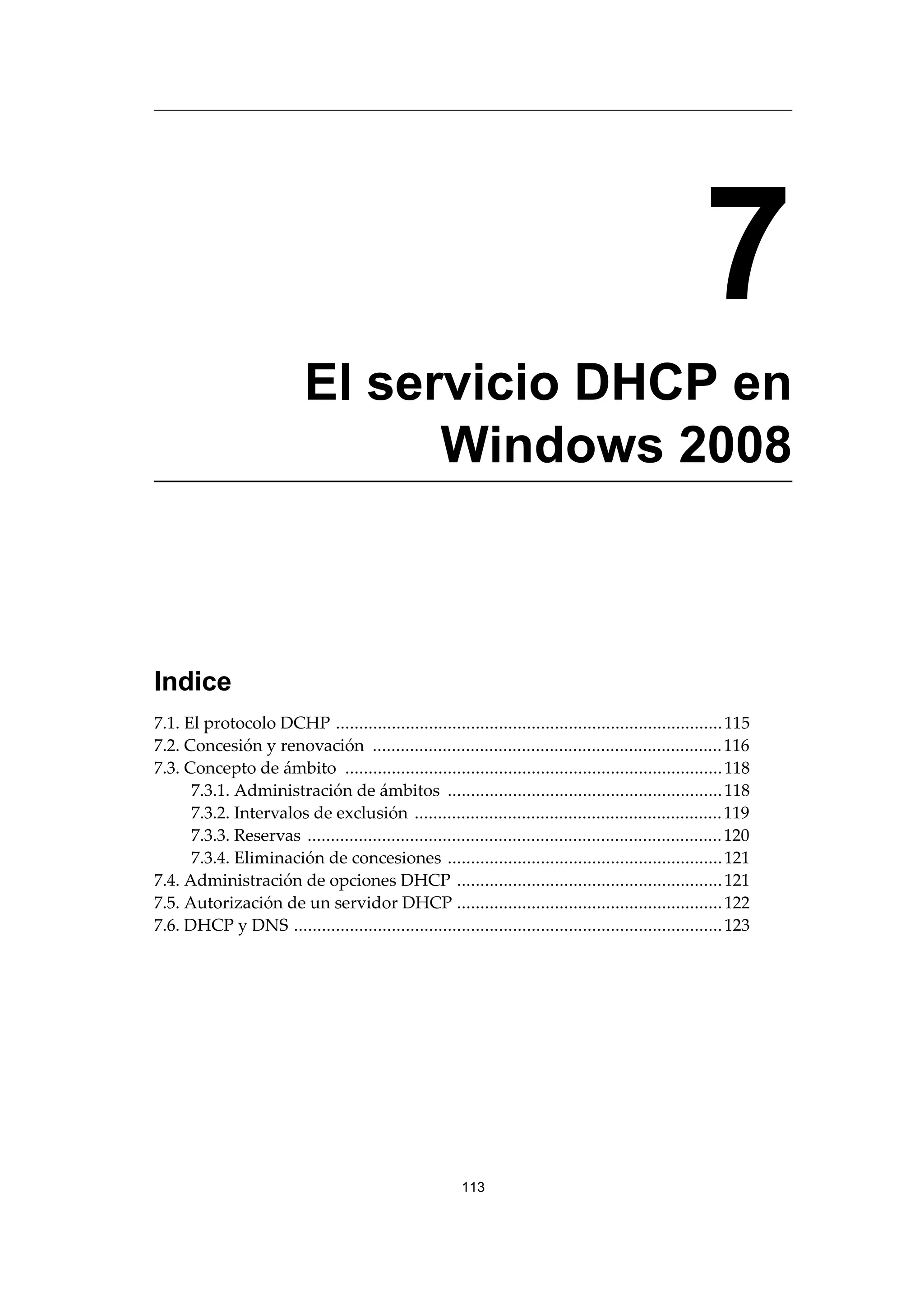7
El servicio DHCP en
Windows 2008
Indice
7.1. El protocolo DCHP ...................................................................................115
7.2. Concesión y renovación ...........................................................................116
7.3. Concepto de ámbito .................................................................................118
7.3.1. Administración de ámbitos ...........................................................118
7.3.2. Intervalos de exclusión ..................................................................119
7.3.3. Reservas .........................................................................................120
7.3.4. Eliminación de concesiones ...........................................................121
7.4. Administración de opciones DHCP .........................................................121
7.5. Autorización de un servidor DHCP .........................................................122
7.6. DHCP y DNS ............................................................................................123
113
 
