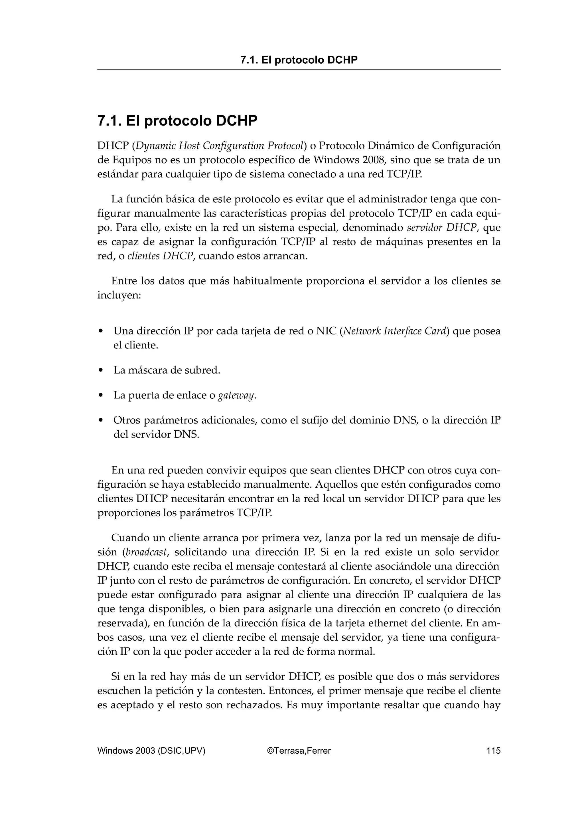 7.1. El protocolo DCHP
DHCP (Dynamic Host Configuration Protocol) o Protocolo Dinámico de Configuración
de Equipos no es un protocolo específico de Windows 2008, sino que se trata de un
estándar para cualquier tipo de sistema conectado a una red TCP/IP.
La función básica de este protocolo es evitar que el administrador tenga que con-
figurar manualmente las características propias del protocolo TCP/IP en cada equi-
po. Para ello, existe en la red un sistema especial, denominado servidor DHCP, que
es capaz de asignar la configuración TCP/IP al resto de máquinas presentes en la
red, o clientes DHCP, cuando estos arrancan.
Entre los datos que más habitualmente proporciona el servidor a los clientes se
incluyen:
• Una dirección IP por cada tarjeta de red o NIC (Network Interface Card) que posea
el cliente.
• La máscara de subred.
• La puerta de enlace o gateway.
• Otros parámetros adicionales, como el sufijo del dominio DNS, o la dirección IP
del servidor DNS.
En una red pueden convivir equipos que sean clientes DHCP con otros cuya con-
figuración se haya establecido manualmente. Aquellos que estén configurados como
clientes DHCP necesitarán encontrar en la red local un servidor DHCP para que les
proporciones los parámetros TCP/IP.
Cuando un cliente arranca por primera vez, lanza por la red un mensaje de difu-
sión (broadcast, solicitando una dirección IP. Si en la red existe un solo servidor
DHCP, cuando este reciba el mensaje contestará al cliente asociándole una dirección
IP junto con el resto de parámetros de configuración. En concreto, el servidor DHCP
puede estar configurado para asignar al cliente una dirección IP cualquiera de las
que tenga disponibles, o bien para asignarle una dirección en concreto (o dirección
reservada), en función de la dirección física de la tarjeta ethernet del cliente. En am-
bos casos, una vez el cliente recibe el mensaje del servidor, ya tiene una configura-
ción IP con la que poder acceder a la red de forma normal.
Si en la red hay más de un servidor DHCP, es posible que dos o más servidores
escuchen la petición y la contesten. Entonces, el primer mensaje que recibe el cliente
es aceptado y el resto son rechazados. Es muy importante resaltar que cuando hay
7.1. El protocolo DCHP
Windows 2003 (DSIC,UPV) ©Terrasa,Ferrer 115
 