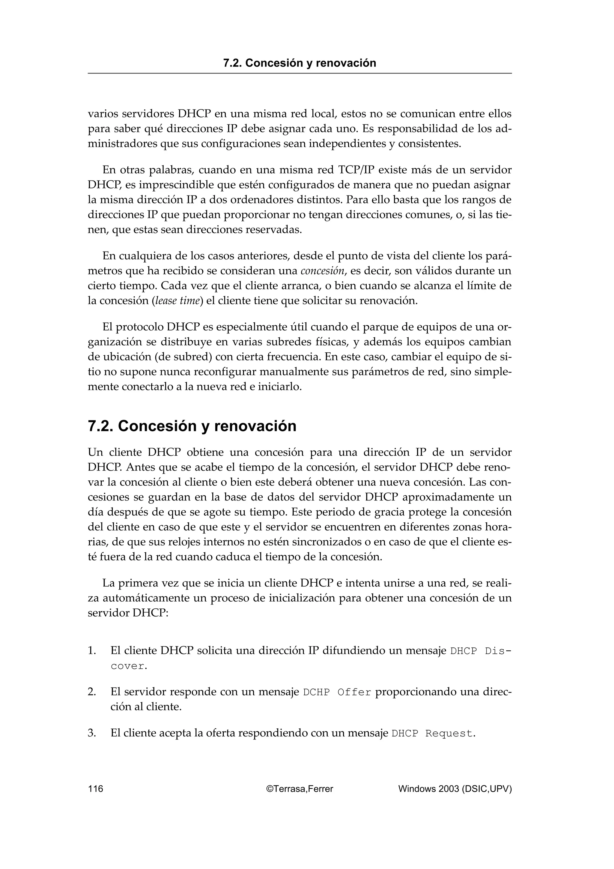 varios servidores DHCP en una misma red local, estos no se comunican entre ellos
para saber qué direcciones IP debe asignar cada uno. Es responsabilidad de los ad-
ministradores que sus configuraciones sean independientes y consistentes.
En otras palabras, cuando en una misma red TCP/IP existe más de un servidor
DHCP, es imprescindible que estén configurados de manera que no puedan asignar
la misma dirección IP a dos ordenadores distintos. Para ello basta que los rangos de
direcciones IP que puedan proporcionar no tengan direcciones comunes, o, si las tie-
nen, que estas sean direcciones reservadas.
En cualquiera de los casos anteriores, desde el punto de vista del cliente los pará-
metros que ha recibido se consideran una concesión, es decir, son válidos durante un
cierto tiempo. Cada vez que el cliente arranca, o bien cuando se alcanza el límite de
la concesión (lease time) el cliente tiene que solicitar su renovación.
El protocolo DHCP es especialmente útil cuando el parque de equipos de una or-
ganización se distribuye en varias subredes físicas, y además los equipos cambian
de ubicación (de subred) con cierta frecuencia. En este caso, cambiar el equipo de si-
tio no supone nunca reconfigurar manualmente sus parámetros de red, sino simple-
mente conectarlo a la nueva red e iniciarlo.
7.2. Concesión y renovación
Un cliente DHCP obtiene una concesión para una dirección IP de un servidor
DHCP. Antes que se acabe el tiempo de la concesión, el servidor DHCP debe reno-
var la concesión al cliente o bien este deberá obtener una nueva concesión. Las con-
cesiones se guardan en la base de datos del servidor DHCP aproximadamente un
día después de que se agote su tiempo. Este periodo de gracia protege la concesión
del cliente en caso de que este y el servidor se encuentren en diferentes zonas hora-
rias, de que sus relojes internos no estén sincronizados o en caso de que el cliente es-
té fuera de la red cuando caduca el tiempo de la concesión.
La primera vez que se inicia un cliente DHCP e intenta unirse a una red, se reali-
za automáticamente un proceso de inicialización para obtener una concesión de un
servidor DHCP:
1. El cliente DHCP solicita una dirección IP difundiendo un mensaje DHCP Dis-
cover.
2. El servidor responde con un mensaje DCHP Offer proporcionando una direc-
ción al cliente.
3. El cliente acepta la oferta respondiendo con un mensaje DHCP Request.
7.2. Concesión y renovación
116 ©Terrasa,Ferrer Windows 2003 (DSIC,UPV)
 