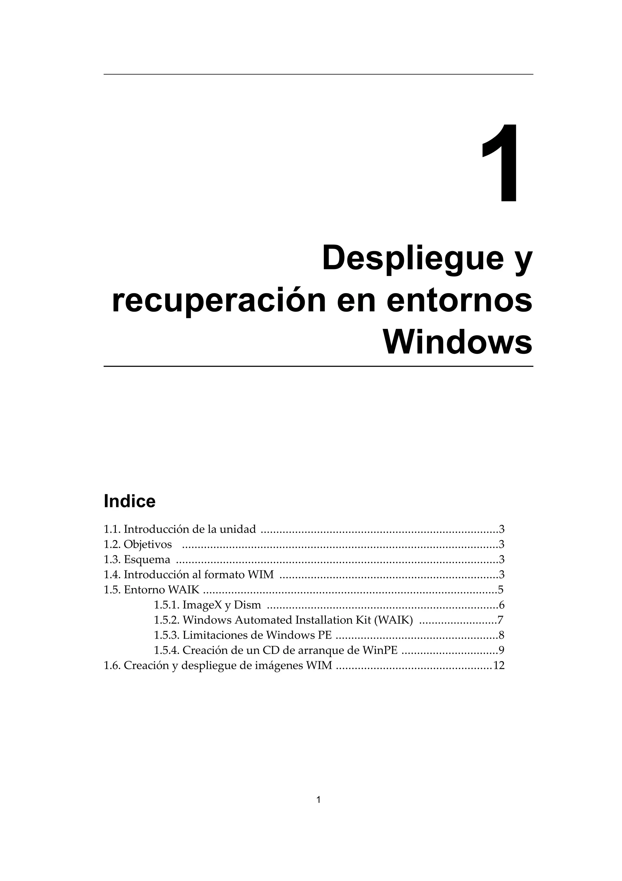 1
Despliegue y
recuperación en entornos
Windows
Indice
1.1. Introducción de la unidad ............................................................................3
1.2. Objetivos .....................................................................................................3
1.3. Esquema .......................................................................................................3
1.4. Introducción al formato WIM ......................................................................3
1.5. Entorno WAIK ..............................................................................................5
1.5.1. ImageX y Dism ..........................................................................6
1.5.2. Windows Automated Installation Kit (WAIK) .........................7
1.5.3. Limitaciones de Windows PE ....................................................8
1.5.4. Creación de un CD de arranque de WinPE ...............................9
1.6. Creación y despliegue de imágenes WIM ..................................................12
1
 