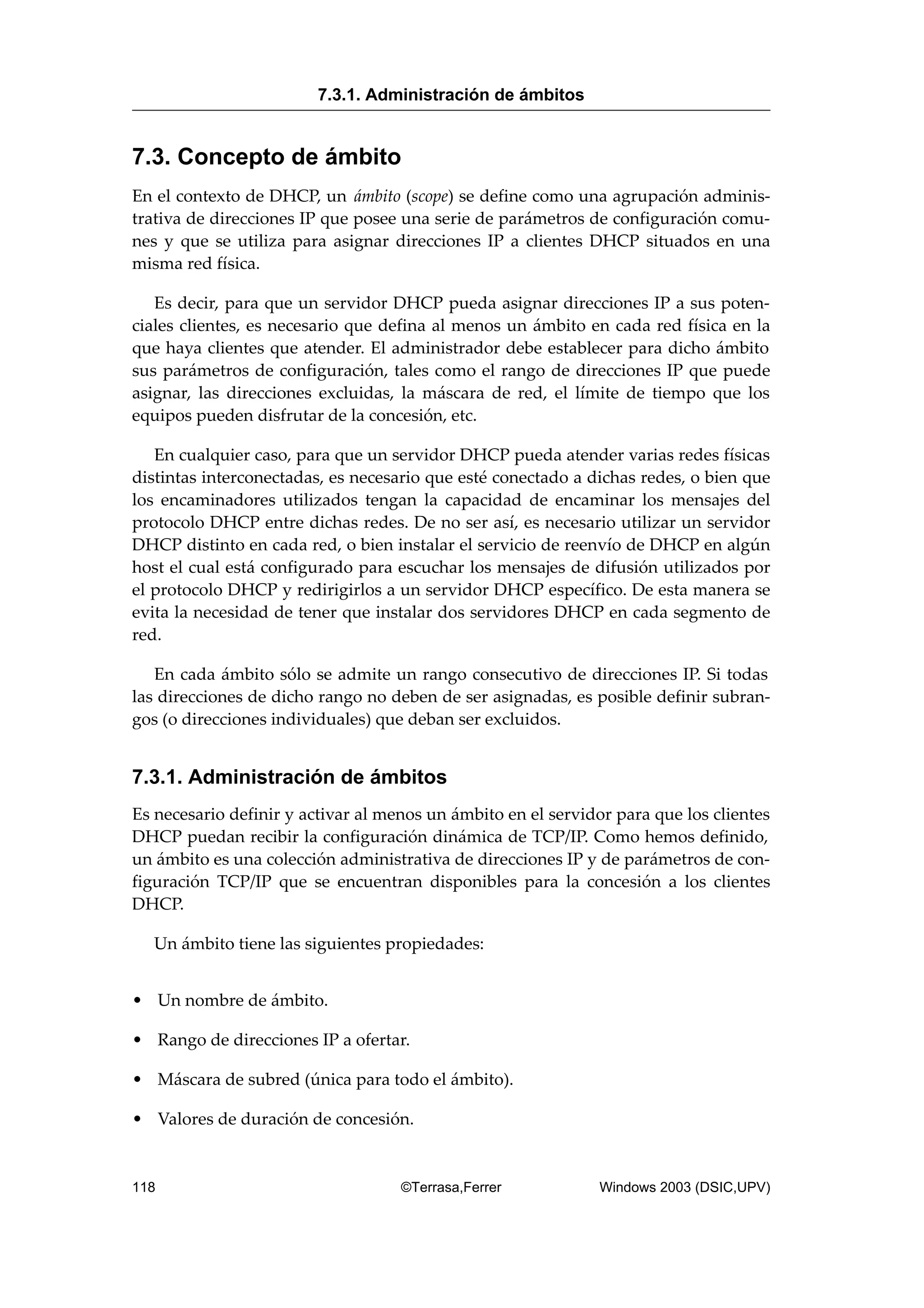 7.3. Concepto de ámbito
En el contexto de DHCP, un ámbito (scope) se define como una agrupación adminis-
trativa de direcciones IP que posee una serie de parámetros de configuración comu-
nes y que se utiliza para asignar direcciones IP a clientes DHCP situados en una
misma red física.
Es decir, para que un servidor DHCP pueda asignar direcciones IP a sus poten-
ciales clientes, es necesario que defina al menos un ámbito en cada red física en la
que haya clientes que atender. El administrador debe establecer para dicho ámbito
sus parámetros de configuración, tales como el rango de direcciones IP que puede
asignar, las direcciones excluidas, la máscara de red, el límite de tiempo que los
equipos pueden disfrutar de la concesión, etc.
En cualquier caso, para que un servidor DHCP pueda atender varias redes físicas
distintas interconectadas, es necesario que esté conectado a dichas redes, o bien que
los encaminadores utilizados tengan la capacidad de encaminar los mensajes del
protocolo DHCP entre dichas redes. De no ser así, es necesario utilizar un servidor
DHCP distinto en cada red, o bien instalar el servicio de reenvío de DHCP en algún
host el cual está configurado para escuchar los mensajes de difusión utilizados por
el protocolo DHCP y redirigirlos a un servidor DHCP específico. De esta manera se
evita la necesidad de tener que instalar dos servidores DHCP en cada segmento de
red.
En cada ámbito sólo se admite un rango consecutivo de direcciones IP. Si todas
las direcciones de dicho rango no deben de ser asignadas, es posible definir subran-
gos (o direcciones individuales) que deban ser excluidos.
7.3.1. Administración de ámbitos
Es necesario definir y activar al menos un ámbito en el servidor para que los clientes
DHCP puedan recibir la configuración dinámica de TCP/IP. Como hemos definido,
un ámbito es una colección administrativa de direcciones IP y de parámetros de con-
figuración TCP/IP que se encuentran disponibles para la concesión a los clientes
DHCP.
Un ámbito tiene las siguientes propiedades:
• Un nombre de ámbito.
• Rango de direcciones IP a ofertar.
• Máscara de subred (única para todo el ámbito).
• Valores de duración de concesión.
7.3.1. Administración de ámbitos
118 ©Terrasa,Ferrer Windows 2003 (DSIC,UPV)
 