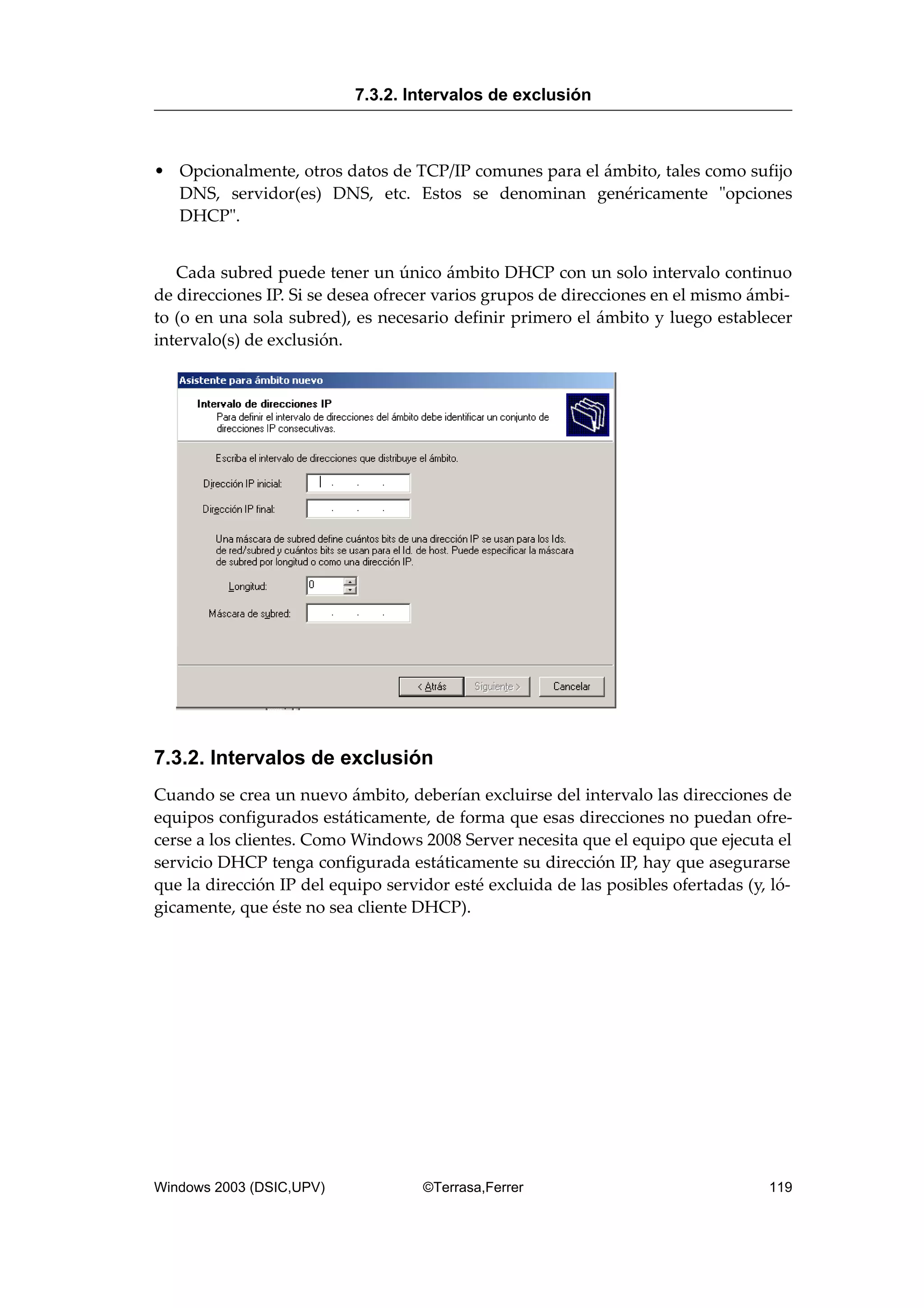 • Opcionalmente, otros datos de TCP/IP comunes para el ámbito, tales como sufijo
DNS, servidor(es) DNS, etc. Estos se denominan genéricamente "opciones
DHCP".
Cada subred puede tener un único ámbito DHCP con un solo intervalo continuo
de direcciones IP. Si se desea ofrecer varios grupos de direcciones en el mismo ámbi-
to (o en una sola subred), es necesario definir primero el ámbito y luego establecer
intervalo(s) de exclusión.
7.3.2. Intervalos de exclusión
Cuando se crea un nuevo ámbito, deberían excluirse del intervalo las direcciones de
equipos configurados estáticamente, de forma que esas direcciones no puedan ofre-
cerse a los clientes. Como Windows 2008 Server necesita que el equipo que ejecuta el
servicio DHCP tenga configurada estáticamente su dirección IP, hay que asegurarse
que la dirección IP del equipo servidor esté excluida de las posibles ofertadas (y, ló-
gicamente, que éste no sea cliente DHCP).
7.3.2. Intervalos de exclusión
Windows 2003 (DSIC,UPV) ©Terrasa,Ferrer 119
 