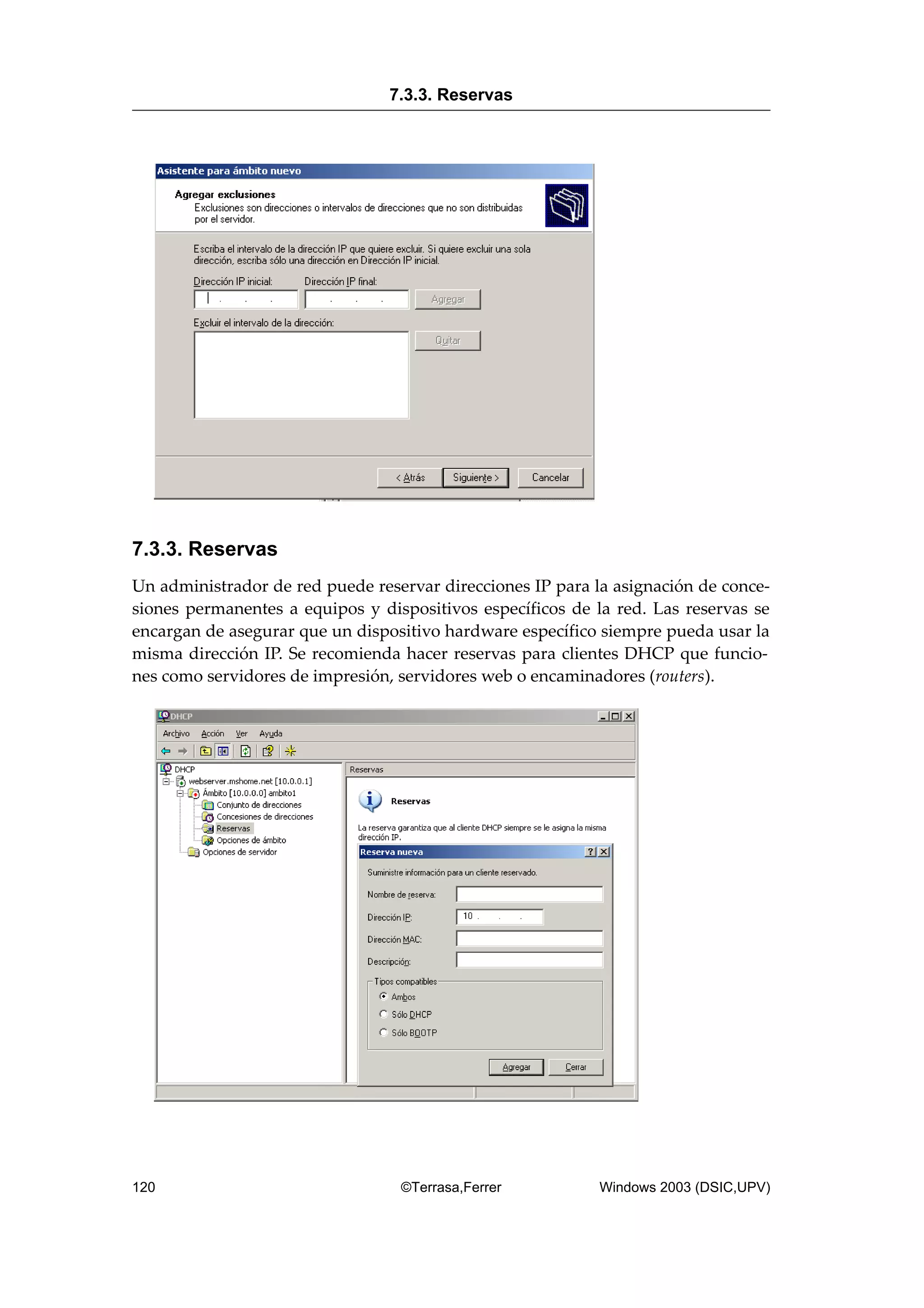 7.3.3. Reservas
Un administrador de red puede reservar direcciones IP para la asignación de conce-
siones permanentes a equipos y dispositivos específicos de la red. Las reservas se
encargan de asegurar que un dispositivo hardware específico siempre pueda usar la
misma dirección IP. Se recomienda hacer reservas para clientes DHCP que funcio-
nes como servidores de impresión, servidores web o encaminadores (routers).
7.3.3. Reservas
120 ©Terrasa,Ferrer Windows 2003 (DSIC,UPV)
 