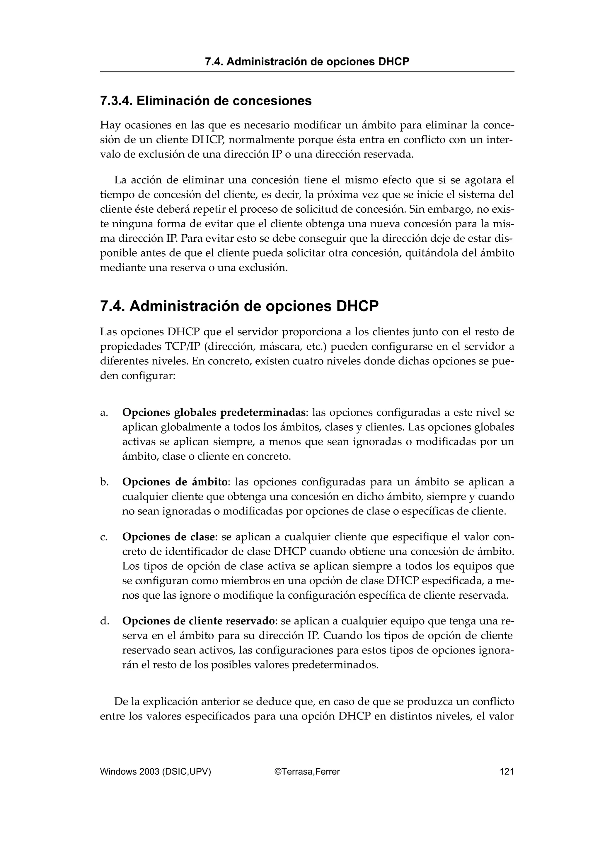 7.3.4. Eliminación de concesiones
Hay ocasiones en las que es necesario modificar un ámbito para eliminar la conce-
sión de un cliente DHCP, normalmente porque ésta entra en conflicto con un inter-
valo de exclusión de una dirección IP o una dirección reservada.
La acción de eliminar una concesión tiene el mismo efecto que si se agotara el
tiempo de concesión del cliente, es decir, la próxima vez que se inicie el sistema del
cliente éste deberá repetir el proceso de solicitud de concesión. Sin embargo, no exis-
te ninguna forma de evitar que el cliente obtenga una nueva concesión para la mis-
ma dirección IP. Para evitar esto se debe conseguir que la dirección deje de estar dis-
ponible antes de que el cliente pueda solicitar otra concesión, quitándola del ámbito
mediante una reserva o una exclusión.
7.4. Administración de opciones DHCP
Las opciones DHCP que el servidor proporciona a los clientes junto con el resto de
propiedades TCP/IP (dirección, máscara, etc.) pueden configurarse en el servidor a
diferentes niveles. En concreto, existen cuatro niveles donde dichas opciones se pue-
den configurar:
a. Opciones globales predeterminadas: las opciones configuradas a este nivel se
aplican globalmente a todos los ámbitos, clases y clientes. Las opciones globales
activas se aplican siempre, a menos que sean ignoradas o modificadas por un
ámbito, clase o cliente en concreto.
b. Opciones de ámbito: las opciones configuradas para un ámbito se aplican a
cualquier cliente que obtenga una concesión en dicho ámbito, siempre y cuando
no sean ignoradas o modificadas por opciones de clase o específicas de cliente.
c. Opciones de clase: se aplican a cualquier cliente que especifique el valor con-
creto de identificador de clase DHCP cuando obtiene una concesión de ámbito.
Los tipos de opción de clase activa se aplican siempre a todos los equipos que
se configuran como miembros en una opción de clase DHCP especificada, a me-
nos que las ignore o modifique la configuración específica de cliente reservada.
d. Opciones de cliente reservado: se aplican a cualquier equipo que tenga una re-
serva en el ámbito para su dirección IP. Cuando los tipos de opción de cliente
reservado sean activos, las configuraciones para estos tipos de opciones ignora-
rán el resto de los posibles valores predeterminados.
De la explicación anterior se deduce que, en caso de que se produzca un conflicto
entre los valores especificados para una opción DHCP en distintos niveles, el valor
7.4. Administración de opciones DHCP
Windows 2003 (DSIC,UPV) ©Terrasa,Ferrer 121
 