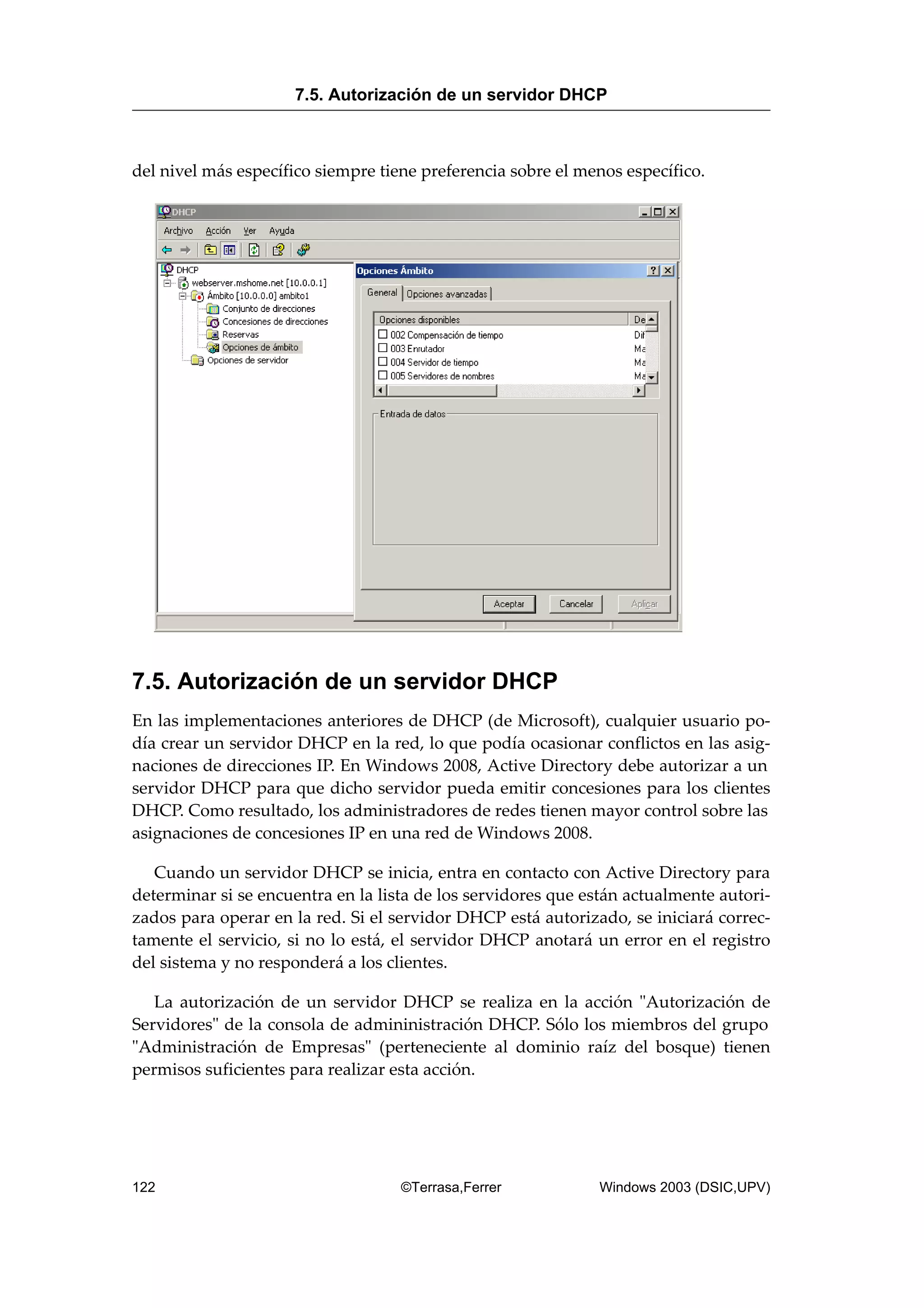 del nivel más específico siempre tiene preferencia sobre el menos específico.
7.5. Autorización de un servidor DHCP
En las implementaciones anteriores de DHCP (de Microsoft), cualquier usuario po-
día crear un servidor DHCP en la red, lo que podía ocasionar conflictos en las asig-
naciones de direcciones IP. En Windows 2008, Active Directory debe autorizar a un
servidor DHCP para que dicho servidor pueda emitir concesiones para los clientes
DHCP. Como resultado, los administradores de redes tienen mayor control sobre las
asignaciones de concesiones IP en una red de Windows 2008.
Cuando un servidor DHCP se inicia, entra en contacto con Active Directory para
determinar si se encuentra en la lista de los servidores que están actualmente autori-
zados para operar en la red. Si el servidor DHCP está autorizado, se iniciará correc-
tamente el servicio, si no lo está, el servidor DHCP anotará un error en el registro
del sistema y no responderá a los clientes.
La autorización de un servidor DHCP se realiza en la acción "Autorización de
Servidores" de la consola de admininistración DHCP. Sólo los miembros del grupo
"Administración de Empresas" (perteneciente al dominio raíz del bosque) tienen
permisos suficientes para realizar esta acción.
7.5. Autorización de un servidor DHCP
122 ©Terrasa,Ferrer Windows 2003 (DSIC,UPV)
 
