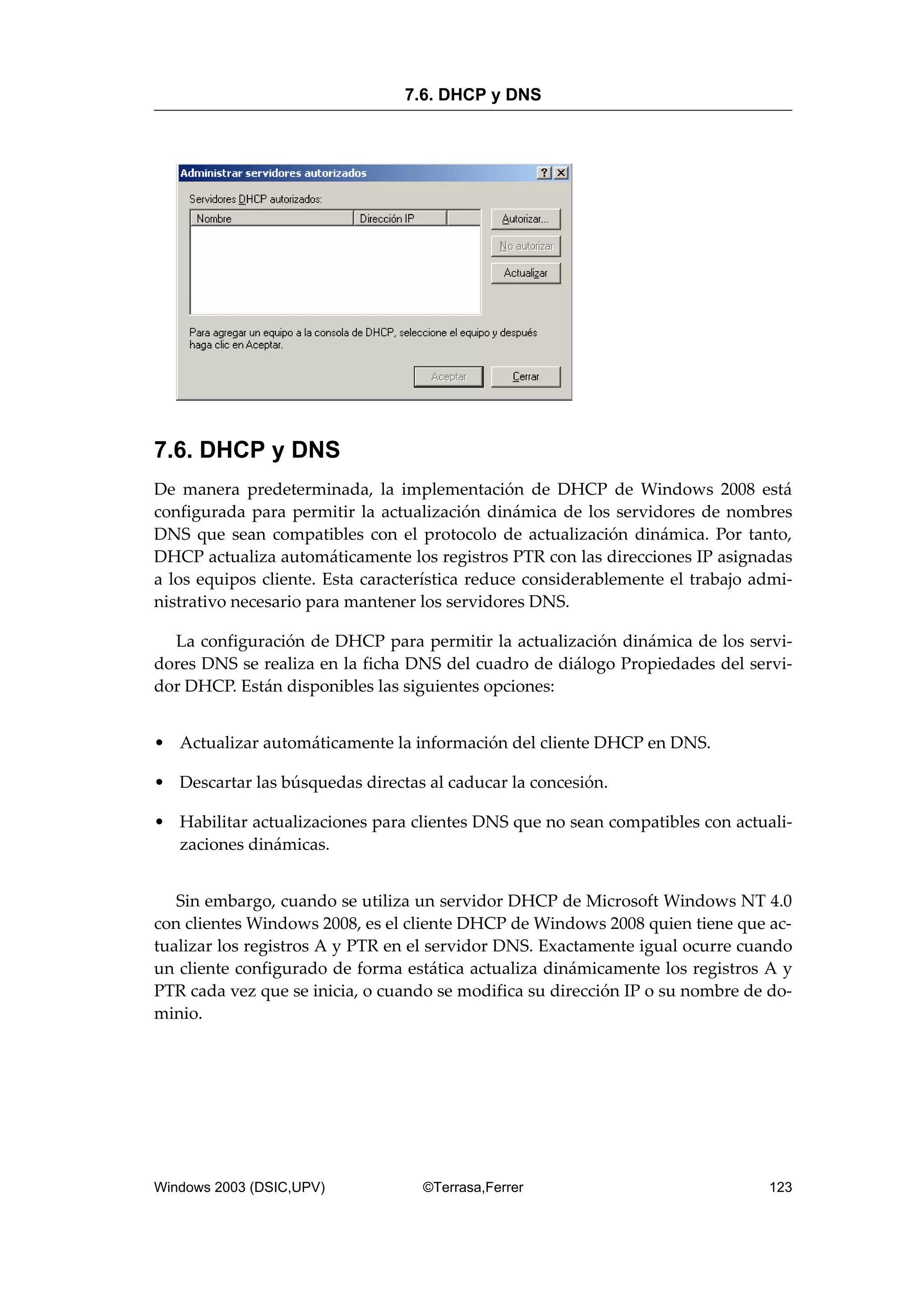 7.6. DHCP y DNS
De manera predeterminada, la implementación de DHCP de Windows 2008 está
configurada para permitir la actualización dinámica de los servidores de nombres
DNS que sean compatibles con el protocolo de actualización dinámica. Por tanto,
DHCP actualiza automáticamente los registros PTR con las direcciones IP asignadas
a los equipos cliente. Esta característica reduce considerablemente el trabajo admi-
nistrativo necesario para mantener los servidores DNS.
La configuración de DHCP para permitir la actualización dinámica de los servi-
dores DNS se realiza en la ficha DNS del cuadro de diálogo Propiedades del servi-
dor DHCP. Están disponibles las siguientes opciones:
• Actualizar automáticamente la información del cliente DHCP en DNS.
• Descartar las búsquedas directas al caducar la concesión.
• Habilitar actualizaciones para clientes DNS que no sean compatibles con actuali-
zaciones dinámicas.
Sin embargo, cuando se utiliza un servidor DHCP de Microsoft Windows NT 4.0
con clientes Windows 2008, es el cliente DHCP de Windows 2008 quien tiene que ac-
tualizar los registros A y PTR en el servidor DNS. Exactamente igual ocurre cuando
un cliente configurado de forma estática actualiza dinámicamente los registros A y
PTR cada vez que se inicia, o cuando se modifica su dirección IP o su nombre de do-
minio.
7.6. DHCP y DNS
Windows 2003 (DSIC,UPV) ©Terrasa,Ferrer 123
 