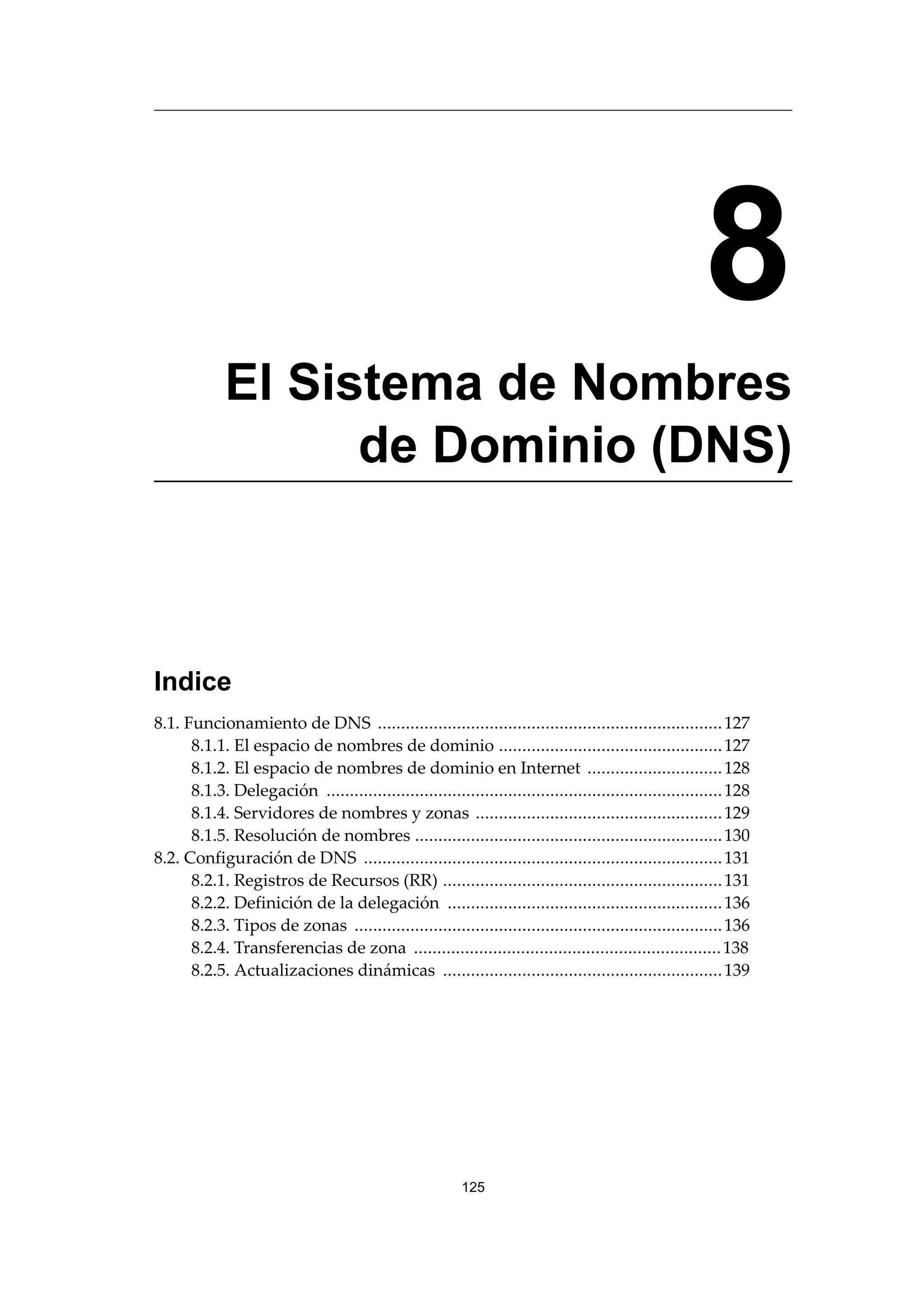 8
El Sistema de Nombres
de Dominio (DNS)
Indice
8.1. Funcionamiento de DNS ..........................................................................127
8.1.1. El espacio de nombres de dominio ................................................127
8.1.2. El espacio de nombres de dominio en Internet .............................128
8.1.3. Delegación .....................................................................................128
8.1.4. Servidores de nombres y zonas .....................................................129
8.1.5. Resolución de nombres ..................................................................130
8.2. Configuración de DNS .............................................................................131
8.2.1. Registros de Recursos (RR) ............................................................131
8.2.2. Definición de la delegación ...........................................................136
8.2.3. Tipos de zonas ...............................................................................136
8.2.4. Transferencias de zona ..................................................................138
8.2.5. Actualizaciones dinámicas ............................................................139
125
 