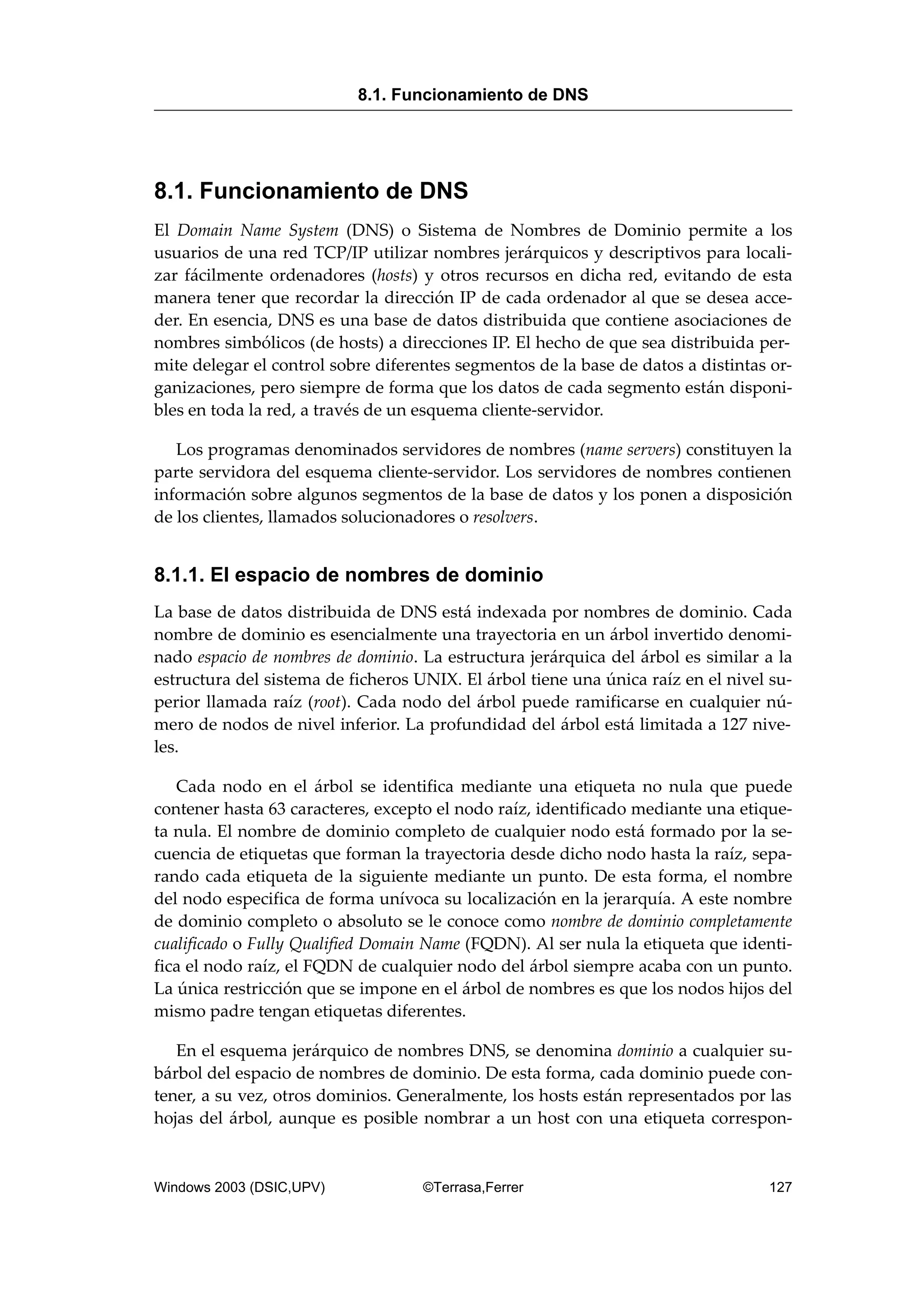 8.1. Funcionamiento de DNS
El Domain Name System (DNS) o Sistema de Nombres de Dominio permite a los
usuarios de una red TCP/IP utilizar nombres jerárquicos y descriptivos para locali-
zar fácilmente ordenadores (hosts) y otros recursos en dicha red, evitando de esta
manera tener que recordar la dirección IP de cada ordenador al que se desea acce-
der. En esencia, DNS es una base de datos distribuida que contiene asociaciones de
nombres simbólicos (de hosts) a direcciones IP. El hecho de que sea distribuida per-
mite delegar el control sobre diferentes segmentos de la base de datos a distintas or-
ganizaciones, pero siempre de forma que los datos de cada segmento están disponi-
bles en toda la red, a través de un esquema cliente-servidor.
Los programas denominados servidores de nombres (name servers) constituyen la
parte servidora del esquema cliente-servidor. Los servidores de nombres contienen
información sobre algunos segmentos de la base de datos y los ponen a disposición
de los clientes, llamados solucionadores o resolvers.
8.1.1. El espacio de nombres de dominio
La base de datos distribuida de DNS está indexada por nombres de dominio. Cada
nombre de dominio es esencialmente una trayectoria en un árbol invertido denomi-
nado espacio de nombres de dominio. La estructura jerárquica del árbol es similar a la
estructura del sistema de ficheros UNIX. El árbol tiene una única raíz en el nivel su-
perior llamada raíz (root). Cada nodo del árbol puede ramificarse en cualquier nú-
mero de nodos de nivel inferior. La profundidad del árbol está limitada a 127 nive-
les.
Cada nodo en el árbol se identifica mediante una etiqueta no nula que puede
contener hasta 63 caracteres, excepto el nodo raíz, identificado mediante una etique-
ta nula. El nombre de dominio completo de cualquier nodo está formado por la se-
cuencia de etiquetas que forman la trayectoria desde dicho nodo hasta la raíz, sepa-
rando cada etiqueta de la siguiente mediante un punto. De esta forma, el nombre
del nodo especifica de forma unívoca su localización en la jerarquía. A este nombre
de dominio completo o absoluto se le conoce como nombre de dominio completamente
cualificado o Fully Qualified Domain Name (FQDN). Al ser nula la etiqueta que identi-
fica el nodo raíz, el FQDN de cualquier nodo del árbol siempre acaba con un punto.
La única restricción que se impone en el árbol de nombres es que los nodos hijos del
mismo padre tengan etiquetas diferentes.
En el esquema jerárquico de nombres DNS, se denomina dominio a cualquier su-
bárbol del espacio de nombres de dominio. De esta forma, cada dominio puede con-
tener, a su vez, otros dominios. Generalmente, los hosts están representados por las
hojas del árbol, aunque es posible nombrar a un host con una etiqueta correspon-
8.1. Funcionamiento de DNS
Windows 2003 (DSIC,UPV) ©Terrasa,Ferrer 127
 