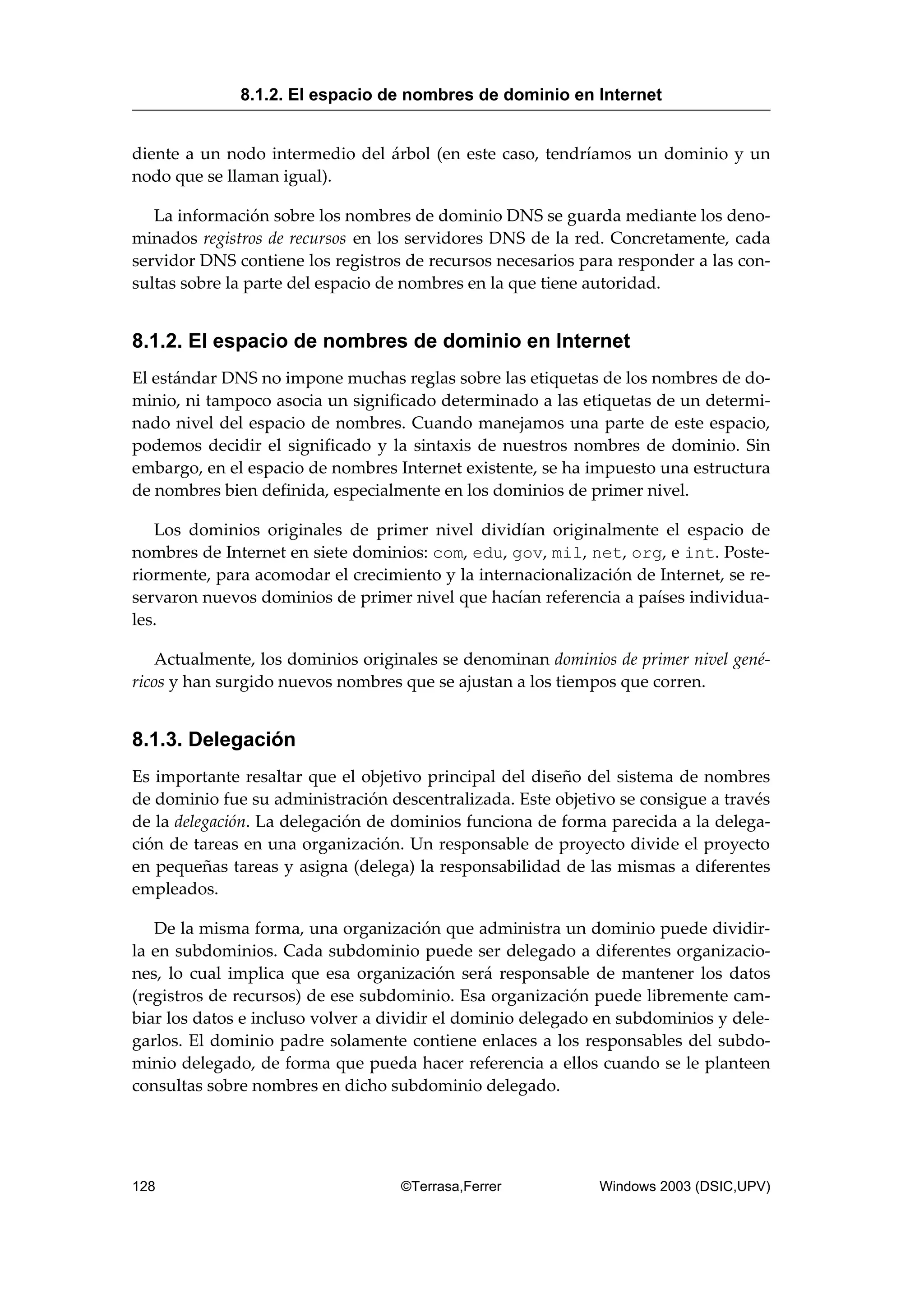 diente a un nodo intermedio del árbol (en este caso, tendríamos un dominio y un
nodo que se llaman igual).
La información sobre los nombres de dominio DNS se guarda mediante los deno-
minados registros de recursos en los servidores DNS de la red. Concretamente, cada
servidor DNS contiene los registros de recursos necesarios para responder a las con-
sultas sobre la parte del espacio de nombres en la que tiene autoridad.
8.1.2. El espacio de nombres de dominio en Internet
El estándar DNS no impone muchas reglas sobre las etiquetas de los nombres de do-
minio, ni tampoco asocia un significado determinado a las etiquetas de un determi-
nado nivel del espacio de nombres. Cuando manejamos una parte de este espacio,
podemos decidir el significado y la sintaxis de nuestros nombres de dominio. Sin
embargo, en el espacio de nombres Internet existente, se ha impuesto una estructura
de nombres bien definida, especialmente en los dominios de primer nivel.
Los dominios originales de primer nivel dividían originalmente el espacio de
nombres de Internet en siete dominios: com, edu, gov, mil, net, org, e int. Poste-
riormente, para acomodar el crecimiento y la internacionalización de Internet, se re-
servaron nuevos dominios de primer nivel que hacían referencia a países individua-
les.
Actualmente, los dominios originales se denominan dominios de primer nivel gené-
ricos y han surgido nuevos nombres que se ajustan a los tiempos que corren.
8.1.3. Delegación
Es importante resaltar que el objetivo principal del diseño del sistema de nombres
de dominio fue su administración descentralizada. Este objetivo se consigue a través
de la delegación. La delegación de dominios funciona de forma parecida a la delega-
ción de tareas en una organización. Un responsable de proyecto divide el proyecto
en pequeñas tareas y asigna (delega) la responsabilidad de las mismas a diferentes
empleados.
De la misma forma, una organización que administra un dominio puede dividir-
la en subdominios. Cada subdominio puede ser delegado a diferentes organizacio-
nes, lo cual implica que esa organización será responsable de mantener los datos
(registros de recursos) de ese subdominio. Esa organización puede libremente cam-
biar los datos e incluso volver a dividir el dominio delegado en subdominios y dele-
garlos. El dominio padre solamente contiene enlaces a los responsables del subdo-
minio delegado, de forma que pueda hacer referencia a ellos cuando se le planteen
consultas sobre nombres en dicho subdominio delegado.
8.1.2. El espacio de nombres de dominio en Internet
128 ©Terrasa,Ferrer Windows 2003 (DSIC,UPV)
 