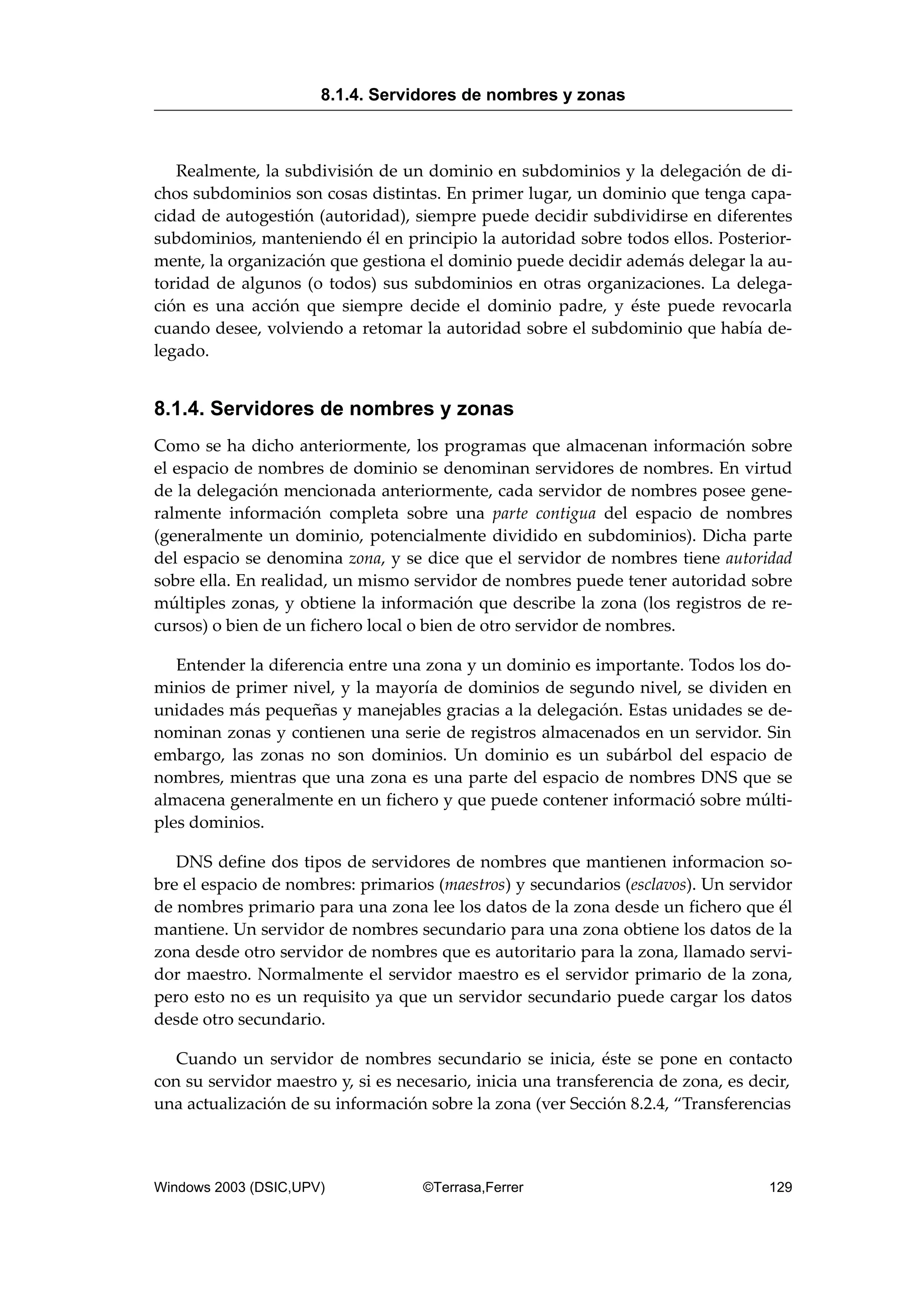 Realmente, la subdivisión de un dominio en subdominios y la delegación de di-
chos subdominios son cosas distintas. En primer lugar, un dominio que tenga capa-
cidad de autogestión (autoridad), siempre puede decidir subdividirse en diferentes
subdominios, manteniendo él en principio la autoridad sobre todos ellos. Posterior-
mente, la organización que gestiona el dominio puede decidir además delegar la au-
toridad de algunos (o todos) sus subdominios en otras organizaciones. La delega-
ción es una acción que siempre decide el dominio padre, y éste puede revocarla
cuando desee, volviendo a retomar la autoridad sobre el subdominio que había de-
legado.
8.1.4. Servidores de nombres y zonas
Como se ha dicho anteriormente, los programas que almacenan información sobre
el espacio de nombres de dominio se denominan servidores de nombres. En virtud
de la delegación mencionada anteriormente, cada servidor de nombres posee gene-
ralmente información completa sobre una parte contigua del espacio de nombres
(generalmente un dominio, potencialmente dividido en subdominios). Dicha parte
del espacio se denomina zona, y se dice que el servidor de nombres tiene autoridad
sobre ella. En realidad, un mismo servidor de nombres puede tener autoridad sobre
múltiples zonas, y obtiene la información que describe la zona (los registros de re-
cursos) o bien de un fichero local o bien de otro servidor de nombres.
Entender la diferencia entre una zona y un dominio es importante. Todos los do-
minios de primer nivel, y la mayoría de dominios de segundo nivel, se dividen en
unidades más pequeñas y manejables gracias a la delegación. Estas unidades se de-
nominan zonas y contienen una serie de registros almacenados en un servidor. Sin
embargo, las zonas no son dominios. Un dominio es un subárbol del espacio de
nombres, mientras que una zona es una parte del espacio de nombres DNS que se
almacena generalmente en un fichero y que puede contener informació sobre múlti-
ples dominios.
DNS define dos tipos de servidores de nombres que mantienen informacion so-
bre el espacio de nombres: primarios (maestros) y secundarios (esclavos). Un servidor
de nombres primario para una zona lee los datos de la zona desde un fichero que él
mantiene. Un servidor de nombres secundario para una zona obtiene los datos de la
zona desde otro servidor de nombres que es autoritario para la zona, llamado servi-
dor maestro. Normalmente el servidor maestro es el servidor primario de la zona,
pero esto no es un requisito ya que un servidor secundario puede cargar los datos
desde otro secundario.
Cuando un servidor de nombres secundario se inicia, éste se pone en contacto
con su servidor maestro y, si es necesario, inicia una transferencia de zona, es decir,
una actualización de su información sobre la zona (ver Sección 8.2.4, “Transferencias
8.1.4. Servidores de nombres y zonas
Windows 2003 (DSIC,UPV) ©Terrasa,Ferrer 129
 
