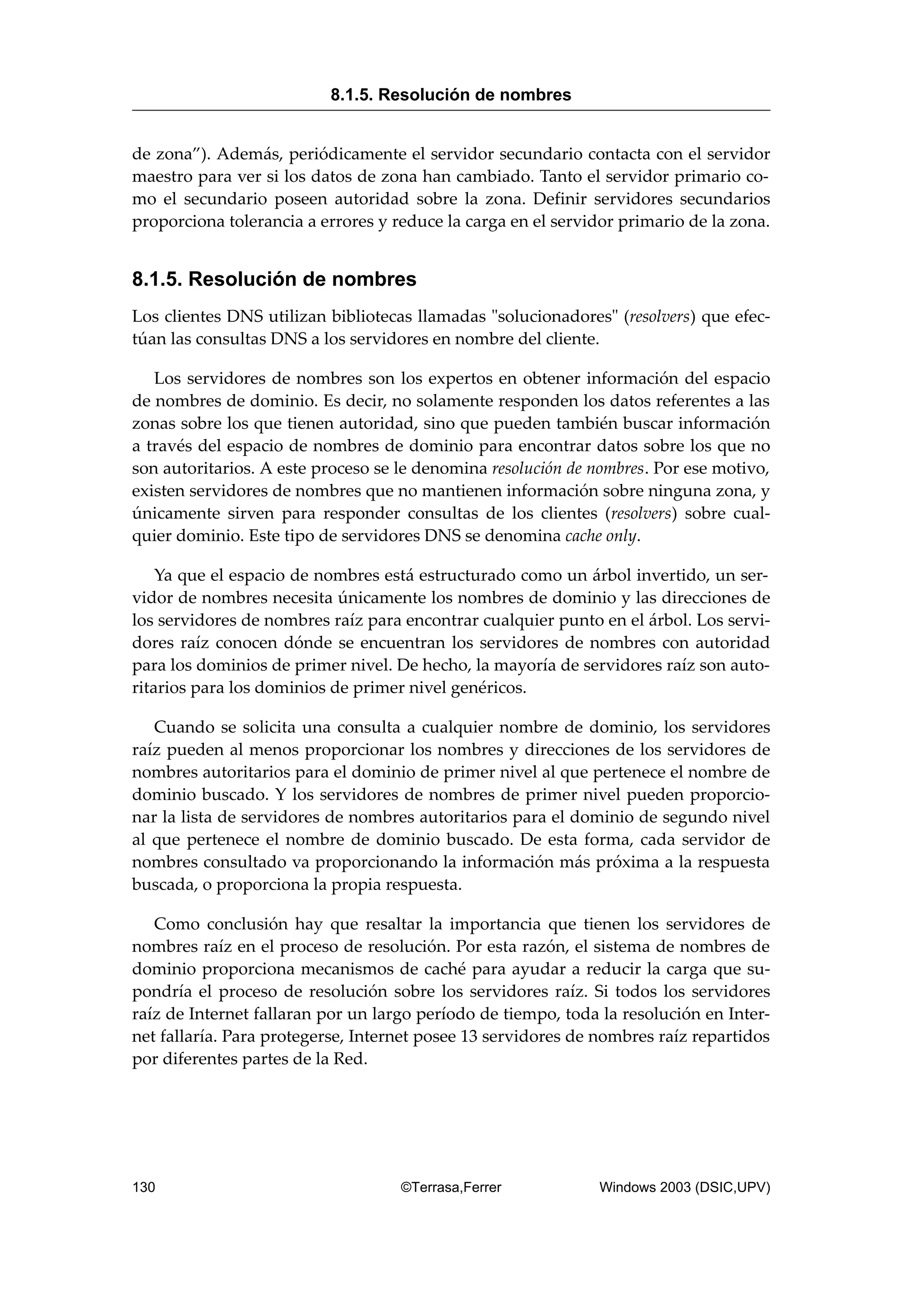 de zona”). Además, periódicamente el servidor secundario contacta con el servidor
maestro para ver si los datos de zona han cambiado. Tanto el servidor primario co-
mo el secundario poseen autoridad sobre la zona. Definir servidores secundarios
proporciona tolerancia a errores y reduce la carga en el servidor primario de la zona.
8.1.5. Resolución de nombres
Los clientes DNS utilizan bibliotecas llamadas "solucionadores" (resolvers) que efec-
túan las consultas DNS a los servidores en nombre del cliente.
Los servidores de nombres son los expertos en obtener información del espacio
de nombres de dominio. Es decir, no solamente responden los datos referentes a las
zonas sobre los que tienen autoridad, sino que pueden también buscar información
a través del espacio de nombres de dominio para encontrar datos sobre los que no
son autoritarios. A este proceso se le denomina resolución de nombres. Por ese motivo,
existen servidores de nombres que no mantienen información sobre ninguna zona, y
únicamente sirven para responder consultas de los clientes (resolvers) sobre cual-
quier dominio. Este tipo de servidores DNS se denomina cache only.
Ya que el espacio de nombres está estructurado como un árbol invertido, un ser-
vidor de nombres necesita únicamente los nombres de dominio y las direcciones de
los servidores de nombres raíz para encontrar cualquier punto en el árbol. Los servi-
dores raíz conocen dónde se encuentran los servidores de nombres con autoridad
para los dominios de primer nivel. De hecho, la mayoría de servidores raíz son auto-
ritarios para los dominios de primer nivel genéricos.
Cuando se solicita una consulta a cualquier nombre de dominio, los servidores
raíz pueden al menos proporcionar los nombres y direcciones de los servidores de
nombres autoritarios para el dominio de primer nivel al que pertenece el nombre de
dominio buscado. Y los servidores de nombres de primer nivel pueden proporcio-
nar la lista de servidores de nombres autoritarios para el dominio de segundo nivel
al que pertenece el nombre de dominio buscado. De esta forma, cada servidor de
nombres consultado va proporcionando la información más próxima a la respuesta
buscada, o proporciona la propia respuesta.
Como conclusión hay que resaltar la importancia que tienen los servidores de
nombres raíz en el proceso de resolución. Por esta razón, el sistema de nombres de
dominio proporciona mecanismos de caché para ayudar a reducir la carga que su-
pondría el proceso de resolución sobre los servidores raíz. Si todos los servidores
raíz de Internet fallaran por un largo período de tiempo, toda la resolución en Inter-
net fallaría. Para protegerse, Internet posee 13 servidores de nombres raíz repartidos
por diferentes partes de la Red.
8.1.5. Resolución de nombres
130 ©Terrasa,Ferrer Windows 2003 (DSIC,UPV)
 