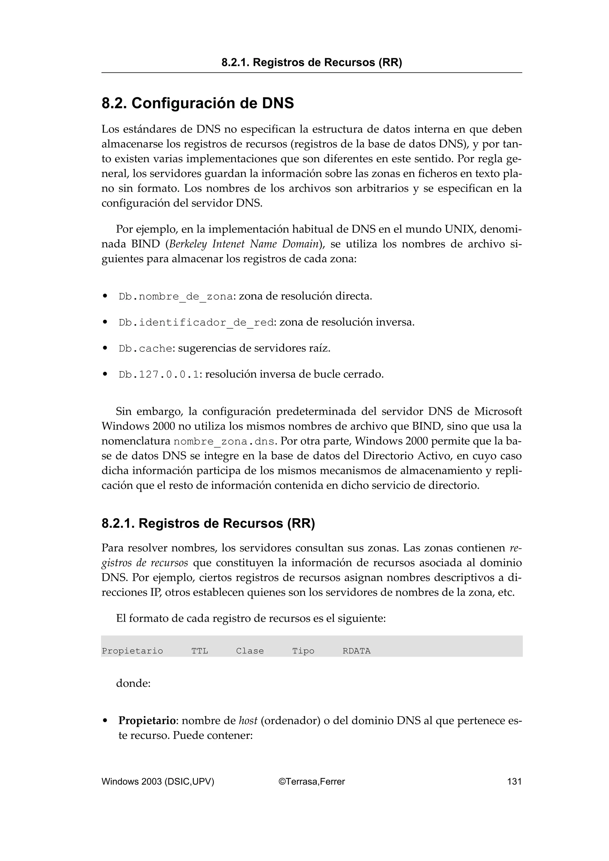 8.2. Configuración de DNS
Los estándares de DNS no especifican la estructura de datos interna en que deben
almacenarse los registros de recursos (registros de la base de datos DNS), y por tan-
to existen varias implementaciones que son diferentes en este sentido. Por regla ge-
neral, los servidores guardan la información sobre las zonas en ficheros en texto pla-
no sin formato. Los nombres de los archivos son arbitrarios y se especifican en la
configuración del servidor DNS.
Por ejemplo, en la implementación habitual de DNS en el mundo UNIX, denomi-
nada BIND (Berkeley Intenet Name Domain), se utiliza los nombres de archivo si-
guientes para almacenar los registros de cada zona:
• Db.nombre_de_zona: zona de resolución directa.
• Db.identificador_de_red: zona de resolución inversa.
• Db.cache: sugerencias de servidores raíz.
• Db.127.0.0.1: resolución inversa de bucle cerrado.
Sin embargo, la configuración predeterminada del servidor DNS de Microsoft
Windows 2000 no utiliza los mismos nombres de archivo que BIND, sino que usa la
nomenclatura nombre_zona.dns. Por otra parte, Windows 2000 permite que la ba-
se de datos DNS se integre en la base de datos del Directorio Activo, en cuyo caso
dicha información participa de los mismos mecanismos de almacenamiento y repli-
cación que el resto de información contenida en dicho servicio de directorio.
8.2.1. Registros de Recursos (RR)
Para resolver nombres, los servidores consultan sus zonas. Las zonas contienen re-
gistros de recursos que constituyen la información de recursos asociada al dominio
DNS. Por ejemplo, ciertos registros de recursos asignan nombres descriptivos a di-
recciones IP, otros establecen quienes son los servidores de nombres de la zona, etc.
El formato de cada registro de recursos es el siguiente:
Propietario TTL Clase Tipo RDATA
donde:
• Propietario: nombre de host (ordenador) o del dominio DNS al que pertenece es-
te recurso. Puede contener:
8.2.1. Registros de Recursos (RR)
Windows 2003 (DSIC,UPV) ©Terrasa,Ferrer 131
 