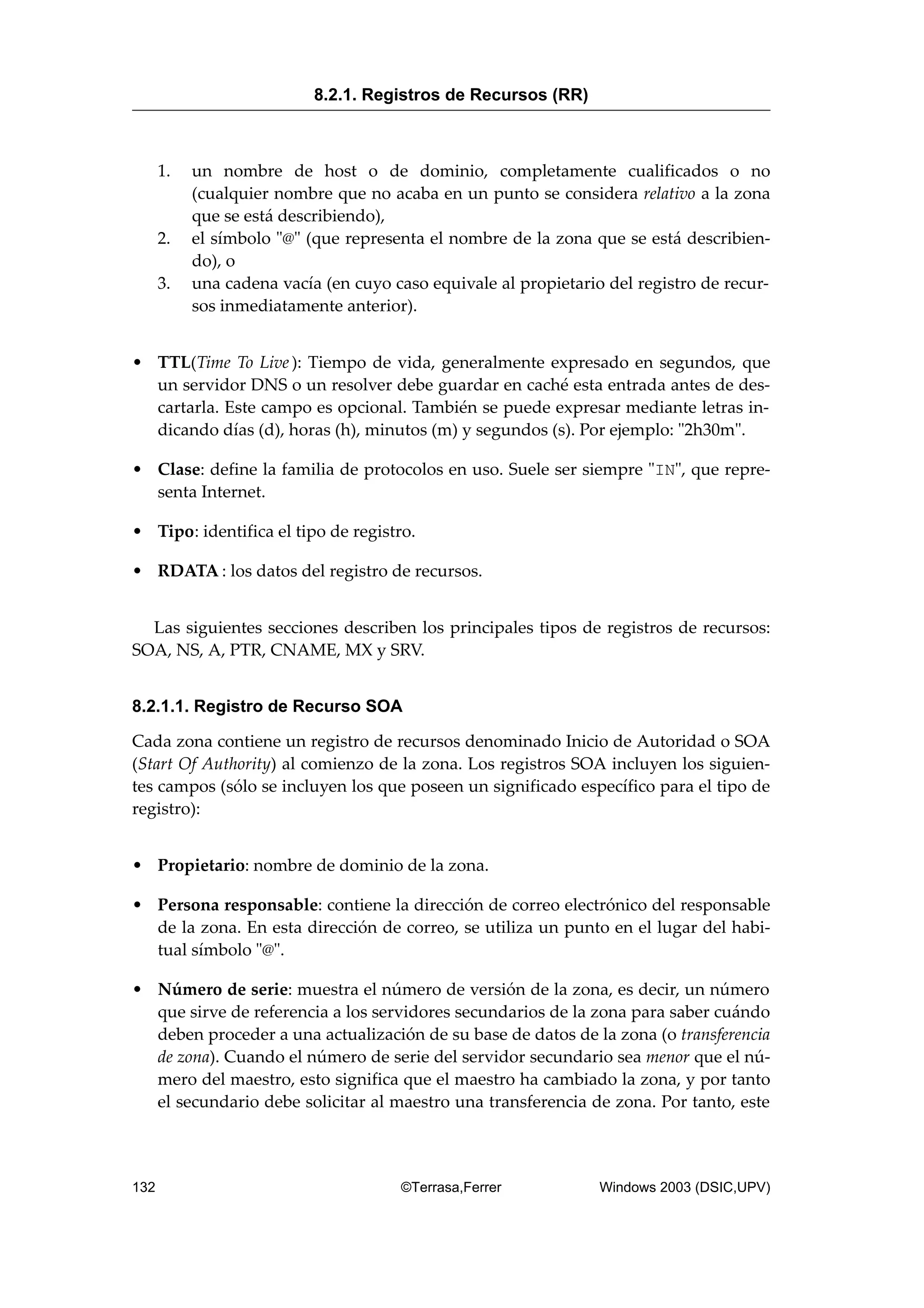 1. un nombre de host o de dominio, completamente cualificados o no
(cualquier nombre que no acaba en un punto se considera relativo a la zona
que se está describiendo),
2. el símbolo "@" (que representa el nombre de la zona que se está describien-
do), o
3. una cadena vacía (en cuyo caso equivale al propietario del registro de recur-
sos inmediatamente anterior).
• TTL(Time To Live ): Tiempo de vida, generalmente expresado en segundos, que
un servidor DNS o un resolver debe guardar en caché esta entrada antes de des-
cartarla. Este campo es opcional. También se puede expresar mediante letras in-
dicando días (d), horas (h), minutos (m) y segundos (s). Por ejemplo: "2h30m".
• Clase: define la familia de protocolos en uso. Suele ser siempre "IN", que repre-
senta Internet.
• Tipo: identifica el tipo de registro.
• RDATA : los datos del registro de recursos.
Las siguientes secciones describen los principales tipos de registros de recursos:
SOA, NS, A, PTR, CNAME, MX y SRV.
8.2.1.1. Registro de Recurso SOA
Cada zona contiene un registro de recursos denominado Inicio de Autoridad o SOA
(Start Of Authority) al comienzo de la zona. Los registros SOA incluyen los siguien-
tes campos (sólo se incluyen los que poseen un significado específico para el tipo de
registro):
• Propietario: nombre de dominio de la zona.
• Persona responsable: contiene la dirección de correo electrónico del responsable
de la zona. En esta dirección de correo, se utiliza un punto en el lugar del habi-
tual símbolo "@".
• Número de serie: muestra el número de versión de la zona, es decir, un número
que sirve de referencia a los servidores secundarios de la zona para saber cuándo
deben proceder a una actualización de su base de datos de la zona (o transferencia
de zona). Cuando el número de serie del servidor secundario sea menor que el nú-
mero del maestro, esto significa que el maestro ha cambiado la zona, y por tanto
el secundario debe solicitar al maestro una transferencia de zona. Por tanto, este
8.2.1. Registros de Recursos (RR)
132 ©Terrasa,Ferrer Windows 2003 (DSIC,UPV)
 