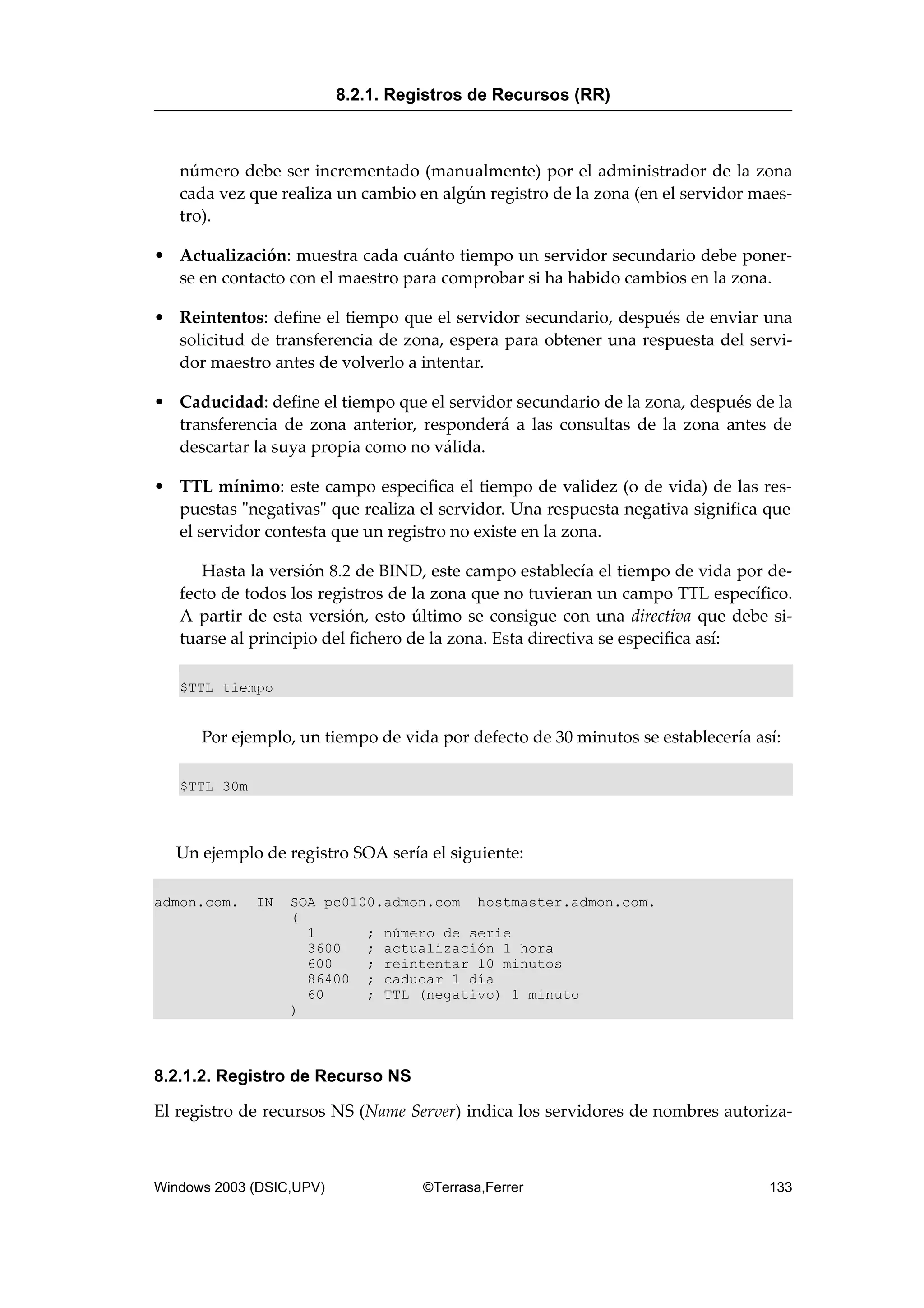 número debe ser incrementado (manualmente) por el administrador de la zona
cada vez que realiza un cambio en algún registro de la zona (en el servidor maes-
tro).
• Actualización: muestra cada cuánto tiempo un servidor secundario debe poner-
se en contacto con el maestro para comprobar si ha habido cambios en la zona.
• Reintentos: define el tiempo que el servidor secundario, después de enviar una
solicitud de transferencia de zona, espera para obtener una respuesta del servi-
dor maestro antes de volverlo a intentar.
• Caducidad: define el tiempo que el servidor secundario de la zona, después de la
transferencia de zona anterior, responderá a las consultas de la zona antes de
descartar la suya propia como no válida.
• TTL mínimo: este campo especifica el tiempo de validez (o de vida) de las res-
puestas "negativas" que realiza el servidor. Una respuesta negativa significa que
el servidor contesta que un registro no existe en la zona.
Hasta la versión 8.2 de BIND, este campo establecía el tiempo de vida por de-
fecto de todos los registros de la zona que no tuvieran un campo TTL específico.
A partir de esta versión, esto último se consigue con una directiva que debe si-
tuarse al principio del fichero de la zona. Esta directiva se especifica así:
$TTL tiempo
Por ejemplo, un tiempo de vida por defecto de 30 minutos se establecería así:
$TTL 30m
Un ejemplo de registro SOA sería el siguiente:
admon.com. IN SOA pc0100.admon.com hostmaster.admon.com.
(
1 ; número de serie
3600 ; actualización 1 hora
600 ; reintentar 10 minutos
86400 ; caducar 1 día
60 ; TTL (negativo) 1 minuto
)
8.2.1.2. Registro de Recurso NS
El registro de recursos NS (Name Server) indica los servidores de nombres autoriza-
8.2.1. Registros de Recursos (RR)
Windows 2003 (DSIC,UPV) ©Terrasa,Ferrer 133
 