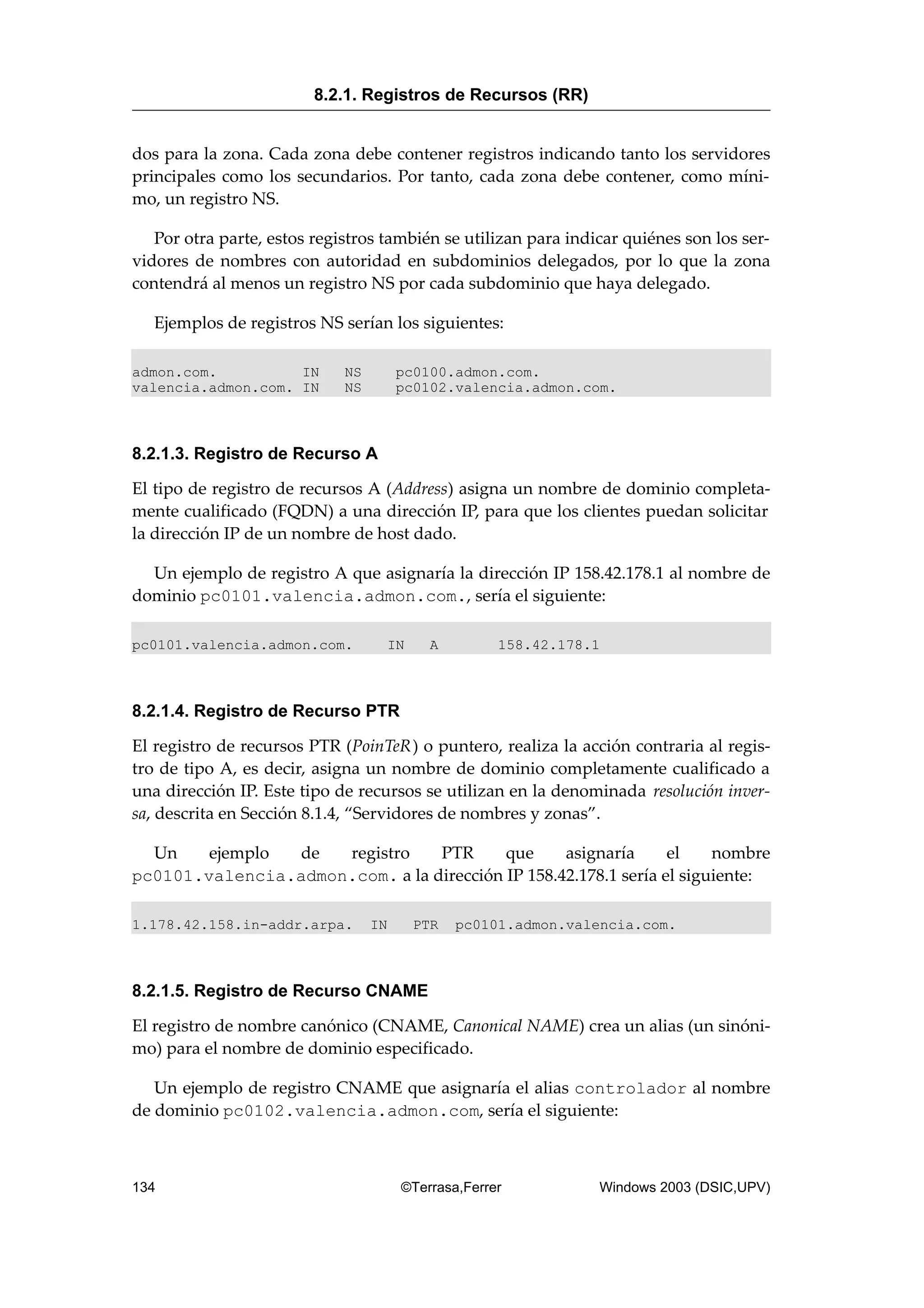 dos para la zona. Cada zona debe contener registros indicando tanto los servidores
principales como los secundarios. Por tanto, cada zona debe contener, como míni-
mo, un registro NS.
Por otra parte, estos registros también se utilizan para indicar quiénes son los ser-
vidores de nombres con autoridad en subdominios delegados, por lo que la zona
contendrá al menos un registro NS por cada subdominio que haya delegado.
Ejemplos de registros NS serían los siguientes:
admon.com. IN NS pc0100.admon.com.
valencia.admon.com. IN NS pc0102.valencia.admon.com.
8.2.1.3. Registro de Recurso A
El tipo de registro de recursos A (Address) asigna un nombre de dominio completa-
mente cualificado (FQDN) a una dirección IP, para que los clientes puedan solicitar
la dirección IP de un nombre de host dado.
Un ejemplo de registro A que asignaría la dirección IP 158.42.178.1 al nombre de
dominio pc0101.valencia.admon.com., sería el siguiente:
pc0101.valencia.admon.com. IN A 158.42.178.1
8.2.1.4. Registro de Recurso PTR
El registro de recursos PTR (PoinTeR) o puntero, realiza la acción contraria al regis-
tro de tipo A, es decir, asigna un nombre de dominio completamente cualificado a
una dirección IP. Este tipo de recursos se utilizan en la denominada resolución inver-
sa, descrita en Sección 8.1.4, “Servidores de nombres y zonas”.
Un ejemplo de registro PTR que asignaría el nombre
pc0101.valencia.admon.com. a la dirección IP 158.42.178.1 sería el siguiente:
1.178.42.158.in-addr.arpa. IN PTR pc0101.admon.valencia.com.
8.2.1.5. Registro de Recurso CNAME
El registro de nombre canónico (CNAME, Canonical NAME) crea un alias (un sinóni-
mo) para el nombre de dominio especificado.
Un ejemplo de registro CNAME que asignaría el alias controlador al nombre
de dominio pc0102.valencia.admon.com, sería el siguiente:
8.2.1. Registros de Recursos (RR)
134 ©Terrasa,Ferrer Windows 2003 (DSIC,UPV)
 