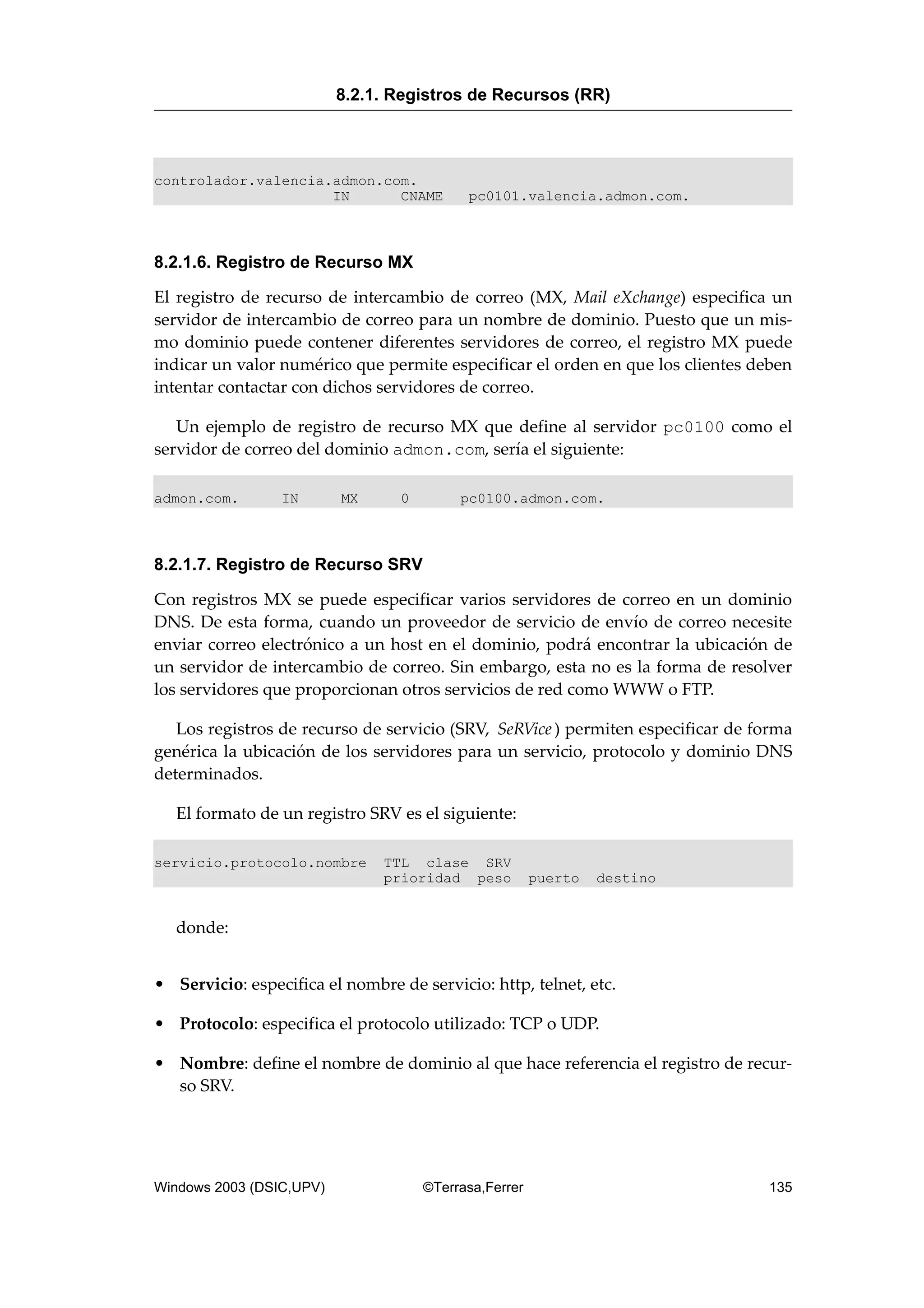 controlador.valencia.admon.com.
IN CNAME pc0101.valencia.admon.com.
8.2.1.6. Registro de Recurso MX
El registro de recurso de intercambio de correo (MX, Mail eXchange) especifica un
servidor de intercambio de correo para un nombre de dominio. Puesto que un mis-
mo dominio puede contener diferentes servidores de correo, el registro MX puede
indicar un valor numérico que permite especificar el orden en que los clientes deben
intentar contactar con dichos servidores de correo.
Un ejemplo de registro de recurso MX que define al servidor pc0100 como el
servidor de correo del dominio admon.com, sería el siguiente:
admon.com. IN MX 0 pc0100.admon.com.
8.2.1.7. Registro de Recurso SRV
Con registros MX se puede especificar varios servidores de correo en un dominio
DNS. De esta forma, cuando un proveedor de servicio de envío de correo necesite
enviar correo electrónico a un host en el dominio, podrá encontrar la ubicación de
un servidor de intercambio de correo. Sin embargo, esta no es la forma de resolver
los servidores que proporcionan otros servicios de red como WWW o FTP.
Los registros de recurso de servicio (SRV, SeRVice) permiten especificar de forma
genérica la ubicación de los servidores para un servicio, protocolo y dominio DNS
determinados.
El formato de un registro SRV es el siguiente:
servicio.protocolo.nombre TTL clase SRV
prioridad peso puerto destino
donde:
• Servicio: especifica el nombre de servicio: http, telnet, etc.
• Protocolo: especifica el protocolo utilizado: TCP o UDP.
• Nombre: define el nombre de dominio al que hace referencia el registro de recur-
so SRV.
8.2.1. Registros de Recursos (RR)
Windows 2003 (DSIC,UPV) ©Terrasa,Ferrer 135
 