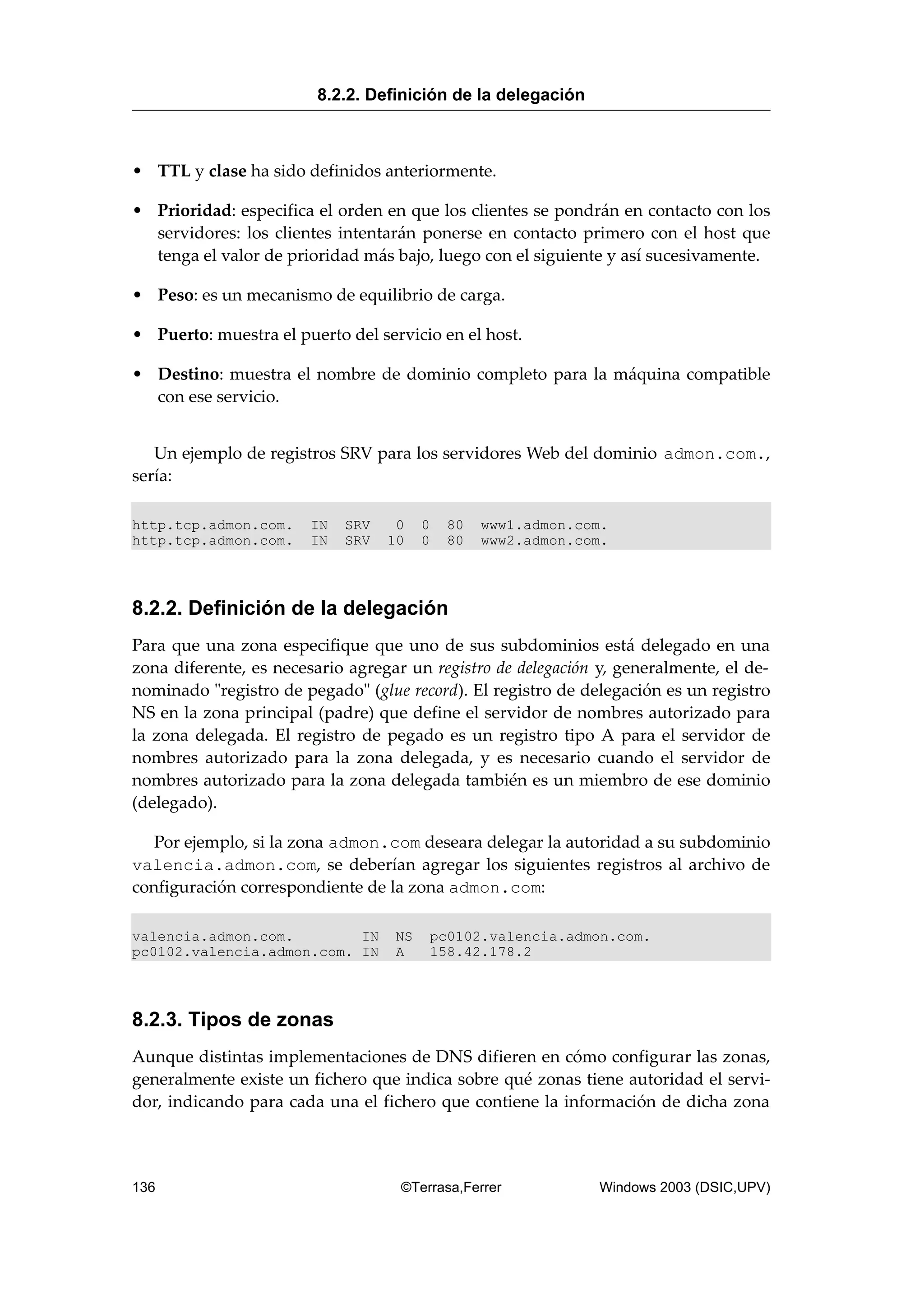 • TTL y clase ha sido definidos anteriormente.
• Prioridad: especifica el orden en que los clientes se pondrán en contacto con los
servidores: los clientes intentarán ponerse en contacto primero con el host que
tenga el valor de prioridad más bajo, luego con el siguiente y así sucesivamente.
• Peso: es un mecanismo de equilibrio de carga.
• Puerto: muestra el puerto del servicio en el host.
• Destino: muestra el nombre de dominio completo para la máquina compatible
con ese servicio.
Un ejemplo de registros SRV para los servidores Web del dominio admon.com.,
sería:
http.tcp.admon.com. IN SRV 0 0 80 www1.admon.com.
http.tcp.admon.com. IN SRV 10 0 80 www2.admon.com.
8.2.2. Definición de la delegación
Para que una zona especifique que uno de sus subdominios está delegado en una
zona diferente, es necesario agregar un registro de delegación y, generalmente, el de-
nominado "registro de pegado" (glue record). El registro de delegación es un registro
NS en la zona principal (padre) que define el servidor de nombres autorizado para
la zona delegada. El registro de pegado es un registro tipo A para el servidor de
nombres autorizado para la zona delegada, y es necesario cuando el servidor de
nombres autorizado para la zona delegada también es un miembro de ese dominio
(delegado).
Por ejemplo, si la zona admon.com deseara delegar la autoridad a su subdominio
valencia.admon.com, se deberían agregar los siguientes registros al archivo de
configuración correspondiente de la zona admon.com:
valencia.admon.com. IN NS pc0102.valencia.admon.com.
pc0102.valencia.admon.com. IN A 158.42.178.2
8.2.3. Tipos de zonas
Aunque distintas implementaciones de DNS difieren en cómo configurar las zonas,
generalmente existe un fichero que indica sobre qué zonas tiene autoridad el servi-
dor, indicando para cada una el fichero que contiene la información de dicha zona
8.2.2. Definición de la delegación
136 ©Terrasa,Ferrer Windows 2003 (DSIC,UPV)
 