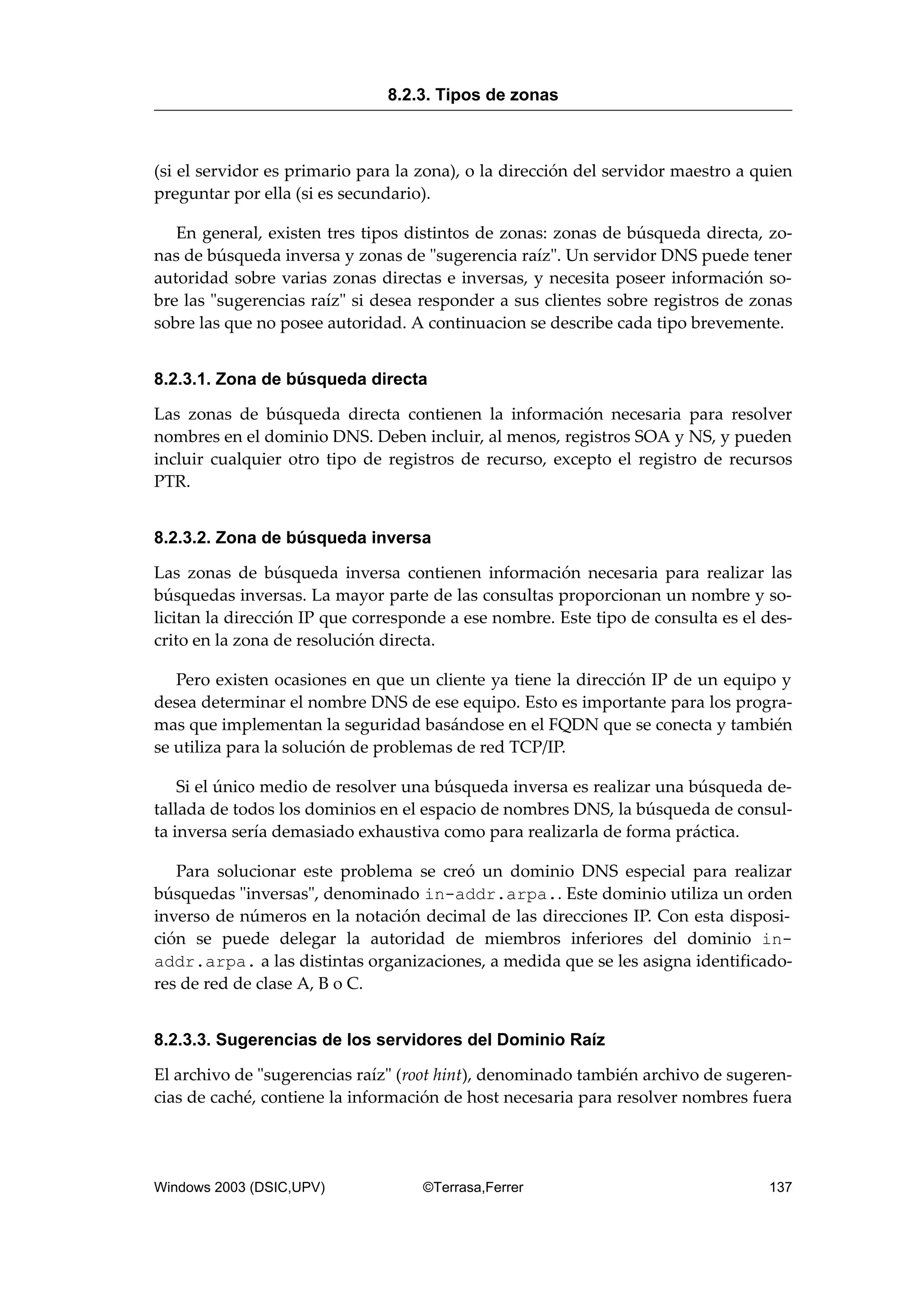 (si el servidor es primario para la zona), o la dirección del servidor maestro a quien
preguntar por ella (si es secundario).
En general, existen tres tipos distintos de zonas: zonas de búsqueda directa, zo-
nas de búsqueda inversa y zonas de "sugerencia raíz". Un servidor DNS puede tener
autoridad sobre varias zonas directas e inversas, y necesita poseer información so-
bre las "sugerencias raíz" si desea responder a sus clientes sobre registros de zonas
sobre las que no posee autoridad. A continuacion se describe cada tipo brevemente.
8.2.3.1. Zona de búsqueda directa
Las zonas de búsqueda directa contienen la información necesaria para resolver
nombres en el dominio DNS. Deben incluir, al menos, registros SOA y NS, y pueden
incluir cualquier otro tipo de registros de recurso, excepto el registro de recursos
PTR.
8.2.3.2. Zona de búsqueda inversa
Las zonas de búsqueda inversa contienen información necesaria para realizar las
búsquedas inversas. La mayor parte de las consultas proporcionan un nombre y so-
licitan la dirección IP que corresponde a ese nombre. Este tipo de consulta es el des-
crito en la zona de resolución directa.
Pero existen ocasiones en que un cliente ya tiene la dirección IP de un equipo y
desea determinar el nombre DNS de ese equipo. Esto es importante para los progra-
mas que implementan la seguridad basándose en el FQDN que se conecta y también
se utiliza para la solución de problemas de red TCP/IP.
Si el único medio de resolver una búsqueda inversa es realizar una búsqueda de-
tallada de todos los dominios en el espacio de nombres DNS, la búsqueda de consul-
ta inversa sería demasiado exhaustiva como para realizarla de forma práctica.
Para solucionar este problema se creó un dominio DNS especial para realizar
búsquedas "inversas", denominado in-addr.arpa.. Este dominio utiliza un orden
inverso de números en la notación decimal de las direcciones IP. Con esta disposi-
ción se puede delegar la autoridad de miembros inferiores del dominio in-
addr.arpa. a las distintas organizaciones, a medida que se les asigna identificado-
res de red de clase A, B o C.
8.2.3.3. Sugerencias de los servidores del Dominio Raíz
El archivo de "sugerencias raíz" (root hint), denominado también archivo de sugeren-
cias de caché, contiene la información de host necesaria para resolver nombres fuera
8.2.3. Tipos de zonas
Windows 2003 (DSIC,UPV) ©Terrasa,Ferrer 137
 