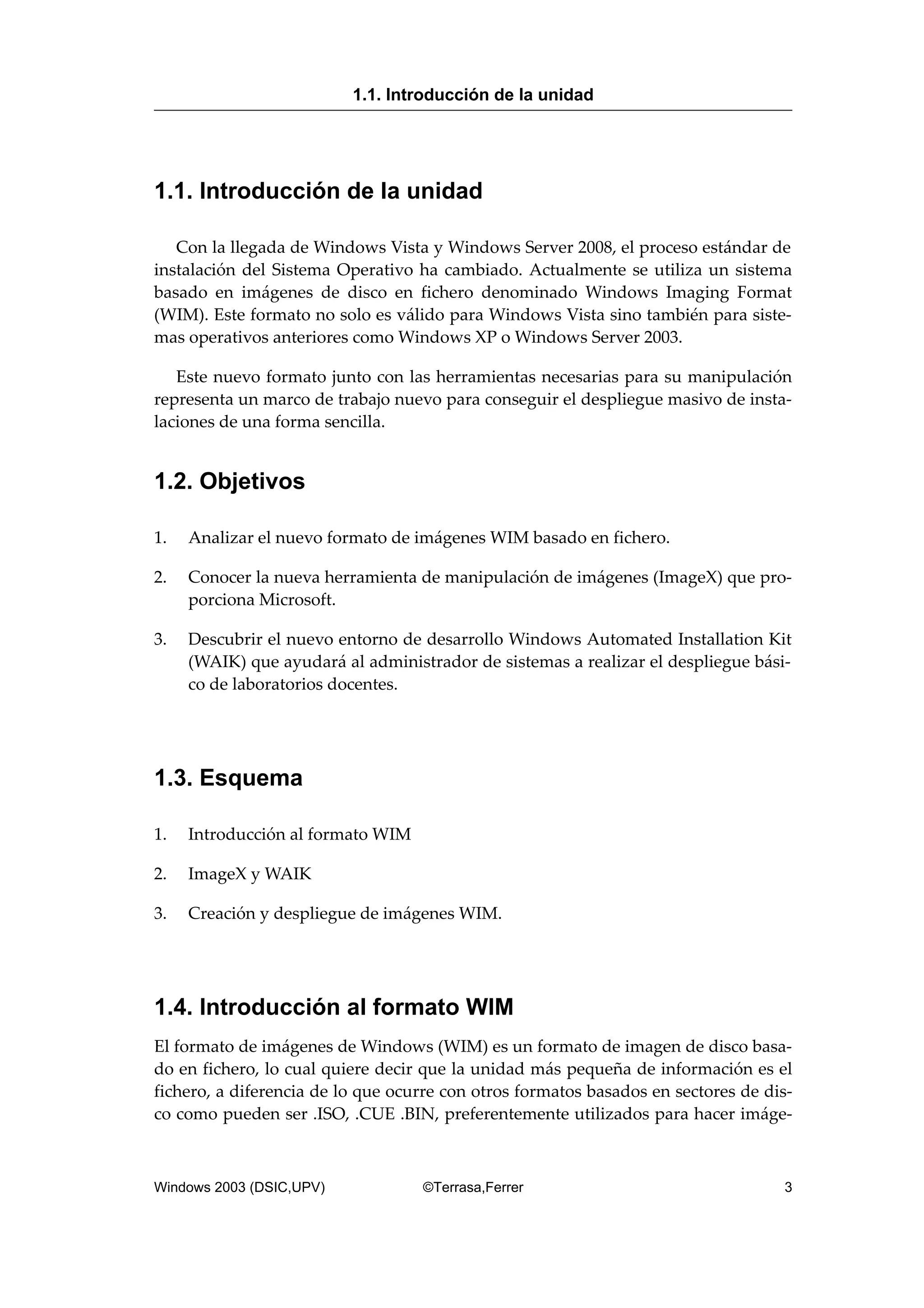 1.1. Introducción de la unidad
Con la llegada de Windows Vista y Windows Server 2008, el proceso estándar de
instalación del Sistema Operativo ha cambiado. Actualmente se utiliza un sistema
basado en imágenes de disco en fichero denominado Windows Imaging Format
(WIM). Este formato no solo es válido para Windows Vista sino también para siste-
mas operativos anteriores como Windows XP o Windows Server 2003.
Este nuevo formato junto con las herramientas necesarias para su manipulación
representa un marco de trabajo nuevo para conseguir el despliegue masivo de insta-
laciones de una forma sencilla.
1.2. Objetivos
1. Analizar el nuevo formato de imágenes WIM basado en fichero.
2. Conocer la nueva herramienta de manipulación de imágenes (ImageX) que pro-
porciona Microsoft.
3. Descubrir el nuevo entorno de desarrollo Windows Automated Installation Kit
(WAIK) que ayudará al administrador de sistemas a realizar el despliegue bási-
co de laboratorios docentes.
1.3. Esquema
1. Introducción al formato WIM
2. ImageX y WAIK
3. Creación y despliegue de imágenes WIM.
1.4. Introducción al formato WIM
El formato de imágenes de Windows (WIM) es un formato de imagen de disco basa-
do en fichero, lo cual quiere decir que la unidad más pequeña de información es el
fichero, a diferencia de lo que ocurre con otros formatos basados en sectores de dis-
co como pueden ser .ISO, .CUE .BIN, preferentemente utilizados para hacer imáge-
1.1. Introducción de la unidad
Windows 2003 (DSIC,UPV) ©Terrasa,Ferrer 3
 