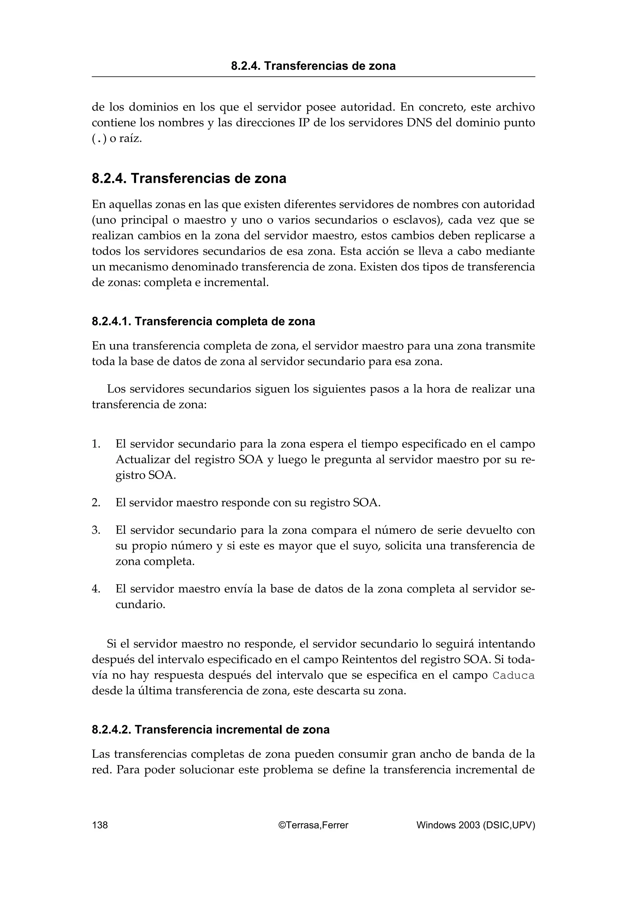 de los dominios en los que el servidor posee autoridad. En concreto, este archivo
contiene los nombres y las direcciones IP de los servidores DNS del dominio punto
(.) o raíz.
8.2.4. Transferencias de zona
En aquellas zonas en las que existen diferentes servidores de nombres con autoridad
(uno principal o maestro y uno o varios secundarios o esclavos), cada vez que se
realizan cambios en la zona del servidor maestro, estos cambios deben replicarse a
todos los servidores secundarios de esa zona. Esta acción se lleva a cabo mediante
un mecanismo denominado transferencia de zona. Existen dos tipos de transferencia
de zonas: completa e incremental.
8.2.4.1. Transferencia completa de zona
En una transferencia completa de zona, el servidor maestro para una zona transmite
toda la base de datos de zona al servidor secundario para esa zona.
Los servidores secundarios siguen los siguientes pasos a la hora de realizar una
transferencia de zona:
1. El servidor secundario para la zona espera el tiempo especificado en el campo
Actualizar del registro SOA y luego le pregunta al servidor maestro por su re-
gistro SOA.
2. El servidor maestro responde con su registro SOA.
3. El servidor secundario para la zona compara el número de serie devuelto con
su propio número y si este es mayor que el suyo, solicita una transferencia de
zona completa.
4. El servidor maestro envía la base de datos de la zona completa al servidor se-
cundario.
Si el servidor maestro no responde, el servidor secundario lo seguirá intentando
después del intervalo especificado en el campo Reintentos del registro SOA. Si toda-
vía no hay respuesta después del intervalo que se especifica en el campo Caduca
desde la última transferencia de zona, este descarta su zona.
8.2.4.2. Transferencia incremental de zona
Las transferencias completas de zona pueden consumir gran ancho de banda de la
red. Para poder solucionar este problema se define la transferencia incremental de
8.2.4. Transferencias de zona
138 ©Terrasa,Ferrer Windows 2003 (DSIC,UPV)
 