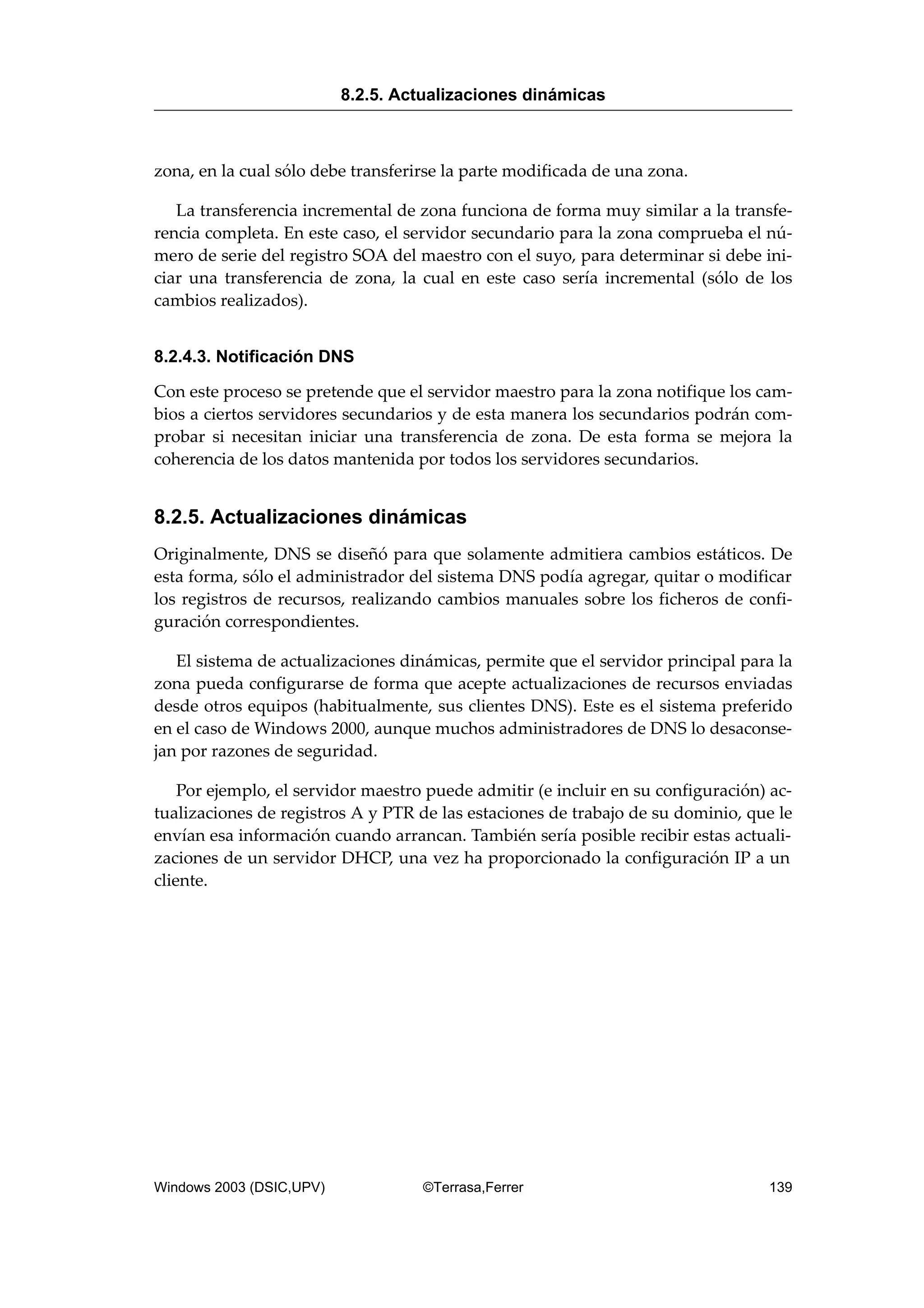 zona, en la cual sólo debe transferirse la parte modificada de una zona.
La transferencia incremental de zona funciona de forma muy similar a la transfe-
rencia completa. En este caso, el servidor secundario para la zona comprueba el nú-
mero de serie del registro SOA del maestro con el suyo, para determinar si debe ini-
ciar una transferencia de zona, la cual en este caso sería incremental (sólo de los
cambios realizados).
8.2.4.3. Notificación DNS
Con este proceso se pretende que el servidor maestro para la zona notifique los cam-
bios a ciertos servidores secundarios y de esta manera los secundarios podrán com-
probar si necesitan iniciar una transferencia de zona. De esta forma se mejora la
coherencia de los datos mantenida por todos los servidores secundarios.
8.2.5. Actualizaciones dinámicas
Originalmente, DNS se diseñó para que solamente admitiera cambios estáticos. De
esta forma, sólo el administrador del sistema DNS podía agregar, quitar o modificar
los registros de recursos, realizando cambios manuales sobre los ficheros de confi-
guración correspondientes.
El sistema de actualizaciones dinámicas, permite que el servidor principal para la
zona pueda configurarse de forma que acepte actualizaciones de recursos enviadas
desde otros equipos (habitualmente, sus clientes DNS). Este es el sistema preferido
en el caso de Windows 2000, aunque muchos administradores de DNS lo desaconse-
jan por razones de seguridad.
Por ejemplo, el servidor maestro puede admitir (e incluir en su configuración) ac-
tualizaciones de registros A y PTR de las estaciones de trabajo de su dominio, que le
envían esa información cuando arrancan. También sería posible recibir estas actuali-
zaciones de un servidor DHCP, una vez ha proporcionado la configuración IP a un
cliente.
8.2.5. Actualizaciones dinámicas
Windows 2003 (DSIC,UPV) ©Terrasa,Ferrer 139
 