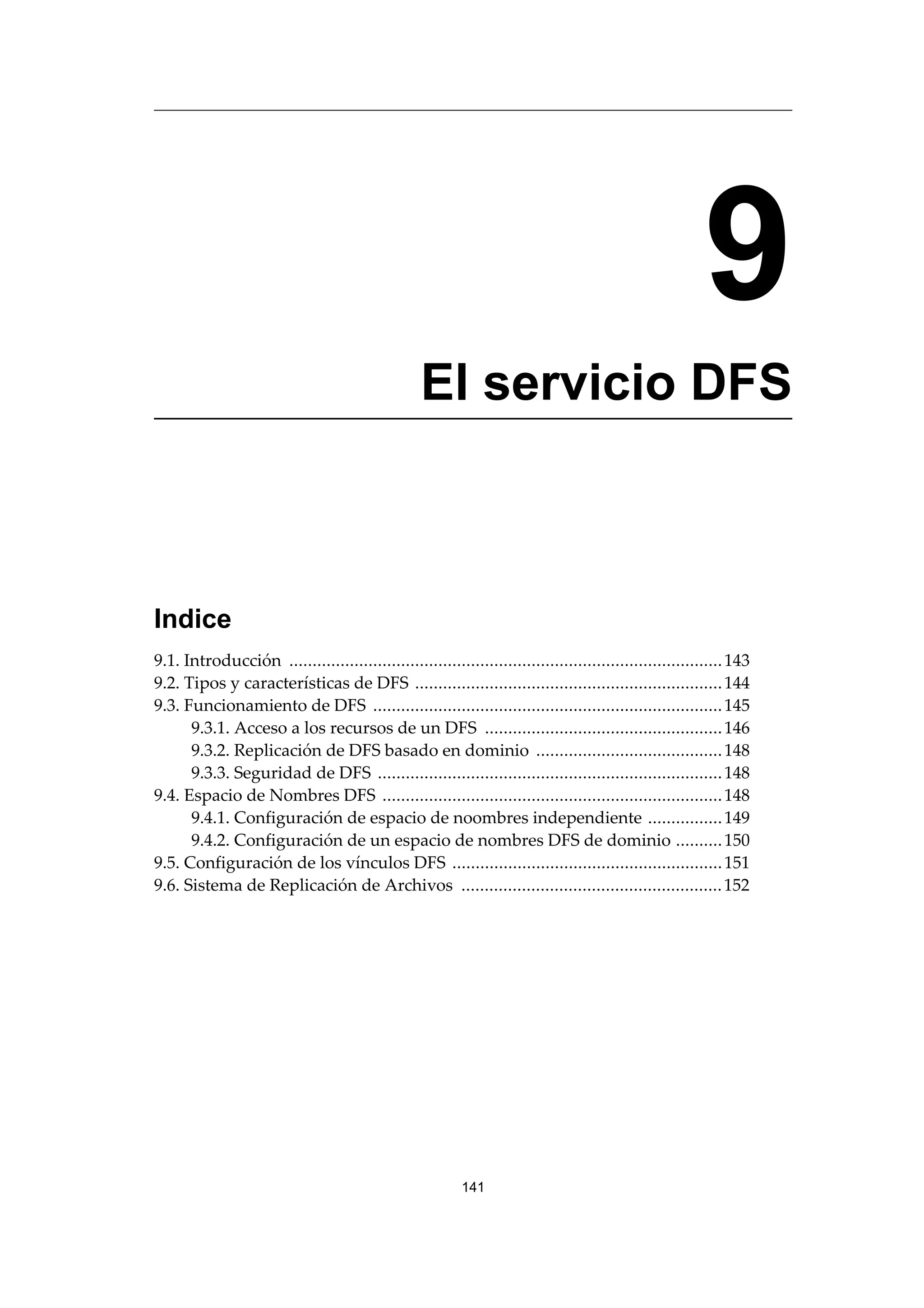 9
El servicio DFS
Indice
9.1. Introducción .............................................................................................143
9.2. Tipos y características de DFS ..................................................................144
9.3. Funcionamiento de DFS ...........................................................................145
9.3.1. Acceso a los recursos de un DFS ...................................................146
9.3.2. Replicación de DFS basado en dominio ........................................148
9.3.3. Seguridad de DFS ..........................................................................148
9.4. Espacio de Nombres DFS .........................................................................148
9.4.1. Configuración de espacio de noombres independiente ................149
9.4.2. Configuración de un espacio de nombres DFS de dominio ..........150
9.5. Configuración de los vínculos DFS ..........................................................151
9.6. Sistema de Replicación de Archivos ........................................................152
141
 