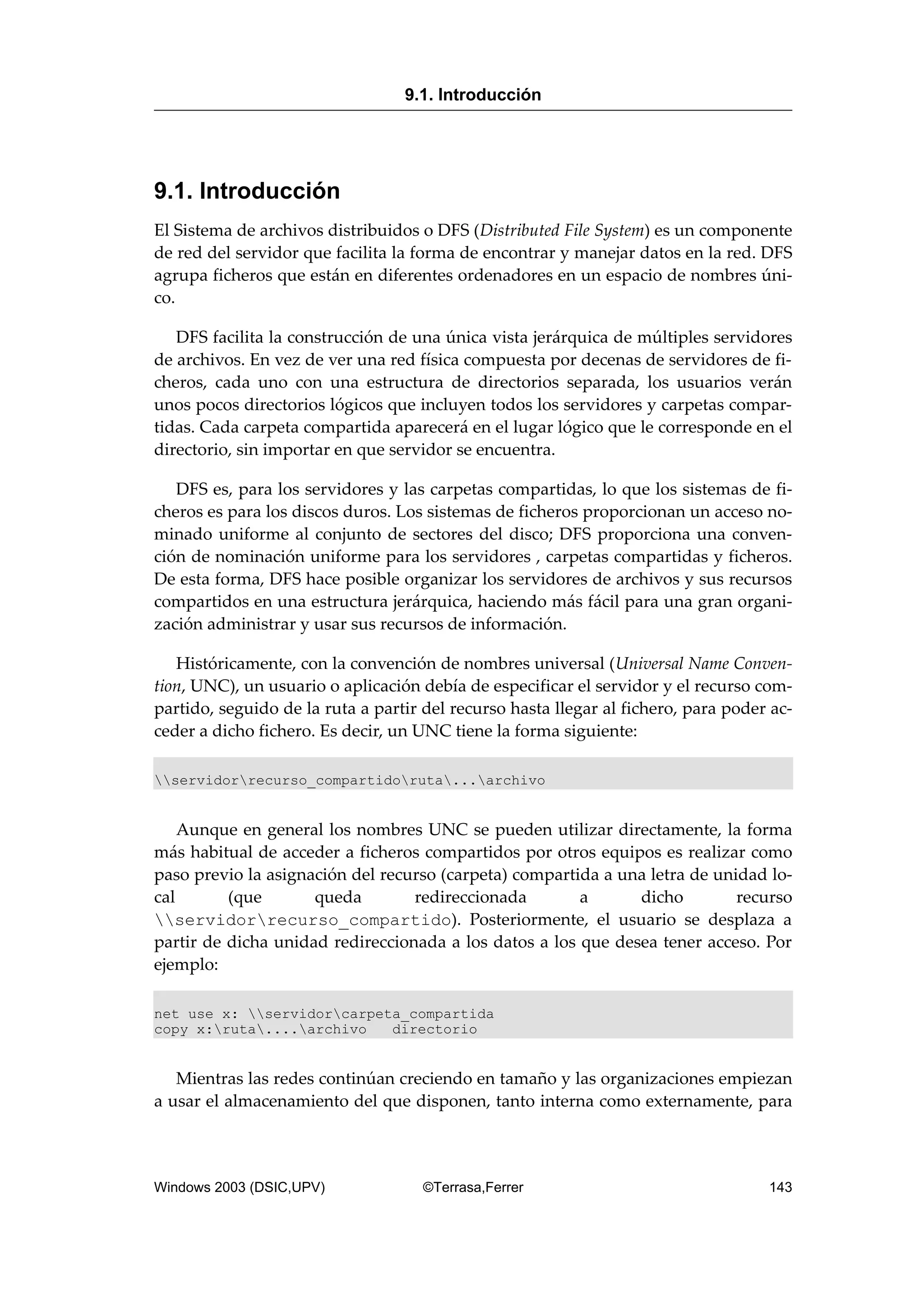 9.1. Introducción
El Sistema de archivos distribuidos o DFS (Distributed File System) es un componente
de red del servidor que facilita la forma de encontrar y manejar datos en la red. DFS
agrupa ficheros que están en diferentes ordenadores en un espacio de nombres úni-
co.
DFS facilita la construcción de una única vista jerárquica de múltiples servidores
de archivos. En vez de ver una red física compuesta por decenas de servidores de fi-
cheros, cada uno con una estructura de directorios separada, los usuarios verán
unos pocos directorios lógicos que incluyen todos los servidores y carpetas compar-
tidas. Cada carpeta compartida aparecerá en el lugar lógico que le corresponde en el
directorio, sin importar en que servidor se encuentra.
DFS es, para los servidores y las carpetas compartidas, lo que los sistemas de fi-
cheros es para los discos duros. Los sistemas de ficheros proporcionan un acceso no-
minado uniforme al conjunto de sectores del disco; DFS proporciona una conven-
ción de nominación uniforme para los servidores , carpetas compartidas y ficheros.
De esta forma, DFS hace posible organizar los servidores de archivos y sus recursos
compartidos en una estructura jerárquica, haciendo más fácil para una gran organi-
zación administrar y usar sus recursos de información.
Históricamente, con la convención de nombres universal (Universal Name Conven-
tion, UNC), un usuario o aplicación debía de especificar el servidor y el recurso com-
partido, seguido de la ruta a partir del recurso hasta llegar al fichero, para poder ac-
ceder a dicho fichero. Es decir, un UNC tiene la forma siguiente:
servidorrecurso_compartidoruta...archivo
Aunque en general los nombres UNC se pueden utilizar directamente, la forma
más habitual de acceder a ficheros compartidos por otros equipos es realizar como
paso previo la asignación del recurso (carpeta) compartida a una letra de unidad lo-
cal (que queda redireccionada a dicho recurso
servidorrecurso_compartido). Posteriormente, el usuario se desplaza a
partir de dicha unidad redireccionada a los datos a los que desea tener acceso. Por
ejemplo:
net use x: servidorcarpeta_compartida
copy x:ruta....archivo directorio
Mientras las redes continúan creciendo en tamaño y las organizaciones empiezan
a usar el almacenamiento del que disponen, tanto interna como externamente, para
9.1. Introducción
Windows 2003 (DSIC,UPV) ©Terrasa,Ferrer 143
 