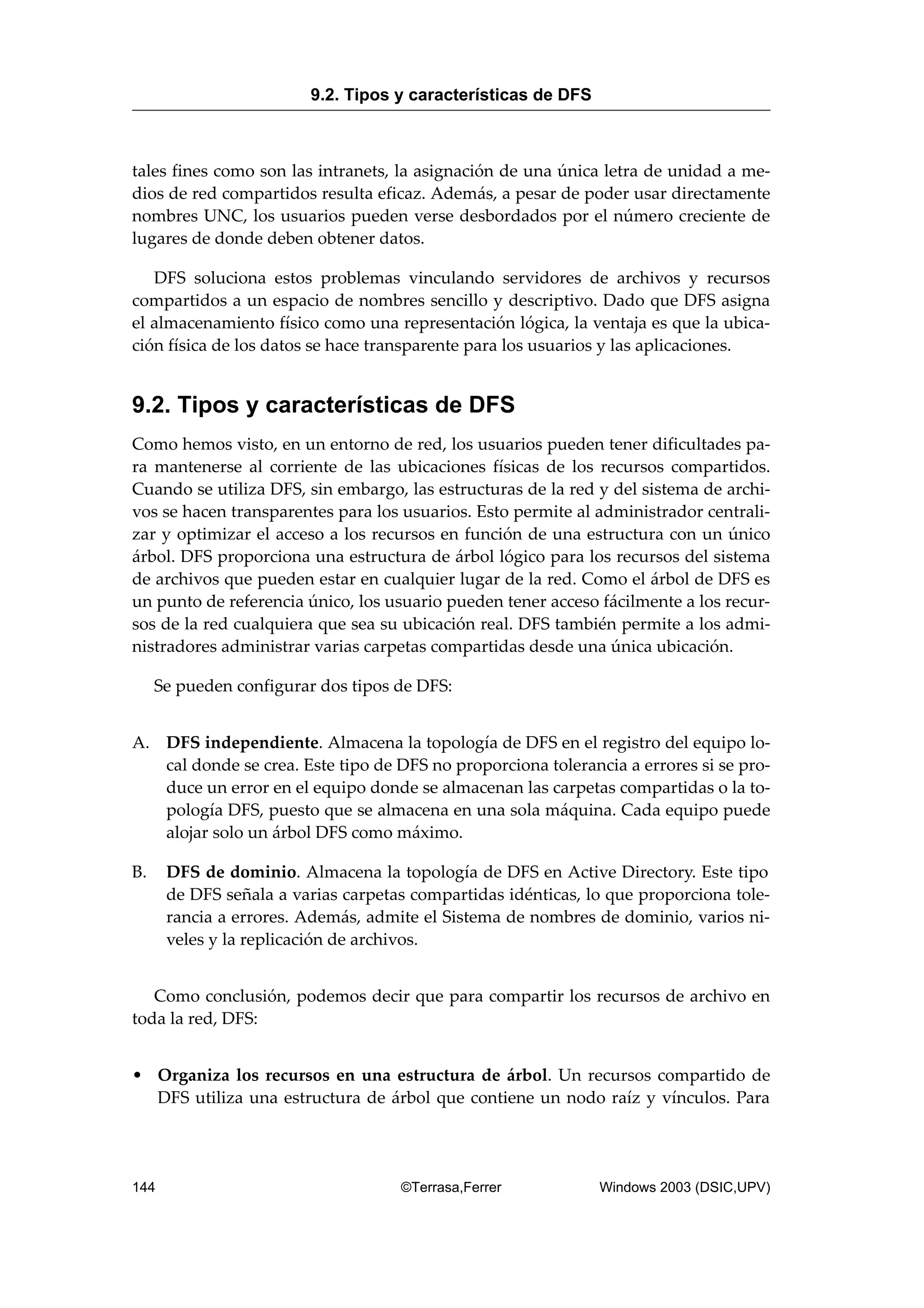 tales fines como son las intranets, la asignación de una única letra de unidad a me-
dios de red compartidos resulta eficaz. Además, a pesar de poder usar directamente
nombres UNC, los usuarios pueden verse desbordados por el número creciente de
lugares de donde deben obtener datos.
DFS soluciona estos problemas vinculando servidores de archivos y recursos
compartidos a un espacio de nombres sencillo y descriptivo. Dado que DFS asigna
el almacenamiento físico como una representación lógica, la ventaja es que la ubica-
ción física de los datos se hace transparente para los usuarios y las aplicaciones.
9.2. Tipos y características de DFS
Como hemos visto, en un entorno de red, los usuarios pueden tener dificultades pa-
ra mantenerse al corriente de las ubicaciones físicas de los recursos compartidos.
Cuando se utiliza DFS, sin embargo, las estructuras de la red y del sistema de archi-
vos se hacen transparentes para los usuarios. Esto permite al administrador centrali-
zar y optimizar el acceso a los recursos en función de una estructura con un único
árbol. DFS proporciona una estructura de árbol lógico para los recursos del sistema
de archivos que pueden estar en cualquier lugar de la red. Como el árbol de DFS es
un punto de referencia único, los usuario pueden tener acceso fácilmente a los recur-
sos de la red cualquiera que sea su ubicación real. DFS también permite a los admi-
nistradores administrar varias carpetas compartidas desde una única ubicación.
Se pueden configurar dos tipos de DFS:
A. DFS independiente. Almacena la topología de DFS en el registro del equipo lo-
cal donde se crea. Este tipo de DFS no proporciona tolerancia a errores si se pro-
duce un error en el equipo donde se almacenan las carpetas compartidas o la to-
pología DFS, puesto que se almacena en una sola máquina. Cada equipo puede
alojar solo un árbol DFS como máximo.
B. DFS de dominio. Almacena la topología de DFS en Active Directory. Este tipo
de DFS señala a varias carpetas compartidas idénticas, lo que proporciona tole-
rancia a errores. Además, admite el Sistema de nombres de dominio, varios ni-
veles y la replicación de archivos.
Como conclusión, podemos decir que para compartir los recursos de archivo en
toda la red, DFS:
• Organiza los recursos en una estructura de árbol. Un recursos compartido de
DFS utiliza una estructura de árbol que contiene un nodo raíz y vínculos. Para
9.2. Tipos y características de DFS
144 ©Terrasa,Ferrer Windows 2003 (DSIC,UPV)
 