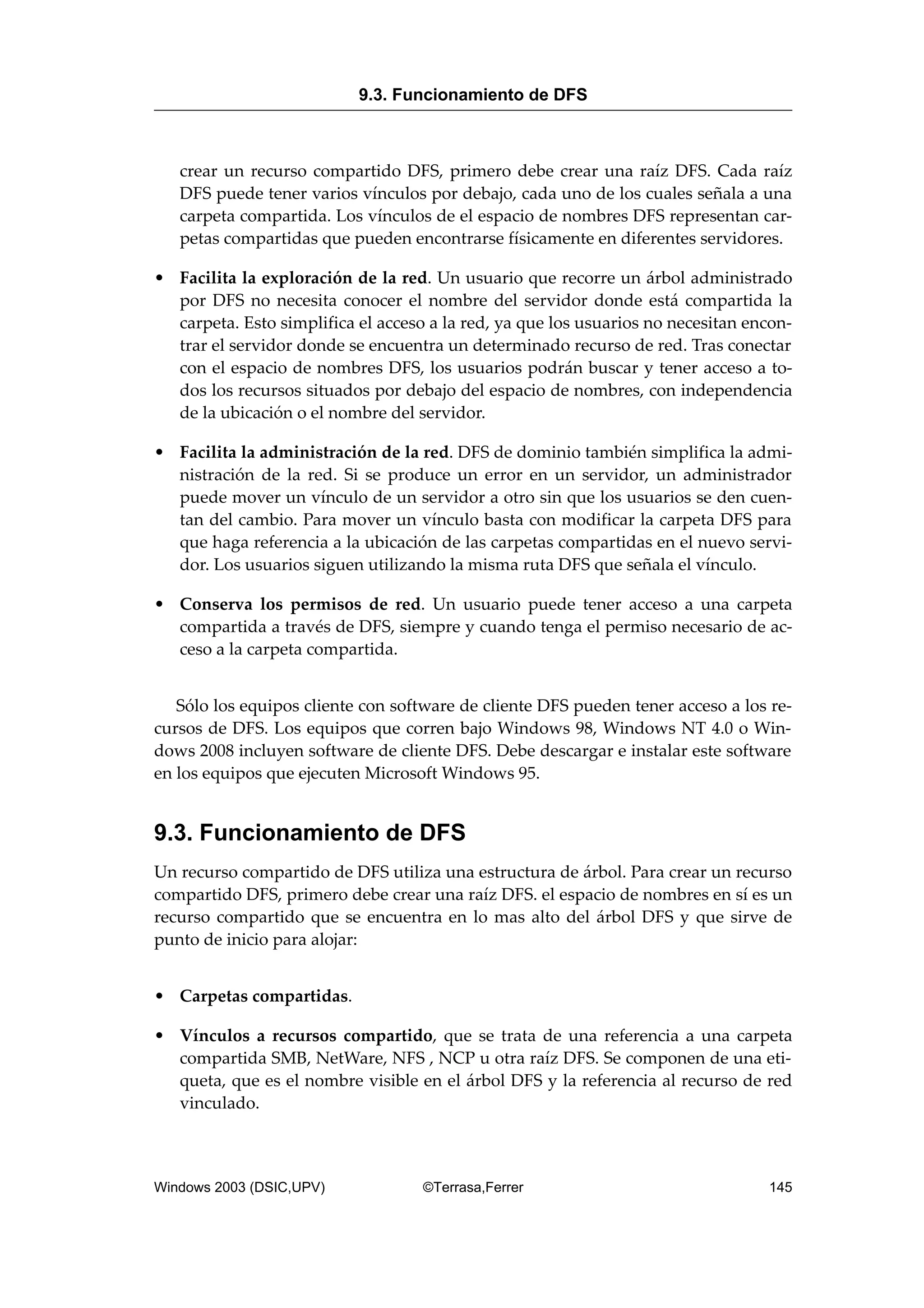 crear un recurso compartido DFS, primero debe crear una raíz DFS. Cada raíz
DFS puede tener varios vínculos por debajo, cada uno de los cuales señala a una
carpeta compartida. Los vínculos de el espacio de nombres DFS representan car-
petas compartidas que pueden encontrarse físicamente en diferentes servidores.
• Facilita la exploración de la red. Un usuario que recorre un árbol administrado
por DFS no necesita conocer el nombre del servidor donde está compartida la
carpeta. Esto simplifica el acceso a la red, ya que los usuarios no necesitan encon-
trar el servidor donde se encuentra un determinado recurso de red. Tras conectar
con el espacio de nombres DFS, los usuarios podrán buscar y tener acceso a to-
dos los recursos situados por debajo del espacio de nombres, con independencia
de la ubicación o el nombre del servidor.
• Facilita la administración de la red. DFS de dominio también simplifica la admi-
nistración de la red. Si se produce un error en un servidor, un administrador
puede mover un vínculo de un servidor a otro sin que los usuarios se den cuen-
tan del cambio. Para mover un vínculo basta con modificar la carpeta DFS para
que haga referencia a la ubicación de las carpetas compartidas en el nuevo servi-
dor. Los usuarios siguen utilizando la misma ruta DFS que señala el vínculo.
• Conserva los permisos de red. Un usuario puede tener acceso a una carpeta
compartida a través de DFS, siempre y cuando tenga el permiso necesario de ac-
ceso a la carpeta compartida.
Sólo los equipos cliente con software de cliente DFS pueden tener acceso a los re-
cursos de DFS. Los equipos que corren bajo Windows 98, Windows NT 4.0 o Win-
dows 2008 incluyen software de cliente DFS. Debe descargar e instalar este software
en los equipos que ejecuten Microsoft Windows 95.
9.3. Funcionamiento de DFS
Un recurso compartido de DFS utiliza una estructura de árbol. Para crear un recurso
compartido DFS, primero debe crear una raíz DFS. el espacio de nombres en sí es un
recurso compartido que se encuentra en lo mas alto del árbol DFS y que sirve de
punto de inicio para alojar:
• Carpetas compartidas.
• Vínculos a recursos compartido, que se trata de una referencia a una carpeta
compartida SMB, NetWare, NFS , NCP u otra raíz DFS. Se componen de una eti-
queta, que es el nombre visible en el árbol DFS y la referencia al recurso de red
vinculado.
9.3. Funcionamiento de DFS
Windows 2003 (DSIC,UPV) ©Terrasa,Ferrer 145
 