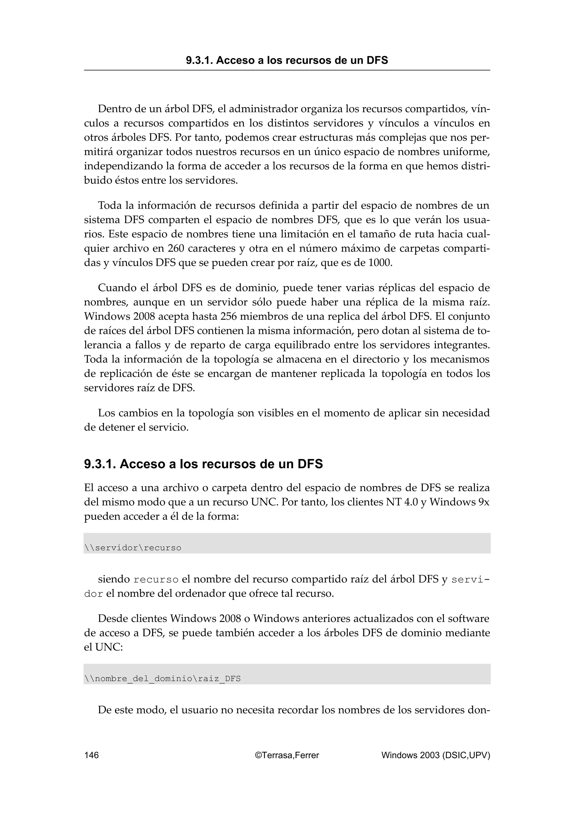 Dentro de un árbol DFS, el administrador organiza los recursos compartidos, vín-
culos a recursos compartidos en los distintos servidores y vínculos a vínculos en
otros árboles DFS. Por tanto, podemos crear estructuras más complejas que nos per-
mitirá organizar todos nuestros recursos en un único espacio de nombres uniforme,
independizando la forma de acceder a los recursos de la forma en que hemos distri-
buido éstos entre los servidores.
Toda la información de recursos definida a partir del espacio de nombres de un
sistema DFS comparten el espacio de nombres DFS, que es lo que verán los usua-
rios. Este espacio de nombres tiene una limitación en el tamaño de ruta hacia cual-
quier archivo en 260 caracteres y otra en el número máximo de carpetas comparti-
das y vínculos DFS que se pueden crear por raíz, que es de 1000.
Cuando el árbol DFS es de dominio, puede tener varias réplicas del espacio de
nombres, aunque en un servidor sólo puede haber una réplica de la misma raíz.
Windows 2008 acepta hasta 256 miembros de una replica del árbol DFS. El conjunto
de raíces del árbol DFS contienen la misma información, pero dotan al sistema de to-
lerancia a fallos y de reparto de carga equilibrado entre los servidores integrantes.
Toda la información de la topología se almacena en el directorio y los mecanismos
de replicación de éste se encargan de mantener replicada la topología en todos los
servidores raíz de DFS.
Los cambios en la topología son visibles en el momento de aplicar sin necesidad
de detener el servicio.
9.3.1. Acceso a los recursos de un DFS
El acceso a una archivo o carpeta dentro del espacio de nombres de DFS se realiza
del mismo modo que a un recurso UNC. Por tanto, los clientes NT 4.0 y Windows 9x
pueden acceder a él de la forma:
servidorrecurso
siendo recurso el nombre del recurso compartido raíz del árbol DFS y servi-
dor el nombre del ordenador que ofrece tal recurso.
Desde clientes Windows 2008 o Windows anteriores actualizados con el software
de acceso a DFS, se puede también acceder a los árboles DFS de dominio mediante
el UNC:
nombre_del_dominioraiz_DFS
De este modo, el usuario no necesita recordar los nombres de los servidores don-
9.3.1. Acceso a los recursos de un DFS
146 ©Terrasa,Ferrer Windows 2003 (DSIC,UPV)
 