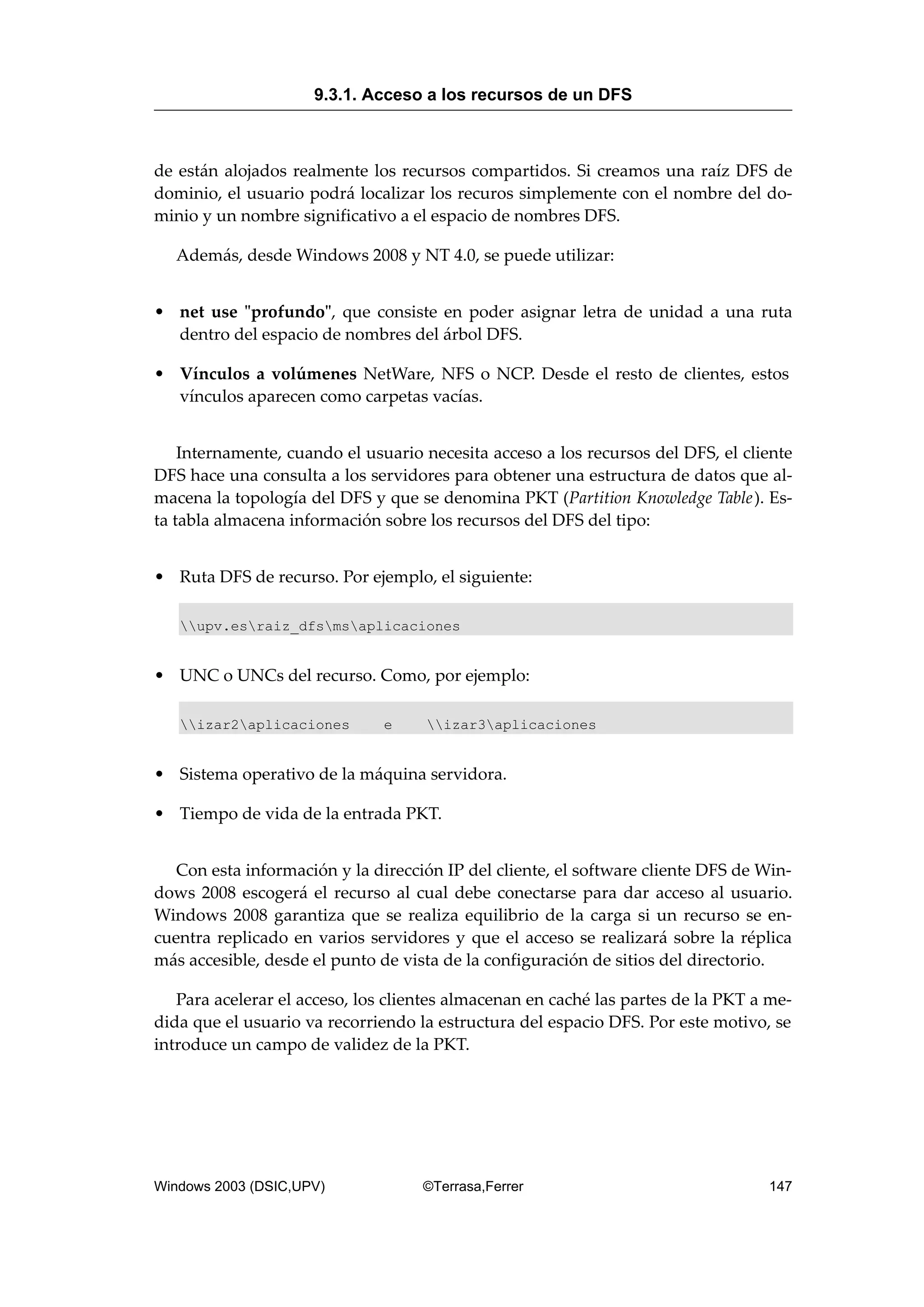 de están alojados realmente los recursos compartidos. Si creamos una raíz DFS de
dominio, el usuario podrá localizar los recuros simplemente con el nombre del do-
minio y un nombre significativo a el espacio de nombres DFS.
Además, desde Windows 2008 y NT 4.0, se puede utilizar:
• net use "profundo", que consiste en poder asignar letra de unidad a una ruta
dentro del espacio de nombres del árbol DFS.
• Vínculos a volúmenes NetWare, NFS o NCP. Desde el resto de clientes, estos
vínculos aparecen como carpetas vacías.
Internamente, cuando el usuario necesita acceso a los recursos del DFS, el cliente
DFS hace una consulta a los servidores para obtener una estructura de datos que al-
macena la topología del DFS y que se denomina PKT (Partition Knowledge Table). Es-
ta tabla almacena información sobre los recursos del DFS del tipo:
• Ruta DFS de recurso. Por ejemplo, el siguiente:
upv.esraiz_dfsmsaplicaciones
• UNC o UNCs del recurso. Como, por ejemplo:
izar2aplicaciones e izar3aplicaciones
• Sistema operativo de la máquina servidora.
• Tiempo de vida de la entrada PKT.
Con esta información y la dirección IP del cliente, el software cliente DFS de Win-
dows 2008 escogerá el recurso al cual debe conectarse para dar acceso al usuario.
Windows 2008 garantiza que se realiza equilibrio de la carga si un recurso se en-
cuentra replicado en varios servidores y que el acceso se realizará sobre la réplica
más accesible, desde el punto de vista de la configuración de sitios del directorio.
Para acelerar el acceso, los clientes almacenan en caché las partes de la PKT a me-
dida que el usuario va recorriendo la estructura del espacio DFS. Por este motivo, se
introduce un campo de validez de la PKT.
9.3.1. Acceso a los recursos de un DFS
Windows 2003 (DSIC,UPV) ©Terrasa,Ferrer 147
 